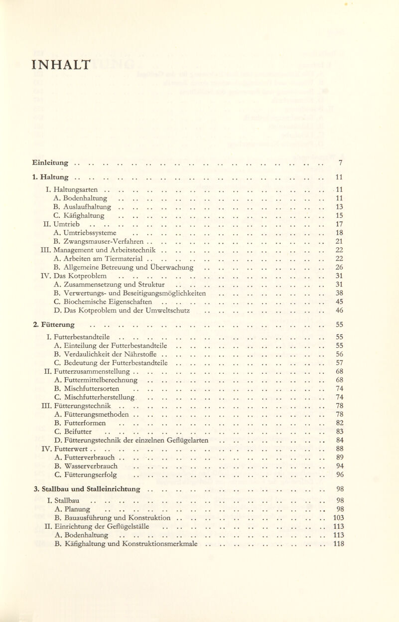 INHALT Einleitung 7 1. Haltung 11 I. Halttmgsarten 11 A. Bodenhaltung  11 B. Auslaufhaltung 13 C. Käfighaltung  15 II. Umtrieb  17 A. Umtriebssysteme  18 B. Zwangsmauser-Verfahren 21 III. Management und Arbeitstechnik 22 A. Arbeiten am Tiermaterial 22 B. Allgemeine Betreuimg und Überwachung  26 IV. Das Kotproblem  31 A. Zusammensetzling und Struktur  31 B. Verwertungs- und Beseitigungsmöglichkeiten  38 C. Biochemische Eigenschaften  45 D. Das Kotproblem und der Umweltschutz  46 2. Fütterung  55 I. Futterbestandteile  55 A. Einteilung der Futterbestandteile  55 B. Verdaulichkeit der Nährstoffe 56 C. Bedeutung der Futterbestandteile 57 П. Futterzusammenstellung 68 A. Futtermittelberechnung  68 B. Mischfuttersorten  74 C. MischfutterhersteUung 74 m. Fütterungstechnik 78 A. Fütterungsmethoden 78 B. Futterformen  82 C. Beifutter  83 D. Füttemngstechnik der einzelnen Geflügelarten  84 IV. Futterwert 88 A. Futterverbrauch .. ..  89 B. Wasserverbrauch .. ..  94 C. Fütterungserfolg  96 3. Stallbau und Stalleinrichtung 98 I. Stallbau  98 A. Planung  98 B. Bauausführung tmd Konstruktion 103 II. Einrichtung der Geflügelställe 113 A. Bodenhaltung 113 B. Käfighaltung und Konstruktionsmerkmale 118