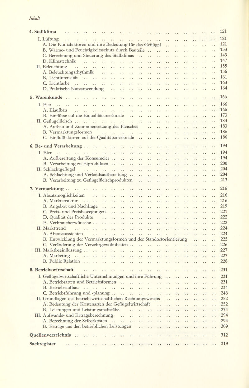 Inhalt 4. Stallklima 121 I. Lüftung 121 A. Die Klimafaktoren und ihre Bedeutung für das Geflügel 121 B. Wärme- und Feuchtigkeitsschutz durch Bauteile 133 C. Berechnung und Steuerung des Stallklimas 143 D. Klimatechnik 147 II. Beleuchtung 155 A. Beleuchtungsrhythmik 156 B. Lichtintensität 161 C. Lichtfarbe 163 D. Praktische Nutzanwendung 164 5. Warenkunde 166 I. Eier 166 A. Eiaufbau 166 B. Einflüsse auf die Eiqualitätsmerkmale 173 II. Geflügelfleisch 183 A. Aufbau und Zusammensetzung des Fleisches 183 B. Vermarktungsformen 186 C. Einflußfaktoren auf die Qualitätsmerkmale 186 6. Be- und Verarbeitung 194 I. Eier 194 A. Aufbereitung der Konsumeier 194 B. Verarbeitung zu Eiprodukten 200 II. Schlachtgeflügel 204 A. Schlachtung und Ver kauf sauf bereitung 204 B. Verarbeitung zu Geflügelfleischprodukten 213 7. Vermarktung 216 I, Absatzmöglichkeiten 216 A. Marktstruktur 216 B. Angebot und Nachfrage 219 C. Preis- und Preisbewegungen 221 D. Qualität der Produkte 222 E. Verbraucherwünsche .. 222 II. Markttrend 224 A. Absatzaussichten 224 B. Entwicklung der Vermarktungsformen und der Standortorientierung 225 C. Veränderung der Verzehrgewohnheiten 226 III. Marktbeeinflussung 227 A. Marketing 227 B. Public Relation 228 8. Betriebswirtschaft 231 I. Geflügel wirtschaftliche Unternehmungen und ihre Führung 231 A. Betriebsarten und Betriebsformen 231 B. Betriebsaufbau 234 C. Betriebsführxmg und -planung 248 П. Grundlagen des betriebswirtschaftlichen Rechnungswesens 252 A. Bedeutung der Kostenarten der Geflügelwirtschaft 252 B. Leistungen und Leistгшgsmaßstäbe 274 III. Aufwands- und Ertragsberechnung 294 A. Berechnung der Selbstkosten 294 B. Erträge aus den betrieblichen Leistungen 309 Quellenverzeichnis 312 Sachregister 319