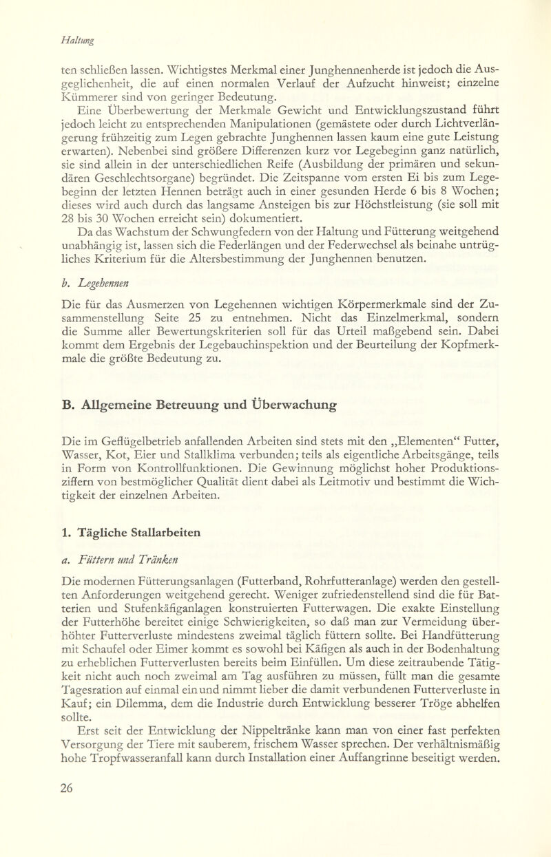 Haltung ten schließen lassen. Wichtigstes Merkmal einer Junghennenherde ist jedoch die Aus¬ geglichenheit, die auf einen normalen Verlauf der Aufzucht hinweist; einzelne Kümmerer sind von geringer Bedeutung. Eine Überbewertung der Merkmale Gewicht und Entwicklungszustand führt jedoch leicht zu entsprechenden Manipulationen (gemästete oder durch Lichtverlän¬ gerung frühzeitig zum Legen gebrachte Junghennen lassen kaum eine gute Leistung erwarten). Nebenbei sind größere Differenzen kurz vor Legebeginn ganz natürlich, sie sind allein in der unterschiedlichen Reife (Ausbildung der primären und sekun¬ dären Geschlechtsorgane) begründet. Die Zeitspanne vom ersten Ei bis zum Lege¬ beginn der letzten Hennen beträgt auch in einer gesunden Herde 6 bis 8 Wochen; dieses wird auch durch das langsame Ansteigen bis zur Höchstleistung (sie soll mit 28 bis 30 Wochen erreicht sein) dokumentiert. Da das Wachstum der Schwungfedern von der Haltung und Fütterung weitgehend unabhängig ist, lassen sich die Federlängen und der Federwechsel als beinahe untrüg¬ liches Kriterium für die Altersbestimmung der Junghennen benutzen. b. JLegehennen Die für das Ausmerzen von Legehennen wichtigen Körpermerkmale sind der Zu¬ sammenstellung Seite 25 zu entnehmen. Nicht das Einzelmerkmal, sondern die Summe aller Bewertungskriterien soll für das Urteil maßgebend sein. Dabei kommt dem Ergebnis der Legebauchinspektion und der Beurteilung der Kopfmerk¬ male die größte Bedeutung zu. B. Allgemeine Betreuung und Überwachung Die im Geflügelbetrieb anfallenden Arbeiten sind stets mit den „Elementen Futter, Wasser, Kot, Eier und Stallklima verbunden; teils als eigentliche Arbeitsgänge, teils in Form von Kontrollfunktionen. Die Gewinnung möglichst hoher Produktions¬ ziffern von bestmöglicher Qualität dient dabei als Leitmotiv und bestimmt die Wich¬ tigkeit der einzelnen Arbeiten. 1. Tägliche Stallarbeiten a. Füttern und Tränken Die modernen Fütterungsanlagen (Futterband, Rohrfutteranlage) werden den gestell¬ ten Anforderungen weitgehend gerecht. Weniger zufriedenstellend sind die für Bat¬ terien und Stufenkäfiganlagen konstruierten Futterwagen. Die exakte Einstellung der Futterhöhe bereitet einige Schwierigkeiten, so daß man zur Vermeidung über¬ höhter Futterverluste mindestens zweimal täglich füttern sollte. Bei Handfütterung mit Schaufel oder Eimer kommt es sowohl bei Käfigen als auch in der Bodenhaltung zu erheblichen Futterverlusten bereits beim Einfüllen. Um diese zeitraubende Tätig¬ keit nicht auch noch zweimal am Tag ausführen zu müssen, füllt man die gesamte Tagesration auf einmal ein und nimmt lieber die damit verbundenen Futterverluste in Kauf; ein Dilemma, dem die Industrie durch Entwicklung besserer Tröge abhelfen sollte. Erst seit der Entwicklung der Nippeltränke kann man von einer fast perfekten Versorgung der Tiere mit sauberem, frischem Wasser sprechen. Der verhältnismäßig hohe Tropfwasseranfall kann durch Installation einer Auffangrinne beseitigt werden. 26
