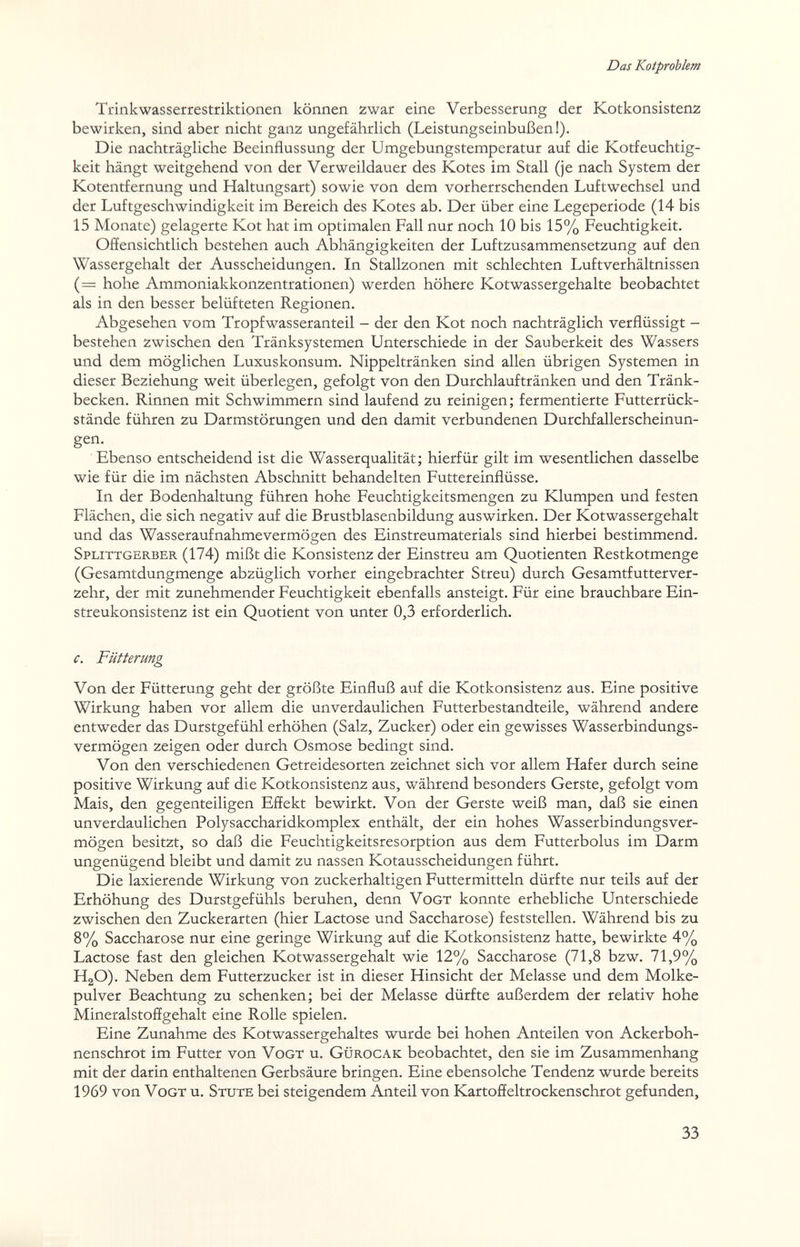 Das Kotproblem Trink Wasserrestriktionen können zwar eine Verbesserung der Kotkonsistenz bewirken, sind aber nicht ganz ungefährlich (Leistungseinbußen!). Die nachträgliche Beeinflussung der Umgebungstemperatur auf die Kotfeuchtig¬ keit hängt weitgehend von der Verweildauer des Kotes im Stall (je nach System der Kotentfernung und Haltungsart) sowie von dem vorherrschenden Luftwechsel und der Luftgeschwindigkeit im Bereich des Kotes ab. Der über eine Legeperiode (14 bis 15 Monate) gelagerte Kot hat im optimalen Fall nur noch 10 bis 15% Feuchtigkeit. Offensichtlich bestehen auch Abhängigkeiten der Luftzusammensetzung auf den Wassergehalt der Ausscheidungen, In Stallzonen mit schlechten Luftverhältnissen (= hohe Ammoniakkonzentrationen) werden höhere Kotwassergehalte beobachtet als in den besser belüfteten Regionen, Abgesehen vom Tropfwasseranteil - der den Kot noch nachträglich verflüssigt - bestehen zwischen den Tränksystemen Unterschiede in der Sauberkeit des Wassers und dem möglichen Luxuskonsum, Nippeltränken sind allen übrigen Systemen in dieser Beziehung weit überlegen, gefolgt von den Durchlauftränken und den Tränk¬ becken, Rinnen mit Schwimmern sind laufend zu reinigen; fermentierte Futterrück¬ stände führen zu Darmstörungen und den damit verbundenen Durchfallerscheinun- gen. Ebenso entscheidend ist die Wasserqualität; hierfür gilt im wesentlichen dasselbe wie für die im nächsten Abschnitt behandelten Futtereinfiüsse, In der Bodenhaltung führen hohe Feuchtigkeitsmengen zu Klumpen und festen Flächen, die sich negativ auf die Brustblasenbildung auswirken. Der Kot was sergehalt und das Wasseraufnahmevermögen des Einstreumaterials sind hierbei bestimmend. Splittgerber (174) mißt die Konsistenz der Einstreu am Quotienten Restkotmenge (Gesamtdungmenge abzüglich vorher eingebrachter Streu) durch Gesamtfutterver¬ zehr, der mit zunehmender Feuchtigkeit ebenfalls ansteigt. Für eine brauchbare Ein¬ streukonsistenz ist ein Quotient von unter 0,3 erforderlich, c. Fütterung Von der Fütterung geht der größte Einfluß auf die Kotkonsistenz aus. Eine positive Wirkung haben vor allem die unverdaulichen Futterbestandteile, während andere entweder das Durstgefühl erhöhen (Salz, Zucker) oder ein gewisses Wasserbindungs¬ vermögen zeigen oder durch Osmose bedingt sind. Von den verschiedenen Getreidesorten zeichnet sich vor allem Hafer durch seine positive Wirkung auf die Kotkonsistenz aus, während besonders Gerste, gefolgt vom Mais, den gegenteiligen Effekt bewirkt. Von der Gerste weiß man, daß sie einen unverdaulichen Polysaccharidkomplex enthält, der ein hohes Wasserbindungsver¬ mögen besitzt, so daß die Feuchtigkeitsresorption aus dem Futterbolus im Darm ungenügend bleibt und damit zu nassen Kotausscheidungen führt. Die laxierende Wirkung von zuckerhaltigen Futtermitteln dürfte nur teils auf der Erhöhung des Durstgefühls beruhen, denn Vogt konnte erhebliche Unterschiede zwischen den Zuckerarten (hier Lactose und Saccharose) feststellen. Während bis zu 8% Saccharose nur eine geringe Wirkung auf die Kotkonsistenz hatte, bewirkte 4% Lactose fast den gleichen Kotwassergehalt wie 12% Saccharose (71,8 bzw. 71,9% HgO). Neben dem Futterzucker ist in dieser Hinsicht der Melasse und dem Molke¬ pulver Beachtung zu schenken; bei der Melasse dürfte außerdem der relativ hohe Mineralstoffgehalt eine Rolle spielen. Eine Zunahme des Kotwassergehaltes wurde bei hohen Anteilen von Ackerboh¬ nenschrot im Futter von Vogt u. Gürocak beobachtet, den sie im Zusammenhang mit der darin enthaltenen Gerbsäure bringen. Eine ebensolche Tendenz wurde bereits 1969 von Vogt u. Stute bei steigendem Anteil von Kartoffeltrockenschrot gefunden. 33