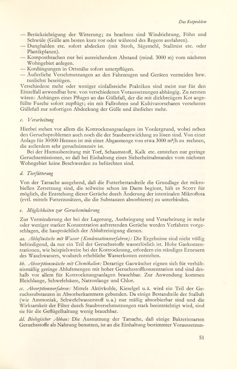 Das Kotprohlem — Berücksichtigung der Witterung ; zu beachten sind Windrichtung, Föhn und Schwüle (Gülle am besten kurz vor oder während des Regens ausfahren). — Dunghalden etc. sofort abdecken (mit Stroh, Sägemehl, Stallmist etc. oder Plastikplanen). — Kompostbrachen nur bei ausreichendem Abstand (mind. 3000 m) vom nächsten Wohngebiet anlegen. — Kotdüngungen in Ortsnähe sofort unterpflügen. — Äußerliche Verschmutzungen an den Fahrzeugen und Geräten vermeiden bzw. tunlichst beseitigen. Verschiedene mehr oder weniger einfallsreiche Praktiken sind meist nur für den Einzelfall anwendbar bzw. von verschiedenen Voraussetzungen abhängig. Zu nennen wären : Anhängen eines Pfluges an das Güllefaß, der die mit dickbreiigem Kot ange¬ füllte Furche sofort zupflügt; ein mit Fallrohren und Kultivatorscharen versehenes Güllefaß zur sofortigen Abdeckung der Gülle und ähnliches mehr. c. Verarbeitung Hierbei stehen vor allem die Kottrocknungsanlagen im Vordergrund, wobei neben den Geruchsproblemen auch noch die der Staubentwicklung zu lösen sind. Von einer Anlage für 30000 Hennen ist mit einer Abgasmenge von etwa 3000 m®/h zu rechnen, die außerdem sehr geruchsintensiv ist. Bei der Humusbereitung mit Torf, Schaumstoff, Kalk etc. entstehen nur geringe Geruchsemissionen, so daß bei Einhaltung eines Sicherheitsabstandes vom nächsten Wohngebiet keine Beschwerden zu befürchten sind. d. Tierfütterung Von der Tatsache ausgehend, daß die Futterbestandteile die Grundlage der mikro- biellen Zersetzung sind, die teilweise schon im Darm beginnt, hält es Scott für möglich, die Entstehung dieser Gerüche durch Änderung der intestinalen Mikroflora (evtl. mittels Futterzusätzen, die die Substanzen absorbieren) zu unterbinden, e. Möglichkeiten i^r Geruchsminderung Zur Verminderung der bei der Lagerung, Ausbringung und Verarbeitung in mehr oder weniger starker Konzentration auftretenden Gerüche werden Verfahren vorge¬ schlagen, die hauptsächlich der Abluftreinigung dienen. aa. Abluftwäsche mit Wasser (Kondensationsverfahren) : Die Ergebnisse sind nicht völlig befriedigend, da nur ein Teil der Geruchsstoffe wasserlöslich ist. Hohe Gaskonzen¬ trationen, wie beispielsweise bei der Kottrocknung, erfordern ein ständiges Erneuern des Waschwassers, wodurch erhebliche Wasserkosten entstehen. bb. Absorptionswäsche mit Chemikalien: Derartige Gaswäscher eignen sich für verhält¬ nismäßig geringe Abluftmengen mit hoher Geruchsstoffkonzentration und sind des¬ halb vor allem für Kottrocknungsanlagen brauchbar. Zur Anwendung kommen Bleichlauge, Schwefelsäure, Natronlauge und Chlor. cc. Absorptionsverfahren: Mittels Aktivkohle, Kieselgel u.ä. wird ein Teil der Ge¬ ruchssubstanzen in Absorberkammern gebunden. Da einige Bestandteile der Stalluft (wie Ammoniak, Schwefelwasserstoff u.a.) nur mäßig absorbierbar sind und die Wirksamkeit der Filter durch Staubverschmutzungen stark beeinträchtigt wird, sind sie für die Geflügelhaltung wenig brauchbar. dd. Biologischer Abbau: Die Ausnutzung der Tatsache, daß einige Bakterienarten Geruchsstoffe als Nahrung benutzen, ist an die Einhaltung bestimmter Voraussetzun- 51