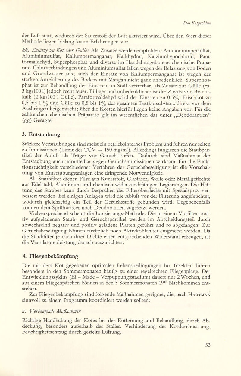 Das Kotproblem der Luft statt, wodurch der Sauerstoff der Luft aktiviert wird. Über den Wert dieser Methode liegen bislang kaum Erfahrungen vor. kk. Zusätt^e Kot oder Gülle: Als Zusätze werden empfohlen; Ammoniumpersulfat, Aluminiumsulfat, Kaliumpermanganat, Kalkhydrat, Kalziumhypochlorid, Para- formaldehyd, Superphosphat und diverse im Handel angebotene chemische Präpa¬ rate. Chlorverbindungen und Aluminiumsulfat fallen wegen der Belastung von Boden und Grundwasser aus; auch der Einsatz von Kaliumpermanganat ist wegen der starken Anreicherung des Bodens mit Mangan nicht ganz unbedenklich. Superphos¬ phat ist zur Behandlung der Einstreu im Stall vertretbar, als Zusatz zur Gülle (ca. 3 kg/100 1) jedoch recht teuer. Billiger und unbedenklicher ist der Zusatz von Brannt¬ kalk (2 kg/100 1 Gülle). Paraformaldehyd wird der Einstreu zu 0,5%, Frischkot zu 0,5 bis 1 % und Gülle zu 0,5 bis 1% der gesamten Festkotsubstanz direkt vor dem Ausbringen beigemischt ; über die Kosten hierfür liegen keine Angaben vor. Für die zahlreichen chemischen Präparate gilt im wesentlichen das unter ,,Deodorantien (gg) Gesagte. 3. Entstaubung Stärkere Verstaubungen sind meist ein betriebsinternes Problem und führen nur selten zu Immissionen (Limit des TÜV = 150 mg/m®). Allerdings fungieren die Staubpar¬ tikel der Abluft als Träger von Geruchsstoffen. Dadurch sind Maßnahmen der Entstaubung auch unmittelbar gegen Geruchsimmissionen wirksam. Für die Funk¬ tionstüchtigkeit verschiedener Verfahren der Geruchsbeseitigung ist die Vorschal¬ tung von Entstaubungsanlagen eine dringende Notwendigkeit. Als Staubfilter dienen Filze aus Kunststoff, Glasfaser, Wolle oder Metallgeflechte aus Edelstahl, Aluminium und chemisch widerstandsfähigen Legierungen. Die Haf¬ tung des Staubes kann durch Besprühen der Filteroberfläche mit Spezialspray ver¬ bessert werden. Bei einigen Anlagen wird die Abluft vor der Filterung angefeuchtet, wodurch gleichzeitig ein Teil der Geruchsstoffe gebunden wird. Gegebenenfalls können dem Sprühwasser noch Deodorantien zugesetzt werden. Vielversprechend scheint die lonisierungs-Methode. Die in einem Vorfilter posi¬ tiv aufgeladenen Staub- und Geruchspartikel werden im Abscheidungsteil durch abwechselnd negativ und positiv geladene Platten geführt und so abgefangen. Zur Geruchsbeseitigung können zusätzlich noch Aktivkohlefilter eingesetzt werden. Da die Staubfilter je nach ihrer Dichte einen entsprechenden Widerstand erzeugen, ist die Ventilatorenleistung danach auszurichten. 4. Fliegenbekämpfung Die mit dem Kot gegebenen optimalen Lebensbedingungen für Insekten führen besonders in den Sommermonaten häufig zu einer regelrechten Fliegenplage. Der Entwicklungszyklus (Ei - Made - Verpuppungsstadium) dauert nur 2 Wochen, und aus einem Fliegenpärchen können in den 5 Sommermonaten 19^® Nachkommen ent¬ stehen. Zur Fliegenbekämpfung sind folgende Maßnahmen geeignet, die, nach Hartman sinnvoll zu einem Programm koordiniert werden sollten : a. Vorbeugende Maßnahmen Richtige Handhabung des Kotes bei der Entfernung und Behandlung, durch Ab¬ deckung, besonders außerhalb des Stalles. Verhinderung der Kotdurchnässung, Feuchtigkeitsentzug durch gezielte Lüftung. 53