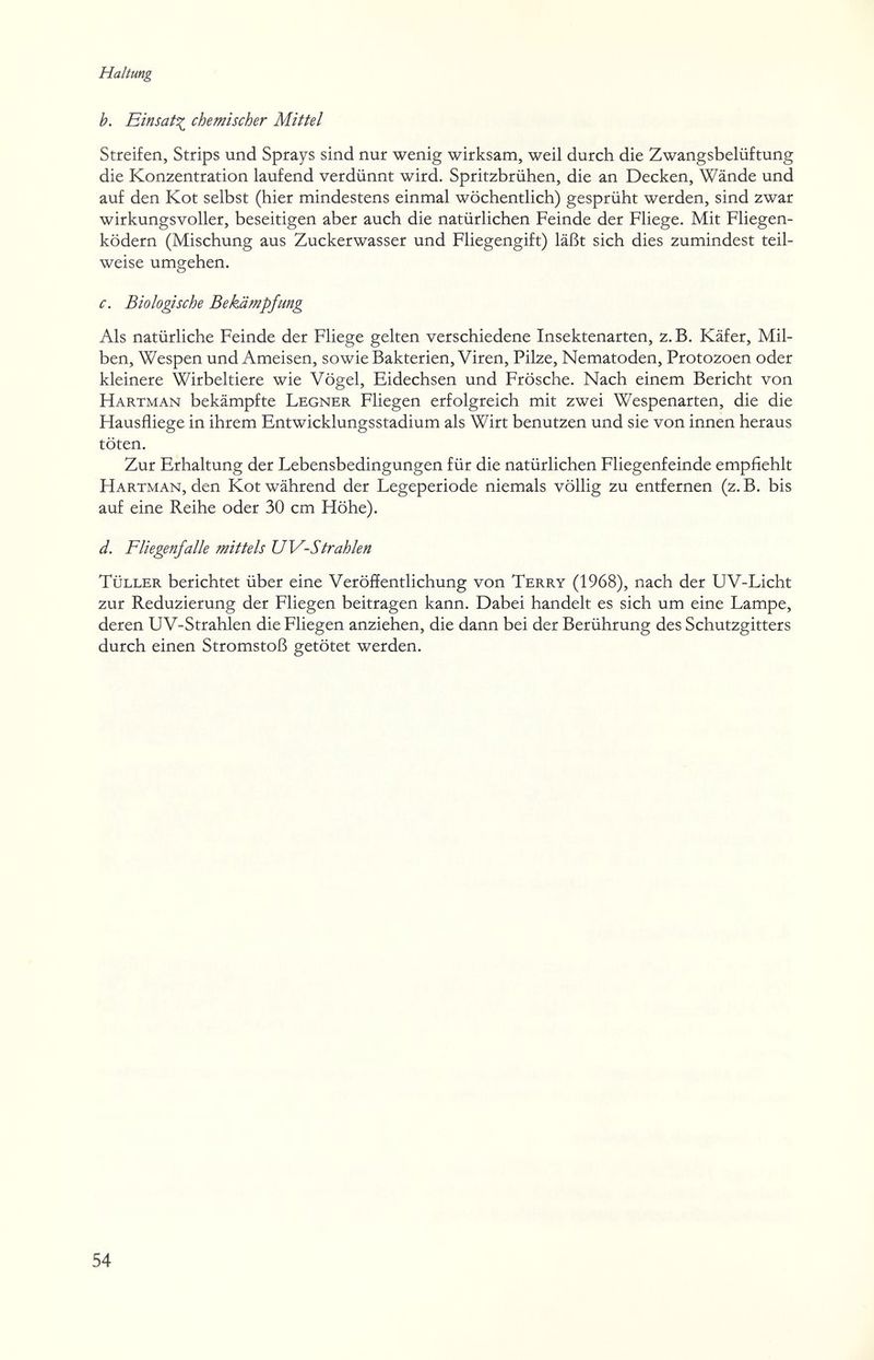 Haltung b. Einsät^ chemischer Mittel Streifen, Strips und Sprays sind nur wenig wirksam, weil durch die Zwangsbelüftung die Konzentration laufend verdünnt wird. Spritzbrühen, die an Decken, Wände und auf den Kot selbst (hier mindestens einmal wöchentlich) gesprüht werden, sind zwar wirkungsvoller, beseitigen aber auch die natürlichen Feinde der Fliege. Mit Fliegen¬ ködern (Mischung aus Zuckerwasser und Fliegengift) läßt sich dies zumindest teil¬ weise umgehen. c. Biologische Bekämpfung Als natürliche Feinde der Fliege gelten verschiedene Insektenarten, z.B. Käfer, Mil¬ ben, Wespen und Ameisen, sowie Bakterien, Viren, Pilze, Nematoden, Protozoen oder kleinere Wirbeltiere wie Vögel, Eidechsen und Frösche. Nach einem Bericht von Hartman bekämpfte Legner Fliegen erfolgreich mit zwei Wespenarten, die die Hausfliege in ihrem Entwicklung s stadium als Wirt benutzen und sie von innen heraus töten. Zur Erhaltung der Lebensbedingungen für die natürlichen Fliegenfeinde empfiehlt Hartman, den Kot während der Legeperiode niemals völlig zu entfernen (z.B. bis auf eine Reihe oder 30 cm Höhe). d. Fliegenfalle mittels UV-Strahlen Tüller berichtet über eine Veröffentlichung von Terry (1968), nach der UV-Licht zur Reduzierung der Fliegen beitragen kann. Dabei handelt es sich um eine Lampe, deren UV-Strahlen die Fliegen anziehen, die dann bei der Berührung des Schutzgitters durch einen Stromstoß getötet werden. 54