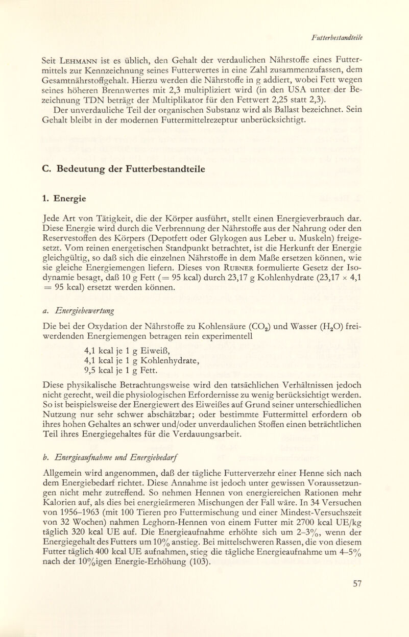 Futterhe standteile Seit Lehmann ist es üblich, den Gehalt der verdaulichen Nährstoffe eines Futter¬ mittels 2ur Kennzeichnung seines Futterwertes in eine Zahl zusammenzufassen, dem Gesamtnährstoffgehalt. Hierzu werden die Nährstoffe in g addiert, wobei Fett wegen seines höheren Brennwertes mit 2,3 multipliziert wird (in den USA unter der Be¬ zeichnung TDN beträgt der Multiplikator für den Fettwert 2,25 statt 2,3). Der unverdauliche Teil der organischen Substanz wird als Ballast bezeichnet. Sein Gehalt bleibt in der modernen Futter mi ttelrezep tur unberücksichtigt. C. Bedeutung der Futterbestandteile 1. Energie Jede Art von Tätigkeit, die der Körper ausführt, stellt einen Energieverbrauch dar. Diese Energie wird durch die Verbrennung der Nährstoffe aus der Nahrung oder den Reservestoffen des Körpers (Depotfett oder Glykogen aus Leber u. Muskeln) freige¬ setzt. Vom reinen energetischen Standpunkt betrachtet, ist die Herkunft der Energie gleichgültig, so daß sich die einzelnen Nährstoffe in dem Maße ersetzen können, wie sie gleiche Energiemengen liefern. Dieses von Rubner formulierte Gesetz der Iso- dynamie besagt, daß 10 g Fett (= 95 kcal) durch 23,17 g Kohlenhydrate (23,17 x 4,1 = 95 kcal) ersetzt werden können. a. Energiehewertung Die bei der Oxydation der Nährstoffe zu Kohlensäure (CO2) und Wasser (H2O) frei¬ werdenden Energiemengen betragen rein experimentell 4,1 kcal je 1 g Eiweiß, 4,1 kcal je 1 g Kohlenhydrate, 9,5 kcal je 1 g Fett. Diese physikalische Betrachtungsweise wird den tatsächlichen Verhältnissen jedoch nicht gerecht, weil die physiologischen Erfordernisse zu wenig berücksichtigt werden. So ist beispielsweise der Energiewert des Eiweißes auf Grund seiner unterschiedlichen Nutzung nur sehr schwer abschätzbar; oder bestimmte Futtermittel erfordern ob ihres hohen Gehaltes an schwer und/oder unverdaulichen Stoffen einen beträchtlichen Teil ihres Energiegehaltes für die Verdauungsarbeit. b. Energ}eaufnahme und Energiebedarf Allgemein wird angenommen, daß der tägliche Futterverzehr einer Henne sich nach dem Energiebedarf richtet. Diese Annahme ist jedoch unter gewissen Voraussetzun¬ gen nicht mehr zutreffend. So nehmen Hennen von energiereichen Rationen mehr Kalorien auf, als dies bei energieärmeren Mischungen der Fall wäre. In 34 Versuchen von 1956-1963 (mit 100 Tieren pro Futtermischung und einer Mindest-Versuchszeit von 32 Wochen) nahmen Leghorn-Hennen von einem Futter mit 2700 kcal UE/kg täglich 320 kcal UE auf. Die Energieaufnahme erhöhte sich um 2-3%, wenn der Energiegehalt des Futters um 10% anstieg. Bei mittelschweren Rassen, die von diesem Futter täglich 400 kcal UE aufnahmen, stieg die tägliche Energieaufnahme um 4—5% nach der 10%igen Energie-Erhöhung (103). 57
