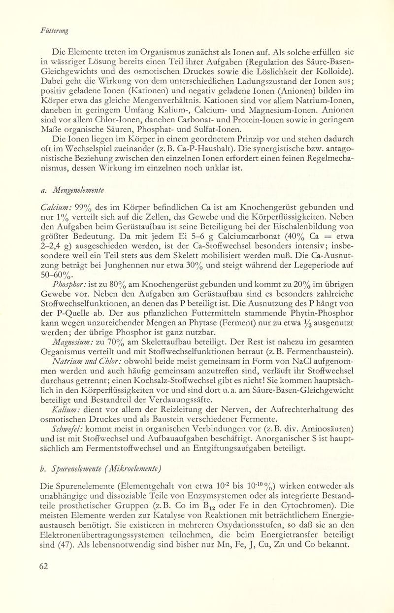 Fütterung Die Elemente treten im Organismus zunächst als Ionen auf. Als solche erfüllen sie in wässriger Lösung bereits einen Teil ihrer Aufgaben (Regulation des Säure-Basen- Gleichgewichts und des osmotischen Druckes sowie die Löslichkeit der Kolloide). Dabei geht die Wirkung von dem unterschiedlichen Ladungszustand der Ionen aus ; positiv geladene Ionen (Kationen) und negativ geladene Ionen (Anionen) bilden im Körper etwa das gleiche Mengenverhältnis. Kationen sind vor allem Natrium-Ionen, daneben in geringem Umfang Kalium-, Calcium- und Magnesium-Ionen. Anionen sind vor allem Chlor-Ionen, daneben Carbonat- und Protein-Ionen sowie in geringem Maße organische Säuren, Phosphat- und Sulfat-Ionen. Die Ionen liegen im Körper in einem geordnetem Prinzip vor und stehen dadurch oft im Wechselspiel zueinander (z.B. Ca-P-Haushalt). Die synergistische bzw. antago¬ nistische Beziehung zwischen den einzelnen Ionen erfordert einen feinen Regelmecha¬ nismus, dessen Wirkung im einzelnen noch unklar ist. a. Mengenelemente Calcium: 99% des im Körper befindlichen Ca ist am Knochengerüst gebunden und nur 1 % verteilt sich auf die Zellen, das Gewebe und die Körperflüssigkeiten. Neben den Aufgaben beim Gerüstaufbau ist seine Beteiligung bei der Eischalenbildung von größter Bedeutung. Da mit jedem Ei 5-6 g Calciumcarbonat (40% Ca = etwa 2-2,4 g) ausgeschieden werden, ist der Ca-StofEwechsel besonders intensiv; insbe¬ sondere weil ein Teil stets aus dem Skelett mobilisiert werden muß. Die Ca-Ausnut- zung beträgt bei Junghennen nur etwa 30% und steigt während der Legeperiode auf 50-60%. Phosphor: ist zu 80% am Knochengerüst gebunden und kommt zu 20% im übrigen Gewebe vor. Neben den Aufgaben am Gerüstaufbau sind es besonders zahlreiche Stoffwechselfunktionen, an denen das P beteiligt ist. Die Ausnutzung des P hängt von der P-Quelle ab. Der aus pflanzlichen Futtermitteln stammende Phytin-Phosphor kann wegen unzureichender Mengen an Phytase (Ferment) nur zu etwa ^ ausgenutzt werden; der übrige Phosphor ist ganz nutzbar. Magnesium : zu 70% am Skelettaufbau beteiligt. Der Rest ist nahezu im gesamten Organismus verteilt und mit Stoffwechselfunktionen betraut (z.B. Fermentbaustein). Natrium und Chlor: obwohl beide meist gemeinsam in Form von NaCl aufgenom¬ men werden und auch häufig gemeinsam anzutreffen sind, verläuft ihr Stoffwechsel durchaus getrennt; einen Kochsalz-Stoffwechsel gibt es nicht ! Sie kommen hauptsäch¬ lich in den Körperflüssigkeiten vor und sind dort u. a. am Säure-Basen-Gleichgewicht beteiligt und Bestandteil der Verdauungssäfte. Kalium: dient vor allem der Reizleitung der Nerven, der Aufrechterhaltung des osmotischen Druckes und als Baustein verschiedener Fermente. Schwefel: kommt meist in organischen Verbindungen vor (z.B. div. Aminosäuren) und ist mit Stoffwechsel und Aufbauaufgaben beschäftigt. Anorganischer S ist haupt¬ sächlich am Fermentstoffwechsel und an Entgiftungsaufgaben beteiligt. b. Spurenelemente {Mikroelemente) Die Spurenelemente (Elementgehalt von etwa 10'^ bis 10^° %) wirken entweder als unabhängige und dissoziable Teile von Enzymsystemen oder als integrierte Bestand¬ teile prosthetischer Gruppen (z.B. Co im B^g oder Fe in den Cytochromen). Die meisten Elemente werden zur Katalyse von Reaktionen mit beträchtlichem Energie¬ austausch benötigt. Sie existieren in mehreren Oxydationsstufen, so daß sie an den Elektronenübertragungs Systemen teilnehmen, die beim Energietransfer beteiligt sind (47). Als lebensnotwendig sind bisher nur Mn, Fe, J, Cu, Zn und Co bekannt. 62