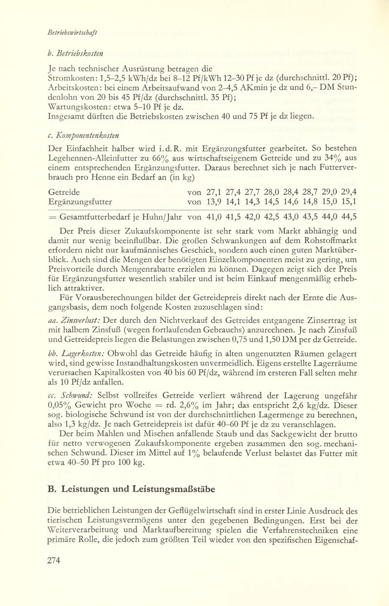 Betriebswirtschaft b. Betriebskosten Je nach technischer Ausrüstung betragen die Stromkosten: 1,5-2,5 kWh/dz bei 8-12 Pf/kWh 12-30P£ je dz (durchschnittl. 20 P£); Arbeitskosten: bei einem Arbeitsaufwand von 2-4,5 AKmin je dz und 6,- DM Stun¬ denlohn von 20 bis 45 Pf/dz (durchschnittl. 35 Pf); Wartungskosten: etwa 5-10 Pf je dz. Insgesamt dürften die Betriebskosten zwischen 40 und 75 Pf je dz liegen. c. Komponentenkosten Der Einfachheit halber wird i.d. R. mit Ergänzungsfutter gearbeitet. So bestehen Legehennen-Alleinfutter zu 66% aus wirtschaftseigenem Getreide und zu 34% aus einem entsprechenden Ergänzungsfutter. Daraus berechnet sich je nach Futterver¬ brauch pro Henne ein Bedarf an (in kg) = Gesamtfutterbedarf je Huhn/Jahr von 41,0 41,5 42,0 42,5 43,0 43,5 44,0 44,5 Der Preis dieser Zukaufskomponente ist sehr stark vom Markt abhängig und damit nur wenig beeinflußbar. Die großen Schwankungen auf dem Rohstofímarkt erfordern nicht nur kaufmännisches Geschick, sondern auch einen guten Marktüber¬ blick. Auch sind die Mengen der benötigten Einzelkomponenten meist zu gering, um Preisvorteile durch Mengenrabatte erzielen zu können. Dagegen zeigt sich der Preis für Ergänzungsfutter wesentlich stabiler und ist beim Einkauf mengenmäßig erheb¬ lich attraktiver. Für Vorausberechnungen bildet der Getreidepreis direkt nach der Ernte die Aus¬ gangsbasis, dem noch folgende Kosten zuzuschlagen sind : aa. Zinsverlust: Der durch den Nichtverkauf des Getreides entgangene Zinsertrag ist mit halbem Zinsfuß (wegen fortlaufenden Gebrauchs) anzurechnen. Je nach Zinsfuß und Getreidepreis liegen die Belastungen zwischen 0,75 und 1,50 DM per dz Getreide. bb. Lagerkosten: Obwohl das Getreide häufig in alten ungenutzten Räumen gelagert wird, sind gewisse Instandhaltungskosten unvermeidlich. Eigens erstellte Lagerräume verursachen Kapitalkosten von 40 bis 60 Pf/dz, während im ersteren Fall selten mehr als 10 Pf/dz anfallen. cc. Schwund: Selbst vollreifes Getreide verliert während der Lagerung ungefähr 0,05% Gewicht pro Woche — rd. 2,6% im Jahr; das entspricht 2^,6 kg/dz. Dieser sog. biologische Schwund ist von der durchschnittlichen Lagermenge zu berechnen, also 1,3 kg/dz. Je nach Getreidepreis ist dafür 40-60 Pf je dz zu veranschlagen. Der beim Mahlen und Mischen anfallende Staub und das Sackgewicht der brutto für netto verwogenen Zukaufskomponente ergeben zusammen den sog. mechani¬ schen Schwund. Dieser im Mittel auf 1% belaufende Verlust belastet das Futter mit etwa 40-50 Pf pro 100 kg. B. Leistungen und Leistungsmaßstäbe Die betrieblichen Leistungen der Geflügelwirtschaft sind in erster Linie Ausdruck des tierischen Leistungsvermögens unter den gegebenen Bedingungen. Erst bei der Weiterverarbeitung und Marktaufbereitung spielen die Verfahrenstechniken eine primäre Rolle, die jedoch zum größten Teil wieder von den spezifischen Eigenschaf- Getreide Ergänzungsfutter von 27,1 27,4 27,7 28,0 28,4 28,7 29,0 29,4 von 13,9 14,1 14,3 14,5 14,6 14,8 15,0 15,1 274