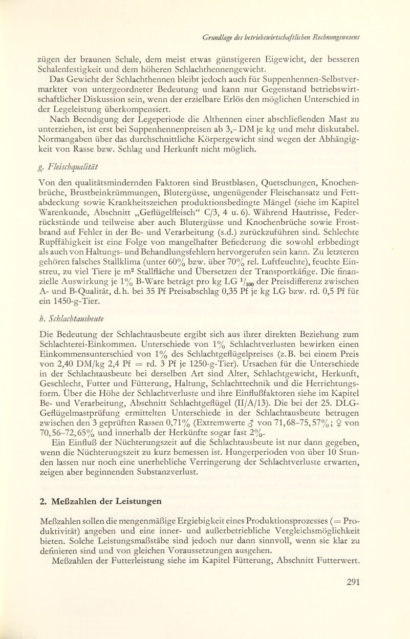 Grundlage des betriebswirtschaftlichen Rechnungswesens Zügen der braunen Schale, dem meist etwas günstigeren Eigewicht, der besseren Schalenfestigkeit und dem höheren Schlachthennengewicht. Das Gewicht der Schlachthennen bleibt jedoch auch für Suppenhennen-Selbstver- markter von untergeordneter Bedeutung und kann nur Gegenstand betriebswirt¬ schaftlicher Diskussion sein, wenn der erzielbare Erlös den möglichen Unterschied in der Legeleistung überkompensiert. Nach Beendigung der Legeperiode die Althennen einer abschließenden Mast zu unterziehen, ist erst bei Suppenhennenpreisen ab 3,-DM je kg und mehr diskutabel. Normangaben über das durchschnittliche Körpergewicht sind wegen der Abhängig¬ keit von Rasse bzw. Schlag und Herkunft nicht möglich. g. Fleischqualität Von den qualitätsmindernden Faktoren sind Brustblasen, Quetschungen, Knochen¬ brüche, Brustbeinkrümmungen, Blutergüsse, ungenügender Fleischansatz und Fett¬ abdeckung sowie Krankheitszeichen produktionsbedingte Mängel (siehe im Kapitel Warenkunde, Abschnitt „Geflügelfleisch C/3, 4 u. 6). Während Hautrisse, Feder¬ rückstände und teilweise aber auch Blutergüsse und Knochenbrüche sowie Frost¬ brand auf Fehler in der Be- und Verarbeitung (s.d.) zurückzuführen sind. Schlechte Rupffähigkeit ist eine Folge von mangelhafter Befiederung die sowohl erbbedingt als auch von Haltungs- und Behandlungsfehlern hervorgerufen sein kann. Zu letzteren gehören falsches Stallklima (unter 60% bzw. über 70% rei. Luftfeuchte), feuchte Ein¬ streu, zu viel Tiere je m^ Stallfläche und Ubersetzen der Transportkäfige. Die finan¬ zielle Auswirkung je 1% B-Ware beträgt pro kg LG ^/lOO der Preisdifferenz zwischen A- und B-Qualität, d.h. bei 35 Pf Preisabschlag 0,35 Pf je kg LG bzw. rd. 0,5 Pf für ein 1450-g-Tier. h. Schlachtausbeute Die Bedeutung der Schlachtausbeute ergibt sich aus ihrer direkten Beziehung zum Schlachterei-Einkommen. Unterschiede von 1% Schlachtverlusten bewirken einen Einkommensunterschied von 1% des Schlachtgeflügelpreises (z.B. bei einem Preis von 2,40 DM/kg 2,4 Pf = rd. 3 Pf je 1250-g-Tier). Ursachen für die Unterschiede in der Schlachtausbeute bei derselben Art sind Alter, Schlachtgewicht, Herkunft, Geschlecht, Futter und Fütterung, Haltung, Schlachttechnik und die Herrichtungs¬ form. Über die Höhe der Schlachtverluste und ihre Einflußfaktoren siehe im Kapitel Be- und Verarbeitung, Abschnitt Schlachtgeflügel (II/A/13). Die bei der 25. DLG- Geflügelmastprüfung ermittelten Unterschiede in der Schlachtausbeute betrugen zwischen den 3 geprüften Rassen 0,71% (Extremwerte von 71,68-75,57%; Ç von 70,56-72,65% und innerhalb der Herkünfte sogar fast 2%. Ein Einfluß der Nüchterungszeit auf die Schlachtausbeute ist nur dann gegeben, wenn die Nüchterungszeit zu kurz bemessen ist. Hungerperioden von über 10 Stun¬ den lassen nur noch eine unerhebliche Verringerung der Schlachtverluste erwarten, zeigen aber beginnenden Substanzverlust. 2. Meßzahlen der Leistungen Meßzahlen sollen die mengenmäßige Ergiebigkeit eines Produktionsprozesses (= Pro¬ duktivität) angeben und eine inner- und außerbetriebliche Vergleichsmöglichkeit bieten. Solche Leistungsmaßstäbe sind jedoch nur dann sinnvoll, wenn sie klar zu definieren sind und von gleichen Voraussetzungen ausgehen. Meßzahlen der Futterleistung siehe im Kapitel Fütterung, Abschnitt Futterwert. 291