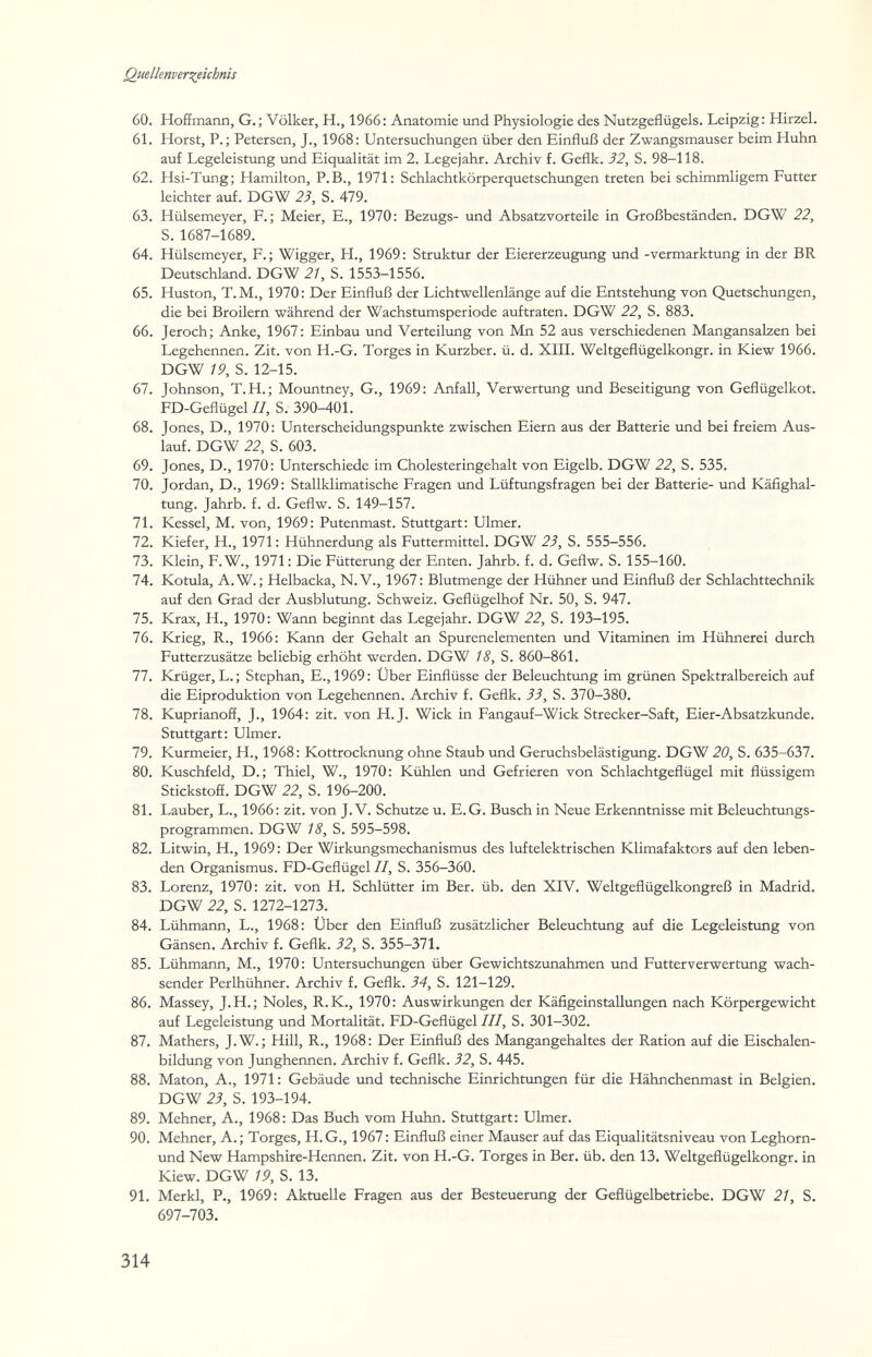 Quellenvers^eichnis 60. Hoffmann, G.; Völker, H., 1966: Anatomie und Physiologie des Nutzgeflügels. Leipzig: Hirzel. 61. Horst, P.; Petersen, J., 1968: Untersuchungen über den Einfluß der Zwangsmauser beim Huhn auf Legeleistung und Eiqualität im 2. Legejahr. Archiv f. Geflk. 32, S. 98-118. 62. Hsi-Tung; Hamilton, P.B., 1971: Schlachtkörperquetschungen treten bei schimmligem Futter leichter auf. DGW 23, S. 479. 63. Hülsemeyer, F.; Meier, E., 1970: Bezugs- und Absatzvorteile in Großbeständen. DGW 22, S. 1687-1689. 64. Hülsemeyer, F.; Wigger, H., 1969: Struktur der Eiererzeugung iind -Vermarktung in der BR Deutschland. DGW 21, S. 1553-1556. 65. Huston, T. M., 1970: Der Einfluß der Lichtwellenlänge auf die Entstehung von Quetschungen, die bei Broilern während der Wachstumsperiode auftraten. DGW 22, S. 883. 66. Jeroch; Anke, 1967: Einbau und Verteilung von Mn 52 aus verschiedenen Mangansalzen bei Legehennen. Zit. von H.-G. Torges in Kurzber. ü. d. XIIL Weltgeflügelkongr. in Kiew 1966. DGW 19, S. 12-15. 67. Johnson, Т.Н.; Mountney, G., 1969: Anfall, Verwertung und Beseitigung von Geflügelkot. FD-Geflügel II, S. 390-401. 68. Jones, D., 1970: Unterscheidungspunkte zwischen Eiern aus der Batterie und bei freiem Aus¬ lauf. DGW 22, S. 603. 69. Jones, D., 1970: Unterschiede im Cholesteringehalt von Eigelb. DGW 22, S. 535. 70. Jordan, D., 1969: Stallklimatische Fragen \md Lüftmgsfragen bei der Batterie- und Käfighal¬ tung. Jahrb. f. d. Geflw. S. 149-157. 71. Kessel, M. von, 1969: Putenmast. Stuttgart: Ulmer. 72. Kiefer, H., 1971: Hühnerdung als Futtermittel. DGW 23, S. 555-556. 73. Klein, F.W., 1971: Die Fütterung der Enten. Jahrb. f. d. Geflw. S. 155-160. 74. Kotula, A.W. ; Helbacka, N.V., 1967: Blutmenge der Hühner imd Einfluß der Schlachttechnik auf den Grad der Ausblutung. Schweiz. Geflügelhof Nr. 50, S. 947. 75. Krax, H., 1970: Wann beginnt das Legejahr. DGW 22, S. 193-195. 76. Krieg, R., 1966: Kann der Gehalt an Spurenelementen und Vitaminen im Hühnerei durch Futterzusätze beliebig erhöht werden. DGW 18, S. 860-861. 77. Krüger, L.; Stephan, E.,1969: Über Einflüsse der Beleuchtung im grünen Spektralbereich auf die Eiproduktion von Legehennen. Archiv f. Geflk. 33, S. 370-380. 78. Kuprianoff, J., 1964: zit. von H.J. Wiek in Fangauf-Wick Strecker-Saft, Eier-Absatzkunde. Stuttgart: Ulmer. 79. Kurmeier, H., 1968: Kottrocknung ohne Staub und Geruchsbelästigung. DGW 20, S. 635-637. 80. Kuschfeld, D.; Thiel, W., 1970: Kühlen und Gefrieren von Schlachtgeflügel mit flüssigem Stickstoff. DGW 22, S. 196-200. 81. Lauber, L., 1966: zit. von J. V. Schutze u. E.G. Busch in Neue Erkenntnisse mit Beleuchtungs¬ programmen. DGW 18, S. 595-598. 82. Litwin, H., 1969: Der Wirkungsmechanismus des luftelektrischen Klimafaktors auf den leben¬ den Organismus. FD-Geflügel II, S. 356-360. 83. Lorenz, 1970: zit. von H. Schlütter im Ber. üb. den XIV. Weltgeflügelkongreß in Madrid. DGW 22, S. 1272-1273. 84. Lühmann, L., 1968: Über den Einfluß zusätzlicher Beleuchtung auf die Legeleistung von Gänsen. Archiv f. Geflk. 32, S. 355-371. 85. Lühmann, M., 1970: Untersuchungen über Gewichtszunahmen und Futterverwertung wach¬ sender Perlhühner. Archiv f. Geflk. 34, S. 121-129. 86. Massey, J.H.; Noles, R. K., 1970: Auswirkungen der Käfigeinstallungen nach Körpergewicht auf Legeleistung \ind Mortalität. FD-Geflügel III, S. 301-302. 87. Mathers, J.W.; Hill, R., 1968: Der Einfluß des Mangangehaltes der Ration auf die Eischalen¬ bildung von Jiinghennen. Archiv f. Geflk. 32, S. 445. 88. Maton, A., 1971 : Gebäude und technische Einrichtungen für die Hähnchenmast in Belgien. DGW 23, S. 193-194. 89. Mehner, A., 1968: Das Buch vom Huhn. Stuttgart: Ulmer. 90. Mehner, A.; Torges, H.G., 1967 : Einfluß einer Mauser auf das Eiqualitätsniveau von Leghorn- und New Hampshire-Hennen. Zit. von H.-G. Torges in Ber. üb. den 13. Weltgeflügelkongr. in Kiew. DGW 19, S. 13. 91. Merkl, P,, 1969: Aktuelle Fragen aus der Besteuerung der Geflügelbetriebe. DGW 21, S. 697-703. 314