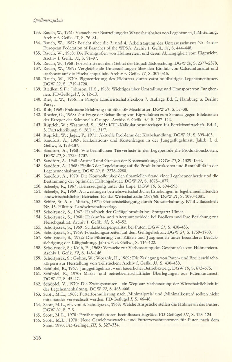 Quelknver^ichnis 133. Rauch, W., 1961 : Versuche zur Beurteilung des Wasserhaushaltes von Legehennen, I. Mitteilung. Archiv f. Geflk. 25, S. 76-81. 134. Rauch, W., 1967 : Bericht über die 3. und 4. Arbeitstagung des Unterausschusses Nr. 4a der European Federation of Branches of the WPSA. Archiv f. Geflk. 31, S. 444—448. 135. Rauch, W., 1968: Die Formgrößen von Hühnereiern und deren Abhängigkeit vom Eigewicht. Archiv f. Geflk. 32, S. 91-97. 136. Rauch, W., 1968 : Fortschritte auf dem Gebiet der Eiqualitätsforschung. DGW 20, S. 2377-2378. 137. Rauch, W., 1969: Vergleichende Untersuchungen über den Einfluß von Calciumfumarat und -carbonat auf die Eischalenqualität. Archiv f. Geflk. 33, S. 307-315. 138. Rauch, W., 1970: Pigmentierung des Eidotters durch carotinoidhaltiges Legehennenfutter. DGW 22, S. 1719-1720. 139. Riedlen, S.F.; Johnson, H.S., 1968: Wichtiges über Umstallung und Transport von Junghen¬ nen. FD-Geflügel 1, S. 12-13. 140. Ries, L.W., 1956: in Parey's Landwirtschaftslexikon 7. Auflage Bd. I, Hamburg u. Berlin: Parey. 141. Rob, 1969: Praktische Erfahrung mit Silos für Mischfutter. DGW 2/, S. 37-38. 142. Roeder, G., 1968: Zur Frage der Behandlung von Eiprodukten zum Schutze gegen Infektionen der Erreger der Salmonella-Gruppe. Archiv, f. Geflk. 32, S. 127-142. 143. Rüprich, W. ; Wasmund, S., 1965: KTL-Kalkulationsunterlagen für Betriebswirtschaft. Bd. 1, 3. Fortschreibung. S. 28/1 u. 31/7. 144. Rüprich, W.; Jäger, P., 1971: Aktuelle Probleme der Kotbehandlung. DGW 23, S. 399-403. 145. Sandfort, A., 1969: Kalkulations- und Kostenfragen in der Junggeflügelmast. Jahrb. f. d. Geflw., S. 178-187. 146. Sandfort, A., 1968: Wie beeinflussen Tierverluste in der Legeperiode die Produktionskosten. DGW 20, S. 1733-1737. 147. Sandfort, A., 1968: Ausmaß und Grenzen der Kostensenkung. DGW 20, S. 1329-1334. 148. Sandfort, A., 1968: Einfluß der Legeleistung auf die Produktionskosten und Rentabilität in der Legehennenhaltung. DGW 20, S. 2278-2280. 149. Sandfort, A., 1970: Die Kontrolle über den finanziellen Stand einer Legehennenherde und die Bestimmung der optimalen Haltungsdauer. DGW 22, S. 1075-1077. 150. Scheelje, R., 1967: Eiererzeugung unter der Lupe. DGW 19, S. 594—595. 151. Scheelje, R., 1969: Auswertungen betriebswirtschaftlicher Erhebungen in legehennenhaltenden landwirtschaftlichen Betrieben für das Wirtschaftsjahr 1967/68. DGW 21, S. 1080-1081. 152. Schirz, St. A. u. Mitarb., 1971: Geruchsbelästigung durch Nutztierhaltung. KTBL-Bauschrift Nr. 13. Hiltrup: Landwirtschaftsverlag. 153. Scholtyssek, S., 1967: Handbuch der Geflügelproduktion. Stuttgart: Ulmer. 154. Scholtyssek, S., 1968: Herkunfts- und Altersunterschiede bei Broilern tind ihre Beziehung zur Fleischqualität. Archiv f. Geflk. 32, S. 45-52. 155. Scholtyssek, S., 1969: Schlachtkörperqualität bei Puten. DGW 21, S. 430-433. 156. Scholtyssek, S., 1969: Forschungsarbeiten auf dem Geflügelsektor. DGW 21, S. 1759-1760. 157. Scholtyssek, S., 1972: Die Fütterung von Küken und Junghennen unter besonderer Berück¬ sichtigung der Käfighaltung. Jahrb. f. d. Geflw., S. 116-122. 158. Scholtyssek, S.; Kolb, E., 1968: Versuche zur Verbesserung des Geschmacks von Hühnereiern. Archiv f. Geflk. 32, S. 143-146. 159. Scholtyssek, S. ; Gühne, W. ; Woernle, H., 1969 : Die Zerlegung von Puten- und Broilerschlacht¬ körpern zur Herstellung von Teilstücken. Archiv f. Geflk. 33, S. 430-438. 160. Schöpfel, R., 1967 : Junggeflügelmast - ein bäuerlicher Betriebszweig. DGW 19, S. в1Ъ-(>1Ъ. 161. Schöpfel, R., 1970: Markt- und betriebswirtschaftliche Überlegungen zur Putenkurzmast. DGW 22, S. 45-47. 162. Schöpfel, V., 1970: Die Zwangsmauser - ein Weg zur Verbesserung der Wirtschaftlichkeit in der Legehennenhaltung. DGW 22, S. 463-466. 163. Scott, M.L., 1968: Futterformulierung nach ,Minimalpreis' und ,Minimalkosten' sollten nicht miteinander verwechselt werden. FD-Geflügel I, S. 46-48. 164. Scott, M.L., zit. von S. Scholtyssek, 1968: Welche Ansprüche stellen die Hühner an das Futter. DGW 20, S. 7-9. 165. Scott, M.L., 1970: Ernährungsfaktoren beeinflussen Eigröße. FD-Geflügel///, S. 123-124. 166. Scott, M.L., 1970: Neue Gewichtszuwachs- lond Futterverzehrsnormen für Puten nach dem Stand 1970. FD-Geflügel///, S. 327-334. 316