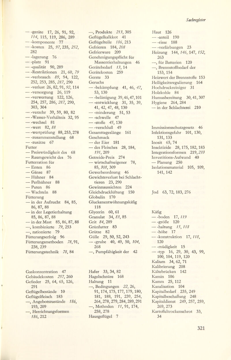 Sachregister geräte 17, 26, 91, 92, 114, 115, 119, 286, 289 komponente 77 — -kosten 25, 97, 235, 252, 282 lagemng 76 platz 91 qualität 90, 289 Restriktionen 21, 60, 79 verbrauch 89, 94, 122, 252, 253, 285, 287, 290 Verlust 26, 82, 91, 92,114 Versorgung 26, 119 Verwertung 122, 126, 254, 257, 286, 287, 290, 303, 304 verzehr 39, 59, 80, 82 Wasser-Verhältnis 32, 95 Wechsel 81 wert 82, 88 Wertprüfung 88,253,278 Zusammenstellung 68 Zusätze 67 Futter — Preiswürdigkeit des 68 — Raumgewicht des 76 Futterration für — Enten 86 — Gänse 87 — Hühner 84 — Perlhühner 88 — Puten 86 — Wachteln 88 Fütterung — in der Aufzucht 84, 85, 86, 87, 88 — in der Legetierhaltung 85, 86, 87, 88 — in der Mast 85, 86, 87, 88 —, kombinierte 79, 253 —, rationierte 79 Fütterungserfolg 96 Fütterungsmethoden 78,91, 238, 239 Fütterungstechnik 78, 84 —, Produkte 213, 305 Geflügelkalkkot 41 Geflügelteile 186, 213 Gefrieren 184, 208 Gefrierware 209 Genehmigungspflicht für Massentierhaltungen 46 Gerätebedarf 13,1A Gerätekosten 259 Gerste 33 Geruchs bekämpfung 41, 46, 47, 53, 130 belästigung 39,46,47,101 entwicklung 31, 35, 39, 41, 42, 47, 48, 130 minderung 51, 53 schwelle 47 — -Stoffe 45, 130 Verschluß 49 Gesamttageslänge 161 Geschmack — der Eier 181 — des Fleisches 28, 184, 191, 209 Getreide-Preis 274 — wirtschaftseigener 78, 85, 308, 309 Gewerbeordnung 46 Gewichtsverlust bei Schlacht¬ tieren 23, 290 Gewinnaussichten 224 Gleichdrucklüftung 150 Globulin 170 Gluckenentwöhnungskäfig 118 Glycerin 60, 61 Granulat 34, 83, 85 Grit 84, 2Ю Grünfutter 83 Grütze 82 Gülle 29, 50, 52,243 grübe 40, 49, 50, 104, 268 —, Pumpfähigkeit der 42 Gaskonzentration 47 Gebäudekosten 257, 260 Gefieder 25, 64, 65, 126, 291 Geflügelbestände 10 Geflügelfleisch 183 —, Angebotszustände 186, 193, 209 —, Herrichtungsformen 186, 212 Hafer 33, 34, 82 Hagelschnüre 168 Haltung 11 —, Bedingungen 22, 26, 91,174,175,177,179,180, 181, 188, 191, 239, 254, 264,278, 279,284,289,291 —, Methoden 11, 91, 174, 258, 278 Hausgeflügel 7 Haut 126 anteil 190 risse 188 Verfärbungen 23 Heizung 144, 146, 147, 152, 263 —, für Batterien 120 —, Brennstoffbedarf der 153, 154 Heizwert der Brennstoffe 153 Helligkeitsregulierung 164 Hochdruckreiniger 31 Holzkohle 84 Humusbereitung 30,41,307 Hygiene 264, 284 — in der Schlachterei 210 Immissionsschutzgesetz 46 Infektionsgefahr 101, 130, 131, 133 Inosit 65, 74 Insektizide 28,175,182,183 Integrationsformen 219,233 Investitions-Aufwand 40 — Plammg 250 Isolationsmaterial 105, 109, 141, 142 Jod 63, 72, 183, 276 Käfig boden 17, 119 große 120 haltung 15, 118 höhe 17 konstruktion 17, 118, 120 müdigkeit 15 --typ 16, 29, 30, 43, 99, 100, 104, 119, 120 Kalium 34,62,71 Kalibrierung 208 Kältebrücken 142 Kamin 106 Kamm 25, 112 Kanalisation 104 Kapitalbedarf 235, 249 Kapitalbeschaffung 248 Kapitaldienst 249, 257, 259, 269, 273 Kartoffeltrockenschrot 33, 34 321