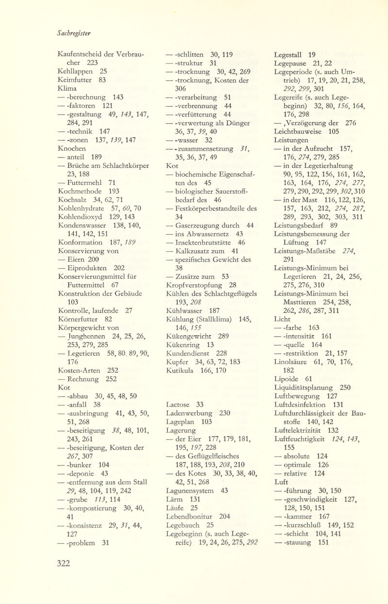 Sachregister Kaufentscheid der Verbrau¬ cher 223 Kehllappen 25 Keimfutter 83 Klima Berechnung 143 faktoren 121 gestaltung 49, 143, 147, 284, 291 technik 147 — -Zonen 137, 139, 147 Knochen — anteil 189 — Brüche am Schlachtkörper 23, 188 — Futtermehl 71 Kochmethode 193 Kochsalz 34, 62, 71 Kohlenhydrate 57, 60, 70 Kohlendioxyd 129, 143 Kondenswasser 138, 140, 141, 142, 151 Konformation 187, 189 Konservierung von — Eiern 200 — Eiprodukten 202 Konservierungsmittel für Futtermittel 67 Konstruktion der Gebäude 103 Kontrolle, laufende 27 Körnerfutter 82 Körpergewicht von — Junghennen 24, 25, 26, 253, 279, 285 — Legetieren 58, 80, 89, 90, 176 Kosten-Arten 252 — Rechnung 252 Kot — -abbau 30, 45, 48, 50 anfall 38 ausbringung 41, 43, 50, 51, 268 beseitigung 38, 48, 101, 243, 261 beseitigung, Kosten der 267, 307 btinker 104 deponie 43 entfernung aus dem Stall 29, 48, 104, 119, 242 --grübe 113,1U kompostierung 30, 40, 41 konsistenz 29, 31, 44, 127 problem 31 Schlitten 30, 119 struktur 31 trocknung 30, 42, 269 trocknung, Kosten der 306 Verarbeitung 51 Verbrennung 44 verfütterung 44 Verwertung als Dünger 36, 37, 39, 40 Wasser 32 Zusammensetzung 31, 35, 36, 37, 49 Kot — biochemische Eigenschaf¬ ten des 45 — biologischer Sauerstoff¬ bedarf des 46 — Festkörperbestandteile des 34 — Gaserzeugung durch 44 — ins Abwassernetz 43 — Insektenbrutstätte 46 — Kalkzusatz zum 41 — spezifisches Gewicht des 38 — Zusätze zum 53 Kropfverstopfung 28 Kühlen des Schlachtgeflügels 193, 208 Kühlwasser 187 Kühlung (Stallklima) 145, 146, 155 Kükengewicht 289 Kükenring 13 Kundendienst 228 Kupfer 34, 63, 12, 183 Kutikula 166, 170 Lactose 33 Ladenwerbung 230 Lageplan 103 Lagerung — der Eier 177, 179, 181, 195, 197, 228 — des Geflügelfleisches 187, 188,193, 208, 210 — des Kotes 30, 33, 38, 40, 42, 51, 268 Lagunensystem 43 Lärm 131 Läufe 25 Lebendbonitur 204 Legebauch 25 Legebeginn (s. auch Lege¬ reife) 19, 24, 26, 275, 292 Legestall 19 Legepause 21, 22 Legeperiode (s. auch Um- trieb) 17, 19, 20, 21, 258, 292, 299, 301 Legereife (s. auch Lege¬ beginn) 32, 80, 156, 164, 176, 298 — ,Verzögerung der 276 Leichtbauweise 105 Leistungen — in der Aufzucht 157, 176, 274, 279, 285 — in der Legetierhaltung 90, 95, 122, 156, 161, 162, 163, 164, 176, 274, 277, 279, 290,292, 299,302,310 — in der Mast 116,122,126, 157, 163, 212, 274, 287, 289, 293, 302, 303, 311 Leistungsbedarf 89 Leistungsbemessung der Lüftung 147 Leistungs-Maßstäbe 274, 291 Leistungs-Minimum bei Legetieren 21, 24, 256, 275, 276, 310 Leistungs-Minimum bei Masttieren 254, 258, 262, 286, 287, 311 Licht färbe 163 Intensität 161 quelle 164 restriktion 21, 157 Linolsäure 61, 70, 176, 182 Lipoide 61 Liquiditätsplanung 250 Luftbewegung 127 Luftdesinfektion 131 Luftdurchlässigkeit der Bau¬ stoffe 140, 142 Luftelektrizität 132 Luftfeuchtigkeit 124, 143, 155 — absolute 124 — optimale 126 — relative 124 Luft führung 30, 150 geschwindigkeit 127, 128, 150, 151 kammer 167 kurzschluß 149, 152 Schicht 104, 141 Stauung 151 322