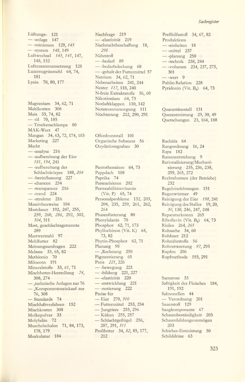 Sachregister Lüftungs- 121 anlage 147 minimum 129, 143 system 148, 149 Luftwechsel 143, 145, 147, 148, 152 Luftzusammensetzung 128 Luzernegrünmehl 64, 74, 181 Lysin 70, 80, 177 Magnesium 34, 62, 71 Mahlkosten 308 Mais 33, 74, 82 — -öl 70, 185 — Trockenschlempe 80 MAK-Wert 47 Mangan 34,63,72,174, 183 Marketing 227 Markt analyse 216 aufbereitung der Eier 181, 194, 241 aufbereitung der Schlachtkörper 188, 204 beeinflussung 227 chancen 234 transparenz 216 trend 224 struktur 216 Massivbau weise 104 Mastdauer 192, 247, 255, 259, 260, 286, 292, 302, 304, 311 Mast, geschlechtsgetrennte 289 Mastwertzahl 97 Mehlfutter 82 Meinungsumfragen 222 Melasse 33, 65, 82 Methionin 70 Milocorn 191 Mineralstoffe 33, 61, 71 Mischfutter-Herstellung 74, 308, 274 — ,technische Anlagen zur 76 — ,Komponenteneinkauf zur 76, 308 — Standards 74 Mischluftverfahren 152 Mischkosten 308 Molkepulver 33 Molybdän 72 Muschelschalen 71, 84, 173, 178, 179 Muskulatur 184 Nachfrage 219 elastizität 219 Nachzuchtbeschaffung 18, 298 Nährstoff bedarf 89 bedarfsdeckung 68 gehalt der Futtermittel 57 Natrium 34, 62, 71 Nebenarbeiten 241, 244 Nester //7,118,240 N-freie Extraktstoffe 56, 60 Nikotinsäure 64, 73 Notluftklappen 110, 142 Notstromversorgung III Nüchterung 212, 290, 291 Offenfrontstall 101 Organische Substanz 56 Oxydationsgraben 30 Pantothensäure 64, 73 Pappdach 108 Paprika 74 Pasteurisieren 202 Permeabilitätsvitamin (Vit. P) 65, 74 Personalprobleme 132, 203, 204, 235, 259, 261, 262, 264 Phasenfüttenmg 80 Phenylalanin 70 Phosphor 62, 71, 173 Phyllochinon (Vit. K) 64, 73, 82 Phytin-Phosphor 62, 71 Planung 98 —,Rechnung 250 Pigmentierung 65 Preis 221,226 bewegung 221 —-bildung 221,227 elastizität 220 entwicklung 221 notierung 222 Preise für — Eier 270, i/o — Futtermittel 253, 254 — Jungtiere 255, 296 — Küken 255,257 — Schlachtgeflügel 256, 287, 291, 311 Preßfutter 34, 82, 85, 177, 212 Preßhilfsstoff 34, 67, 82 Produktions einheiten 18 mittel 237 planung 250 technik 238, 244 volumen 234, 237, 275, 301 wert 9 Public-Relation 228 Pyridoxin (Vit. Bg) 64, 73 Quarantänestall 131 Querentmistung 29, 30, 49 Quetschungen 23, 164, 188 Rachitis 64 Rangordnung 16, 24 Raps 182 Rassenentstehung 9 Rationalisierung/Mechani¬ sierung 235, 236, 238, 259, 265, 272 Rechtsformen (der Betriebe) 232 Regeleinrichtungen 151 Regenwürmer 49 Reinigung der Eier 198,241 Reinigung des Stalles 19,20, 30, 130, 246, 247, 248 Reparaturkosten 265 Riboflavin (Vit. Вг) 64, 73 Risiko 264, 265 Rohasche 34, 60 Rohfaser 212 Rohnährstoffe 56 Rohverwertung 97, 293 Rupfen 206 Rupfmethode 193, 291 Saccarose 33 Saftigkeit des Fleisches 184, 191, 192 Salmonellen 44 — Verordnung 201 Sauerstoff 129 Saugkomponente 67 Schaumbeständigkeit 203 Schaumbildungsvermögen 203 Schieber-Entmistung 50 Schilddrüse 63 323