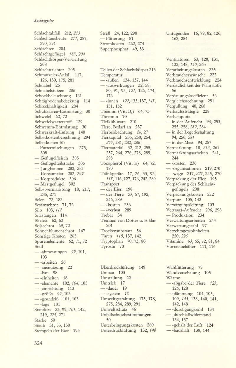 Sachregister Schlachtabfall 212, 213 Schlachtausbeute 211, 287, 290, 291 Schlachten 204 Schlachtgeflügel 183, 204 Schlachtkörper-V erwerf ung 208 Schlachttrichter 205 Schmutzeier-Anfall 117, 126, 130, 175, 281 Schnabel 25 Schnabelstutzen 286 Schockbeleuchtung 161 Schrägbodenabdeckung 114 Schreckhaftigkeit 284 Schubkarren-Entmistung 30 Schwefel 62, 72 Schwefelwasserstoff 129 Schwemm-Entmistung 30 Schwerkraft-Lüftung 148 Selbstkostenberechnung 294 Selbstkosten für — Futtermischungen 273, 308 — Geflügelfleisch 305 — Geflügelteilstücke 305 — Junghennen 282, 295 — Konsumeier 282, 299 — Kotprodukte 306 — Mastgeflügel 302 Selbstvermarktung 18, 217, 245, 271 Selen 72, 183 Sesamschrot 71, 72 Silo 103, 112 Sitzstangen 114 Skelett 62, 63 Sojaschrot 69, 72 Sonnenblumenschrot 167 Sonstige Kosten 265 Spurenelemente 62, 71, 72 Stall abmessungen 99, 101, 103 arbeiten 26 ausnutzung 22 bau 98 einheiten 18 demente 102, 104, 105 einrichtung 113 große 99, 103 grundriß 101, 103 läge 101 Standort 23, 99, 101, 142, 219, 225, 271 Stärke 60 Staub 31, 53, 130 Stempeln der Eier 195 Streß 24, 122, 298 — Fütterung 81 Stromkosten 262, 274 Superphosphat 49, 53 Teilen der Schlachtkörper 213 Temperatur — -außen 134, 137, 144 auswirkungen 32, 58, 80, 91, 95, 121, 126, 174, 176 — -innen 122,133,137,143, 151, 152 Thiamin (Vit. Bi) 64, 73 Threonin 70 Tiefkühlware 210 Tiere, Bedarf an 237 Tierbeobachtung 26, 27 Tierkapital 235, 250, 254, 255, 281, 282, 286 Tiermaterial 32, 212, 255, 257, 264, 276, 278, 289, 298 Tocopherol (Vit. E) 64, 72, 180 Tränkgeräte 17, 26, 33, 92, 115, 116,127,176,242,289 Transport — der Eier 198 — der Tiere 23, 67, 192, 246, 289 kosten 236 Verlust 289 Treber 34 Trennen von Dotter u, Eiklar 201 Trockensubstanz 56 Türen 110, 137, 142 Tryptophan 70, 73, 80 Tyrosin 70 Untugenden 16, 79, 82, 126, 162, 284 Ventilatoren 53, 128, 131, 132, 148, 150, 263 Verarbeitungskosten 235 Verbraucherwünsche 222 Verbrauchsentwicklung 224 Verdaulichkeit der Nährstoffe 56 Verdauungskoeffizient 56 Vergleichsrechnung 251 Vergülliing 40, 268 Verkaufsstrategie 228 Verlustquote — in der Aufzucht 94, 253, 255, 258, 282, 284 — in der Legetierhaltung 94, 256, 281 — in der Mast 94, 257 Vermarktung 18, 216, 261 Vermarktungsarbeiten 241, 244 kosten 236 Organisationen 219,270 — -wege 217, 225, 245, 270 Verpackung der Eier 195 Verpackung des Schlacht¬ geflügels 208 Verpackungskosten 272 Verputz 105, 142 Versorgungsleitung 103 Vertrags-Auf Zucht 296, 298 — Produktion 234 Verwaltungsarbeiten 244 Verwertungszahl 97 Verzehrsgewohnheiten 220, 226 Vitamine 63, 65, 72, 81, 84 Vorratsbehälter III, 116 Überdrucklüftung 149 Umbau 103 Umstallung 22 Umtrieb 17 dauer 19 system 18 Umweltgestaltung 175, 178, 275, 284, 289, 291 Umweltschutz 46 Unfallschutzbestimmungen 50 Unterbringungskosten 260 Unterdrucklüftung 132, 148 Wahlfütterung 79 Wandverschaluлg 105 Wärme abgäbe der Tiere 123, 126, 128 dämmung 104, 105, 109, 133, 138, 140, 141, 142, 148 durchgangszahl 134 durchlaßwiderstand 134, 137 gehalt der Luft 124 haushält 138, 144 324