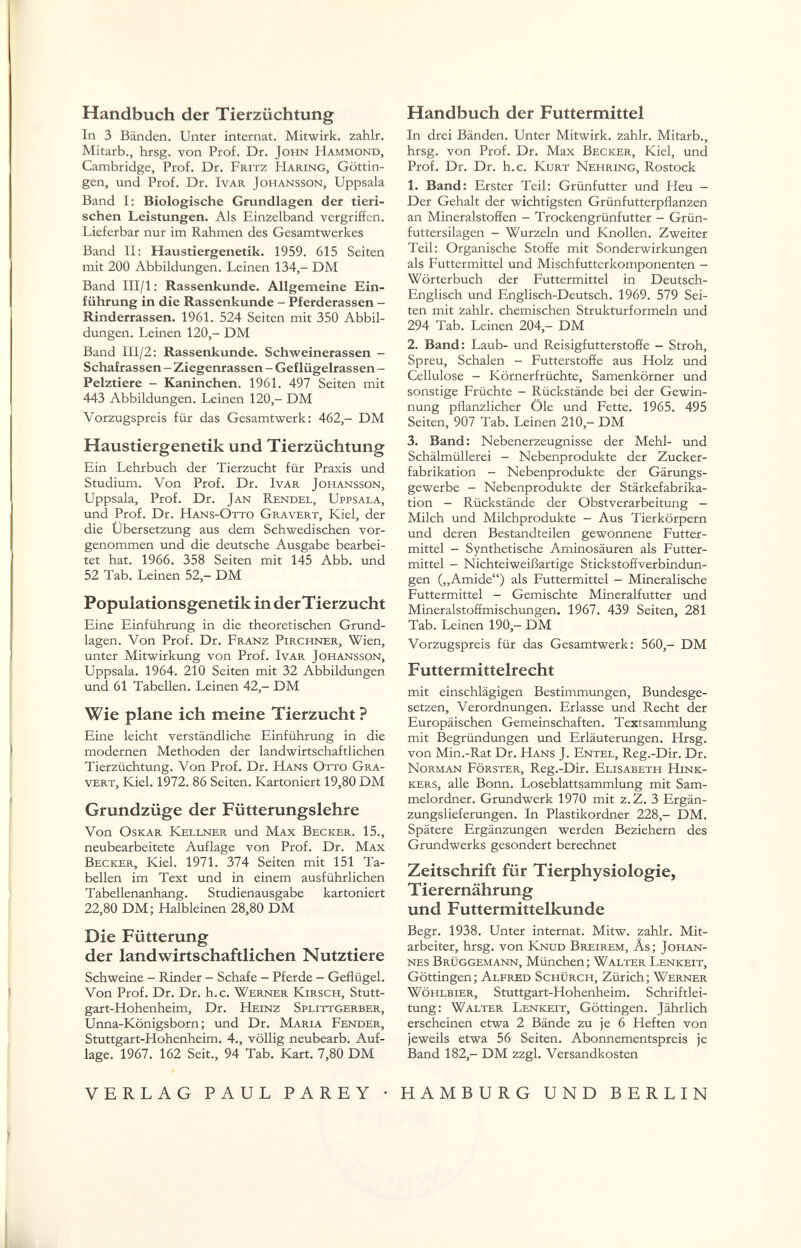 Handbuch der Tierzüchtung In 3 Bänden. Unter internat. Mitwirk, zahlr. Mitarb., hrsg. von Prof. Dr. John Hammond, Cambridge, Prof. Dr. Fritz Haring, Göttin¬ gen, und Prof. Dr. IvAR Johansson, Uppsala Band I: Biologische Grundlagen der tieri¬ schen Leistungen. Als Einzelband vergriffen. Lieferbar nur im Rahmen des Gesamtwerkes Band II: Haustiergenetik. 1959. 615 Seiten mit 200 Abbildungen. Leinen 134,- DM Band III/l; Rassenkunde. Allgemeine Ein¬ führung in die Rassenkunde - Pferderassen - Rinderrassen. 1961. 524 Seiten mit 350 Abbil¬ dungen. Leinen 120,- DM Band III/2: Rassenkunde. Schweinerassen - Schafrassen - Ziegenrassen - Geflügelrassen - Pelztiere - Kaninchen. 1961. 497 Seiten mit 443 Abbildungen. Leinen 120,- DM Vorzugspreis für das Gesamtwerk: 462,- DM Haustiergenetik und Tierzüchtung Ein Lehrbuch der Tierzucht für Praxis und Studium. Von Prof. Dr. Ivar Johansson, Uppsala, Prof. Dr. Jan Rendel, Uppsala, und Prof. Dr. Hans-Otto Gravert, Kiel, der die Ubersetzung aus dem Schwedischen vor¬ genommen und die deutsche Ausgabe bearbei¬ tet hat. 1966. 358 Seiten mit 145 Abb. und 52 Tab. Leinen 52,- DM Populationsgenetik in der Tierzucht Eine Einführung in die theoretischen Grund¬ lagen. Von Prof. Dr. Franz Pirchner, Wien, unter Mitwirkung von Prof. Ivar Johansson, Uppsala. 1964. 210 Seiten mit 32 Abbildungen und 61 Tabellen. Leinen 42,- DM Wie plane ich meine Tierzucht ? Eine leicht verständliche Einführung in die modernen Methoden der landwirtschaftlichen Tierzüchtung. Von Prof. Dr. Hans Otto Gra¬ vert, Kiel. 1972. 86 Seiten. Kartoniert 19,80 DM Grundzüge der Fütterungslehre Von Oskar ICellner und Max Becker. 15., neubearbeitete Auflage von Prof. Dr. Max Becker, Kiel. 1971. 374 Seiten mit 151 Ta¬ bellen im Text und in einem ausführlichen Tabellenanhang. Studienausgabe kartoniert 22,80 DM; Halbleinen 28,80 DM Die Fütterung der landwirtschaftlichen Nutztiere Schweine - Rinder - Schafe - Pferde - Geflügel. Von Prof. Dr. Dr. h.c. Werner Kirsch, Stutt¬ gart-Hohenheim, Dr. Heinz Splittgerber, Unna-Königsborn; und Dr. Maria Fender, Stuttgart-Hohenheim. 4., völlig neubearb. Auf¬ lage. 1967. 162 Seit., 94 Tab. Kart. 7,80 DM Handbuch der Futtermittel In drei Bänden. Unter Mitwirk, zahlr. Mitarb., hrsg. von Prof. Dr. Max Becker, Kiel, und Prof. Dr. Dr. h.c. Kurt Nehring, Rostock 1. Band: Erster Teil: Grünfutter und Heu — Der Gehalt der wichtigsten Grünfutterpflanzen an Mineralstoffen - Trockengrünfutter - Grün¬ futtersilagen - Wurzeln und Knollen. Zweiter Teil: Organische Stoffe mit Sonderwirkungen als Futtermittel und Mischfutterkomponenten - Wörterbuch der Futtermittel in Deutsch- Englisch und Englisch-Deutsch. 1969. 579 Sei¬ ten mit zahlr. chemischen Strukturformeln und 294 Tab. Leinen 204,- DM 2. Band: Laub- und Reisigfutterstoffe - Stroh, Spreu, Schalen - Futterstoffe aus Holz und Cellulose - Körnerfrüchte, Samenkörner und sonstige Früchte - Rückstände bei der Gewin¬ nung pflanzlicher Öle und Fette. 1965. 495 Seiten, 907 Tab. Leinen 210,- DM 3. Band: Nebenerzeugnisse der Mehl- und Schälmüllerei - Nebenprodukte der Zucker¬ fabrikation - Nebenprodukte der Gärungs¬ gewerbe - Nebenprodukte der Stärkefabrika¬ tion - Rückstände der Obstverarbeitung - Milch und Milchprodukte - Aus Tierkörpern und deren Bestandteilen gewonnene Futter¬ mittel - Synthetische Aminosäuren als Futter¬ mittel - Nichteiweißartige Stickstoffverbindun¬ gen („Amide) als Futtermittel - Mineralische Futtermittel - Gemischte Mjneralfutter und Mineralstoffmischungen. 1967. 439 Seiten, 281 Tab. Leinen 190,- DM Vorzugspreis für das Gesamtwerk: 560,- DM F utter mittelrecht mit einschlägigen Bestimmungen, Bundesge¬ setzen, Verordnungen. Erlasse und Recht der Europäischen Gemeinschaften. Textsammlung mit Begründungen und Erläuterungen. Hrsg. von Min.-Rat Dr. Hans J. Entel, Reg.-Dir. Dr. Norman Förster, Reg.-Dir. Elisabeth Hink- kers, alle Bonn. Loseblattsammlung mit Sam¬ melordner. Grundwerk 1970 mit z.Z. 3 Ergän¬ zungslieferungen. In Plastikordner 228,- DM. Spätere Ergänzungen werden Beziehern des Grundwerks gesondert berechnet Zeitschrift für Tierphysiologie, T ierernährung und Futtermittelkunde Begr. 1938. Unter internat. Mitw. zahlr. Mit¬ arbeiter, hrsg. von Knud Breirem, Äs; Johan¬ nes Brüggemann, München; Walter Lenkeit, Göttingen; Alfred Schürch, Zürich; Werner Wöhlbier, Stuttgart-Hohenheim. Schriftlei¬ tung: Walter Lenkeit, Göttingen. Jährlich erscheinen etwa 2 Bände zu je 6 Heften von jeweils etwa 56 Seiten. Abonnementspreis je Band 182,- DM zzgl. Versandkosten VERLAG PAUL PAREY • HAMBURG UND BERLIN