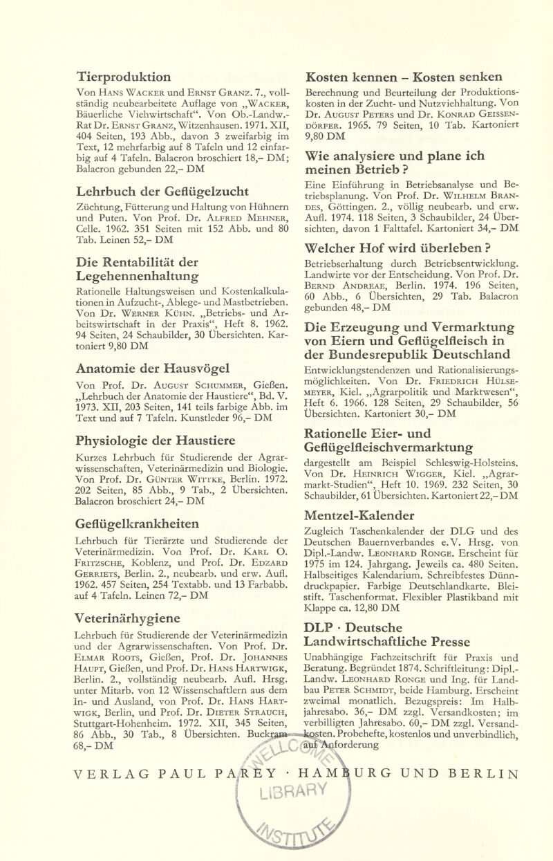 Tierproduktion Von Hans Wacker und Ernst Granz. 7., voll¬ ständig neubearbeitete Auflage von „Wacker, Bäuerliche Viehwirtschaft. Von Ob.-Landw.- Rat Dr. Ernst Granz, Witzenhausen. 1971. XII, 404 Seiten, 193 Abb., davon 3 zweifarbig im Text, 12 mehrfarbig auf 8 Tafeln und 12 einfar¬ big auf 4 Tafeln. Balacron broschiert 18,- DM; Balacron gebunden 22,- DM Lehrbuch der Geflügelzucht Züchtung, Fütterung und Haltung von Hühnern und Puten. Von Prof. Dr. Alfred Mehner, Celle. 1962. 351 Seiten mit 152 Abb. und 80 Tab. Leinen 52,- DM Die Rentabilität der Legehennenhaltung Rationelle Haltungsweisen und Kostenkalkula¬ tionen in Aufzucht-, Ablege- und Mastbetrieben. Von Dr. Werner Kühn. „Betriebs- und Ar¬ beitswirtschaft in der Praxis, Heft 8. 1962. 94 Seiten, 24 Schaubilder, 30 Übersichten. Kar¬ toniert 9,80 DM Anatomie der Hausvögel Von Prof. Dr. August Schummer, Gießen. „Lehrbuch der Anatomie der Haustiere, Bd. V. 1973. XII, 203 Seiten, 141 teils farbige Abb. im Text und auf 7 Tafeln. Kunstleder 96,- DM Physiologie der Haustiere Kurzes Lehrbuch für Studierende der Agrar- wissenschaften, Veterinärmedizin und Biologie. Von Prof. Dr. Günter Wittke, Berlin. 1972. 202 Seiten, 85 Abb., 9 Tab., 2 Übersichten. Balacron broschiert 24,- DM Geflügelkrankheiten Lehrbuch für Tierärzte und Studierende der Veterinärmedizin. Von Prof. Dr. Karl O. Fritzsche, Koblenz, und Prof. Dr. Edzard Gerriets, Berlin. 2., neubearb. und erw. Aufl. 1962. 457 Seiten, 254 Textabb. und 13 Farbabb. auf 4 Tafeln. Leinen 72,- DM V eterinärhygiene Lehrbuch für Studierende der Veterinärmedizin und der Agrarwissenschaften. Von Prof. Dr. Elmar Roots, Gießen, Prof. Dr. Johannes Haupt, Gießen, und Prof. Dr. Hans Hartwigk, Berlin. 2., vollständig neubearb. Aufl. Hrsg. unter Mitarb. von 12 Wissenschaftlern aus dem In- und Ausland, von Prof. Dr. Hans Hart¬ wigk, Berlin, und Prof. Dr. Dieter Strauch, Stuttgart-Hohenheim. 1972. XII, 345 Seiten, Kosten kennen - Kosten senken Berechnung und Beurteilung der Produktions¬ kosten in der Zucht- und Nutzviehhaltung. Von Dr. August Peters und Dr. Konrad Geissen¬ dörfer. 1965. 79 Seiten, 10 Tab. Kartoniert 9,80 DM Wie analysiere und plane ich meinen Betrieb ? Eine Einführung in Betriebsanalyse und Be¬ triebsplanung. Von Prof. Dr. Wilhelm Bran¬ des, Göttingen. 2., völlig neubearb. und erw. Aufl. 1974. 118 Seiten, 3 Schaubilder, 24 Über¬ sichten, davon 1 Falttafel. Kartoniert 34,- DM Welcher Hof wird überleben ? Betriebserhaltung durch Betriebsentwicklung. Landwirte vor der Entscheidung. Von Prof. Dr. Bernd Andreae, Berlin. 1974. 196 Seiten, 60 Abb., 6 Übersichten, 29 Tab. Balacron gebunden 48,- DM Die Erzeugung und Vermarktung von Eiern und Geflügelfleisch in der Bundesrepublik Deutschland Entwicklungstendenzen und Rationalisierungs¬ möglichkeiten. Von Dr. Friedrich Hülse¬ meyer, Kiel. „Agrarpolitik und Marktwesen, Heft 6. 1966. 128 Seiten, 29 Schaubilder, 56 Übersichten. Kartoniert 30,- DM Rationelle Eier- und Geflügelfleischvermarktung dargestellt am Beispiel Schleswig-Holsteins. Von Dr. Heinrich Wigger, Kiel. „Agrar- markt-Studien, Heft 10. 1969. 232 Seiten, 30 Schaubilder, 61 Übersichten. Kartoniert 22,-DM Mentzel-Kalender Zugleich Taschenkalender der DLG und des Deutschen Bauernverbandes e.V. Hrsg. von Dipl.-Landw. Leonhard Ronge. Erscheint für 1975 im 124. Jahrgang. Jeweils ca. 480 Seiten. Halbseitiges Kalendarium. Schreibfestes Dünn¬ druckpapier. Farbige Deutschlandkarte. Blei¬ stift. Taschenformat. Flexibler Plastikband mit Klappe ca. 12,80 DM DLP • Deutsche Landwirtschaftliche Presse Unabhängige Fachzeitschrift für Praxis und Beratung. Begründet 1874. Schriftleitung: Dipl.- Landw. Leonhard Ronge und Ing. für Land¬ bau Peter Schmidt, beide Hamburg. Erscheint zweimal monatlich. Bezugspreis: Im Halb¬ jahresabo. 36,- DM zzgl. Versandkosten; im verbilligten Jahresabo. 60,- DM zzgl. Versand- 86 Abb., 30 Tab., 8 Übersichten. Buckçja»';;]^®^^'^* 68,- DM ^ \ aiif'Aájforderu^ VERLAG PAUL РАдЬу • НАМ LiBRAñY URG UND BERLIN 5^