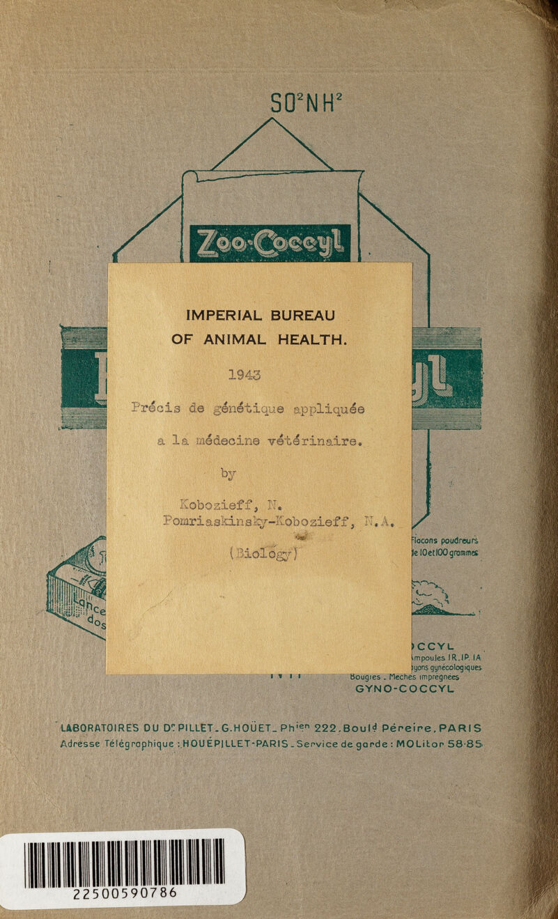 SO^NH^ IMPERIAL BUREAU OF ANIMAL HEALTH. 1943 Précis de génétique appliquée a la médecine vétérinaire, • by Kobozieff, N. Pomriaskinaky-Kobozieff, K.A. ( Bioiög^r) / laçons poudreurs lelOetlOOgraniffles , H iCCYL .mpoules IR.(P. lA lyons gynécolo9K|ues Bougies. Meches imprégnées GYNO-COCCYL ' ueORATOIRÉS DU PILLET. G.HOÜET. Ph'® 222.Bou|d Péreire, PARIS Adresse Télégrophique :,H0UÉP1LLET-PARIS - Service de gande ; MOLitop 58-85