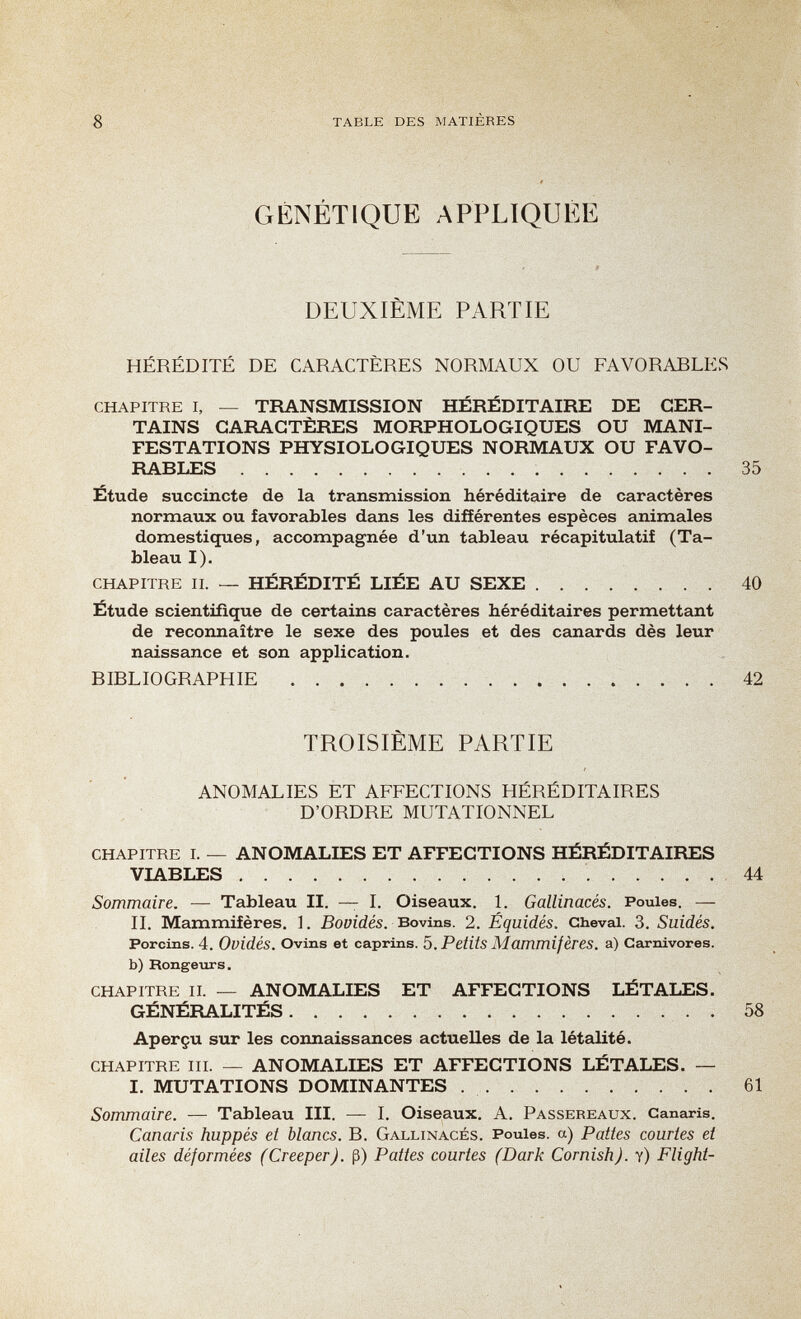 8 table des matières GÉNÉTIQUE APPLIQUÉE DEUXIÈME PARTIE HÉRÉDITÉ DE CARACTÈRES NORMAUX OU FAVORARLES chapitre i, — TRANSMISSION HÉRÉDITAIRE DE CER¬ TAINS CARACTÈRES MORPHOLOGIQUES OU MANI¬ FESTATIONS PHYSIOLOGIQUES NORMAUX OU FAVO¬ RABLES 35 Étude succincte de la transmission héréditaire de caractères normaux ou favorables dans les différentes espèces animales domestiques, accompagnée d'un tableau récapitulatif (Ta¬ bleau I). chapitre ii. — HÉRÉDITÉ LIÉE AU SEXE 40 Étude scientifique de certains caractères héréditaires permettant de reconnaître le sexe des poules et des canards dès leur naissance et son application. R IRL 10 GRAPH IE 42 TROISIEME PARTIE ANOMALIES ET AFFECTIONS HÉRÉDITAIRES D'ORDRE MUTATIONNEL chapitre i. — ANOMALIES ET AFFECTIONS HÉRÉDITAIRES VIABLES  44 Sommaire. — Tableau II. — I. Oiseaux. 1. Gallinacés. Poules. — II. Mammifères. ]. ßoüides. Bovins. 2. Équidés. Cheval. 3. Suidés. Porcins. 4. Ovidés. Ovins et caprins. Ъ. Petits Mammifères, a) Carnivores, b) Rongeurs. chapitre ii. — ANOMALIES ET AFFECTIONS LÉTALES. GÉNÉRALITÉS 58 Aperçu sur les connaissances actuelles de la létalité. chapitre m. — ANOMALIES ET AFFECTIONS LÉTALES. — I. MUTATIONS DOMINANTES  61 Sommaire. — Tableau III. — I. Oiseaux. A. Passereaux. Canaris. Canaris huppés et blancs. R. Gallinacés. Poules, a) Pattes courtes et ailes déformées (Creeper), ß) Pattes courtes (Dark Cornish), y) Flight-