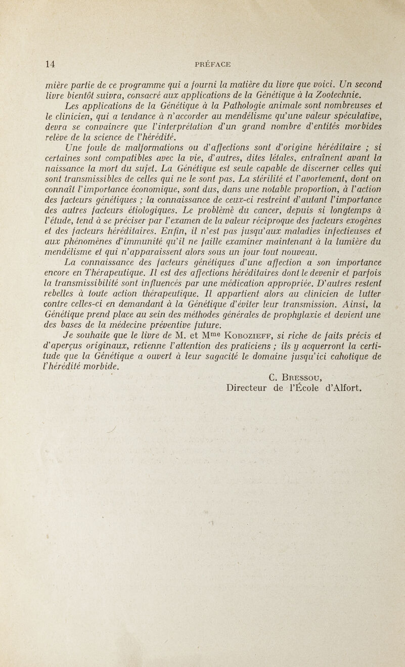 14 préface mière partie de ce programme qui a fourni la matière du livre que voici. Un second livre bientôt suivra, consacré aux applications de la Génétique à la Zootechnie. Les applications de la Génétique à la Pathologie animale sont nombreuses et le clinicien, qui a tendance à n'accorder au mendélisme qu'une valeur spéculative, devra se convaincre que l'interprétation d'un grand nombre d'entités morbides relève de la science de l'hérédité. Une foule de malformations ou d'affections sont d'origine héréditaire ; si certaines sont compatibles avec la vie, d'autres, dites létales, entraînent avant la naissance la mort du sujet. La Génétique est seule capable de discerner celles qui sont transmissibles de celles qui ne le sont pas. La stérilité et l'avortement, dont on connaît l'importance économique, sont dus, dans une notable proportion, à l'action des facteurs génétiques ; la connaissance de ceux-ci restreint d'autant l'importance des autres facteurs étiologiques. Le problème du cancer, depuis si longtemps à l'étude, tend à se préciser par l'examen de la valeur réciproque des facteurs exogènes et des facteurs héréditaires. Enfin, il n'est pas jusqu'aux maladies infectieuses et aux phénomènes d'immunité qu'il ne faille examiner maintenant à la lumière du mendélisme et qui n'apparaissent alors sous un jour tout nouveau. La connaissance des facteurs génétiques d'une affection a son importance encore en Thérapeutique. Il est des affections héréditaires dont le devenir et parfois la transmissibilité sont influencés par une médication appropriée. D'autres restent rebelles à toute action thérapeutique. Il appartient alors au clinicien de lutter contre celles-ci en demandant à la Génétique d'éviter leur transmission. Ainsi, la Génétique prend place au sein des méthodes générales de prophylaxie et devient une des bases de la médecine préventive future. Je souhaite que le livre de M. et Kobozieff, si riche de faits précis et d'aperçus originaux, retienne l'attention des praticiens ; ils y acquerront la certi¬ tude que la Génétique a ouvert à leur sagacité le domaine jusqu'ici cahotique de l'hérédité morbide. C. Bressou, Directeur de l'École d'Alfort. •1