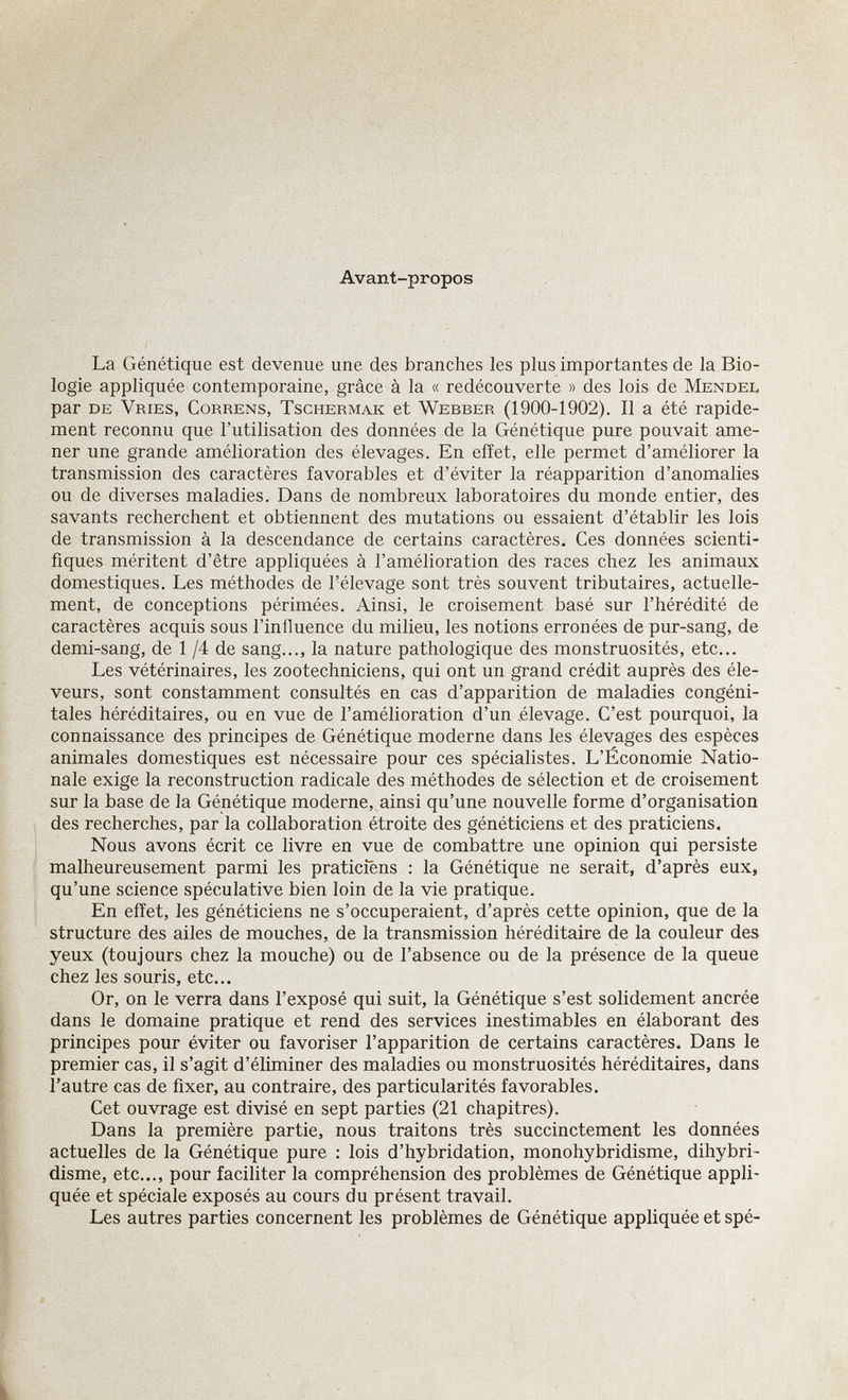 Avant-propos La Génétique est devenue une des branches les plus importantes de la Bio¬ logie appliquée contemporaine, grâce à la « redécouverte » des lois de Mendel par de Vries, Correns, Tschermak et Webber (1900-1902). Il a été rapide¬ ment reconnu que l'utilisation des données de la Génétique pure pouvait ame¬ ner une grande amélioration des élevages. En effet, elle permet d'améliorer la transmission des caractères favorables et d'éviter la réapparition d'anomalies ou de diverses maladies. Dans de nombreux laboratoires du monde entier, des savants recherchent et obtiennent des mutations ou essaient d'établir les lois de transmission à la descendance de certains caractères. Ces données scienti¬ fiques méritent d'être appliquées à l'amélioration des races chez les animaux domestiques. Les méthodes de l'élevage sont très souvent tributaires, actuelle¬ ment, de conceptions périmées. Ainsi, le croisement basé sur l'hérédité de caractères acquis sous l'influence du milieu, les notions erronées de pur-sang, de demi-sang, de 1 /4 de sang..., la nature pathologique des monstruosités, etc... Les vétérinaires, les zootechniciens, qui ont un grand crédit auprès des éle¬ veurs, sont constamment consultés en cas d'apparition de maladies congéni¬ tales héréditaires, ou en vue de l'amélioration d'un élevage. C'est pourquoi, la connaissance des principes de Génétique moderne dans les élevages des espèces animales domestiques est nécessaire pour ces spécialistes. L'Économie Natio¬ nale exige la reconstruction radicale des méthodes de sélection et de croisement sur la base de la Génétique moderne, ainsi qu'une nouvelle forme d'organisation des recherches, par la collaboration étroite des généticiens et des praticiens. Nous avons écrit ce livre en vue de combattre une opinion qui persiste malheureusement parmi les praticiens : la Génétique ne serait, d'après eux, qu'une science spéculative bien loin de la vie pratique. En effet, les généticiens ne s'occuperaient, d'après cette opinion, que de la structure des ailes de mouches, de la transmission héréditaire de la couleur des yeux (toujours chez la mouche) ou de l'absence ou de la présence de la queue chez les souris, etc... Or, on le verra dans l'exposé qui suit, la Génétique s'est solidement ancrée dans le domaine pratique et rend des services inestimables en élaborant des principes pour éviter ou favoriser l'apparition de certains caractères. Dans le premier cas, il s'agit d'éliminer des maladies ou monstruosités héréditaires, dans l'autre cas de fixer, au contraire, des particularités favorables. Cet ouvrage est divisé en sept parties (21 chapitres). Dans la première partie, nous traitons très succinctement les données actuelles de la Génétique pure ; lois d'hybridation, monohybridisme, dihybri- disme, etc..., pour faciliter la compréhension des problèmes de Génétique appli¬ quée et spéciale exposés au cours du présent travail. Les autres parties concernent les problèmes de Génétique appliquée et spé-