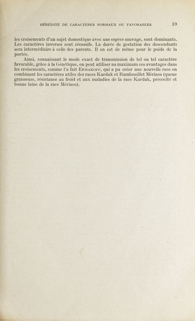 hérédité de caractères normaux ou favorables 39 les croisements d'un sujet domestique avec une espèce sauvage, sont dominants. Les caractères inverses sont .récessifs. La durée de gestation des descendants sera intermédiaire à celle des parents. Il en est de même pour le poids de la portée. Ainsi, connaissant le mode exact de transmission de tel ou tel caractère favorable, grâce à la Génétique, on peut utiliser au maximum ces avantages dans les croisements, comme l'a fait Ermakoff, qui a pu créer une nouvelle race en combinant les caractères utiles des races Kurduk et Rambouillet Mérinos (queue graisseuse, résistance au froid et aux maladies de la race Kurduk, précocité et bonne laine de la race Mérinos).