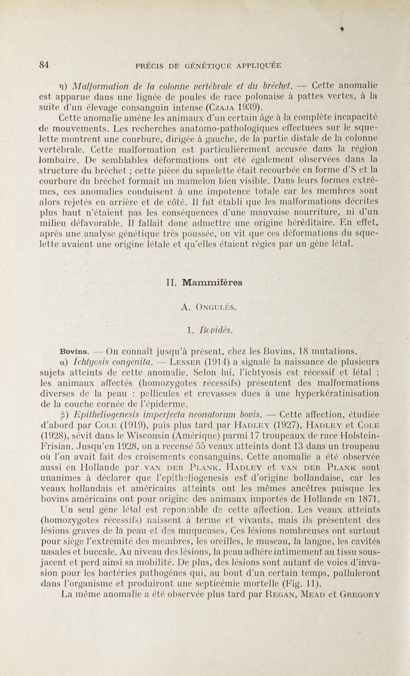 84 précis de génétique appliquée ■n) Malformation de la colonne vertébrale et du bréchet. — Cette anomalie est apparue dans une lignée de poules de race polonaise à pattes vertes, à la suite d'un élevage consanguin intense (Czaja 1939). Cette anomalie amène les animaux d'un certain âge à la complète incapacité de mouvements. Les recherches anatomo-pathologiques effectuées sur le sque¬ lette montrent une courbure, dirigée à gauche, de la partie distale de la colonne vertébrale. Cette malformation est particulièrement accusée dans la région lombaire. De semblables déformations ont été également observées dans la structure du bréchet ; cette pièce du squelette était recourbée en forme d'S et la courbure du bréchet formait un mamelon bien visible. Dans leurs formes extrê¬ mes, ces anomalies conduisent à une impotence totale car les membres sont alors rejetés en arrière et de côté. 11 fut établi que les malformations décrites plus haut n'étaient pas les conséquences d'une mauvaise nourriture, ni d'un milieu défavorable. Il fallait donc admettre une origine héréditaire. En effet, après une analyse génétique très poussée, on vit que ces déformations du sque¬ lette avaient une origine létale et qu'elles étaient régies par un gène létal. II. Mammifères A. Ongulés. 1. Bovidés. Bovins. — On connaît jusqu'à présent, chez les Bovins, 18 mutations, a) Ichtyosis congenita. — Lesser (1914) a signalé la naissance de plusieurs sujets atteints de cette anomalie. Selon lui, l'ichtyosis est récessif et létal : les animaux affectés (homozygotes récessifs) présentent des malformations diverses de la peau : pellicules et crevasses dues à une hyperkératinisation de la couche cornée de l'épiderme. ß) Epitheliogenesis imperfecta neonatorum bovis. — Cette affection, étudiée d'abord par Cole (1919), puis plus tard par Hadley (1927), Hadley et Cole (1928), sévit dans le Wisconsin (Amérique) parmi 17 troupeaux de race Holstein- Frisian. Jusqu'en 1928, on a recensé 55 veaux atteints dont 13 dans un troupeau où l'on avait fait des croisements consanguins. Cette anomalie a été observée aussi en Hollande par van der Plank. Hadley et van der Plank sont unanimes à déclarer que l'epithsliogenesis est d'origine hollandaise, car les veaux hollandais et américains atteints ont les mêmes ancêtres puisque les bovins américains ont pour origine des animaux importés de Hollande en 1871. Un seul gène létal est геропзаЬ1е de cette affection. Les veaux atteints (homozygotes récessifs) naissent à terme et vivants, mais ils présentent des lésions graves de la peau et des muqueuses. Ces lésions nombreuses ont surtout pour siège l'extrémité des membres, les oreilles, le museau, la langue, les cavités nasales et buccale. Au niveau des lésions, la peau adhère intimement au tissu sous- jacent et perd ainsi sa mobilité. De plus, des lésions sont autant de voies d'inva¬ sion pour les bactéries pathogènes qui, au bout d'un certain temps, pulluleront dans l'organisme et produiront une septicémie mortelle (Fig. 11). La même anomalie a été observée plus tard par Regan, Mead et Gregory