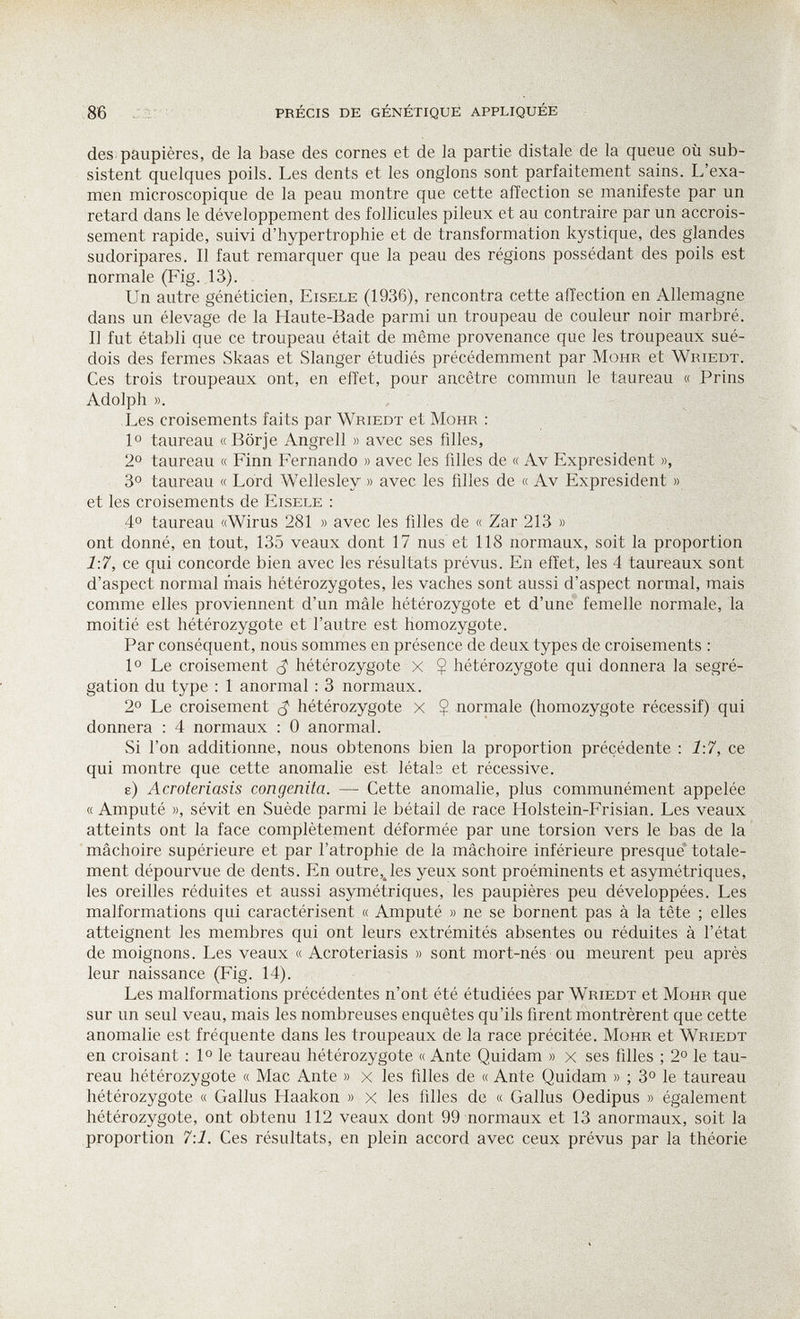 86 j ì: ■ précis de génétique appliquée des paupières, de la base des cornes et de la partie distale de la queue où sub¬ sistent quelques poils. Les dents et les onglons sont parfaitement sains. L'exa¬ men microscopique de la peau montre que cette affection se manifeste par un retard dans le développement des follicules pileux et au contraire par un accrois¬ sement rapide, suivi d'hypertrophie et de transformation kystique, des glandes sudoripares. Il faut remarquer que la peau des régions possédant des poils est normale (Fig. 13). Un autre généticien, Eisele (1936), rencontra cette affection en Allemagne dans un élevage de la Haute-Bade parmi un troupeau de couleur noir marbré. Il fut établi que ce troupeau était de même provenance que les troupeaux sué¬ dois des fermes Skaas et Slanger étudiés précédemment par Möhr et Wriedt. Ces trois troupeaux ont, en effet, pour ancêtre commun le taureau « Prins Adolph ». ,, Les croisements faits par Wriedt et Möhr : 1° taureau «Börje Angrell » avec ses filles, 2° taureau « Finn Fernando » avec les filles de « Av Expresi dent », 3° taureau « Lord Wellesley » avec les filles de « Av Expresident » et les croisements de Eisele : 4° taureau «Wirus 281 » avec les filles de « Zar 213 » ont donné, en tout, 135 veaux dont 17 nus et 118 normaux, soit la proportion 1:7, ce qui concorde bien avec les résultats prévus. En effet, les 4 taureaux sont d'aspect normal mais hétérozygotes, les vaches sont aussi d'aspect normal, mais comme elles proviennent d'un mâle hétérozygote et d'une femelle normale, la moitié est hétérozygote et l'autre est homozygote. Par conséquent, nous sommes en présence de deux types de croisements : 1° Le croisement hétérozygote x Ç hétérozygote qui donnera la ségré¬ gation du type : 1 anormal : 3 normaux. 2° Le croisement hétérozygote x Ç normale (homozygote récessif) qui donnera : 4 normaux : 0 anormal. Si l'on additionne, nous obtenons bien la proportion précédente ; 1:7, ce qui montre que cette anomalie est létals et récessive. e) AcToteriasis congenita. — Cette anomalie, plus communément appelée « Amputé », sévit en Suède parmi le bétail de race Holstein-Frisian. Les veaux atteints ont la face complètement déformée par une torsion vers le bas de la mâchoire supérieure et par l'atrophie de la mâchoire inférieure presque' totale¬ ment dépourvue de dents. En outre,Jes yeux sont proéminents et asymétriques, les oreilles réduites et aussi asymétriques, les paupières peu développées. Les malformations qui caractérisent « Amputé » ne se bornent pas à la tête ; elles atteignent les membres qui ont leurs extrémités absentes ou réduites à l'état de moignons. Les veaux « Acroteriasis » sont mort-nés ou meurent peu après leur naissance (Fig. 14). Les malformations précédentes n'ont été étudiées par Wriedt et Möhr que sur un seul veau, mais les nombreuses enquêtes qu'ils firent montrèrent que cette anomalie est fréquente dans les troupeaux de la race précitée. Möhr et Wriedt en croisant : 1° le taureau hétérozygote « Ante Quidam » x ses filles ; 2° le tau¬ reau hétérozygote « Mac Ante » x les filles de « Ante Quidam » ; 3° le taureau hétérozygote « Gallus Haakon » x les filles de « Gallus Oedipus » également hétérozygote, ont obtenu 112 veaux dont 99 normaux et 13 anormaux, soit la proportion 7:1. Ces résultats, en plein accord avec ceux prévus par la théorie