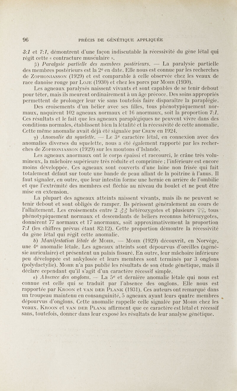 96 PRÉCIS DE GÉNÉTIQUE APPLIQUÉE 3\1 et 7:1, démontrent d'une façon indiscutable la récessivité du gène létal qui régit cette « contracture musculaire ». ß) Paralysie partielle des membres postérieurs. — La paralysie partielle des membres postérieurs est la 2e en date. Elle nous est connue par les recherches de ZoPHONiAssoN (1929) et est comparable à celle observée chez les veaux de race danoise rouge par Loje (1930) et chez les porcs par Möhr (1930). Les agneaux paralysés naissent vivants et sont capables de se tenir debout pour téter, mais ils meurent ordinairement à un âge précoce. Des soins appropriés permettent de prolonger leur vie sans toutefois faire disparaître la paraplégie. Des croisements d'un bélier avec ses fdles, tous phénotypiquement nor¬ maux, naquirent 102 agneaux normaux et 16 anormaux, soit la proportion 7:1. Ces résultats et le fait que les agneaux paraplégiques ne peuvent vivre dans des conditions normales, établissent bien la létalité et la récessivité de cette anomalie. Cette même anomalie avait déjà été signalée par Crew en 1924. y) Anomalie du squelette. — Le 3® caractère létal, en connexion avec des anomalies diverses du squelette, nous a été également rapporté par les recher¬ ches de ZoPHONiAssoN (1929) sur les moutons d'Islande. Les agneaux anormaux ont le corps épaissi et raccourci, le crâne très volu- • mineux, la mâchoire supérieure très réduite et comprimée ; l'inférieure est encore moins développée. Ces agneaux sont couverts d'une laine non frisée qui fait totalement défaut sur toute une bande de peau allant de la poitrine à l'anus. Il faut signaler, en outre, que leur intestin forme une hernie en arrière de l'ombilic et que l'extrémité des membres est fléchie au niveau du boulet et ne peut être mise en extension. La plupart des agneaux atteints naissent vivants, mais ils ne peuvent se tenir 'debout et sont obligés de ramper. Ils périssent généralement au cours de l'allaitement. Les croisements entre 2 hétérozygotes et plusieurs $$, tous phénotypiquement normaux et descendants de béliers reconnus hétérozygotes, donnèrent 77 normaux et 17 anormaux, soit approximativement la proportion 7:1 (les chiffres prévus étant 82:12). Cette proportion démontre la récessivité du gène létal qui régit cette anomalie. ô) Manifestation létale de Möhr. — Mohr (1929) découvrit, en Norvège, une 4e anomalie létale. Les agneaux atteints sont dépourvus d'oreilles (agéné- sie auriculaire) et présentent un palais fissuré. En outre, leur mâchoire inférieure peu développée est ankylosée et leurs membres sont terminés par 3 onglons (polydactylie). Möhr n'a pas publié les résultats de son étude génétique, mais il déclare cependant qu'il s'agit d'un caractère récessif simple. e) Absence des onglons. — La 5® et dernière anomalie létale qui nous est connue est celle qui se traduit par l'absence des onglons. Elle nous est rapportée par Kroon et van der Plank (1931). Ces auteurs ont remarqué dans un troupeau maintenu en consanguinité, 5 agneaux ayant leurs quatre membres dépourvus d'onglons. Cette anomalie rappelle celle signalée par Möhr chez les veaux. Kroon et van der Plank affirment que ce caractère est létal et récessif sans, toutefois, donner dans leur exposé les résultats de leur analyse génétique.