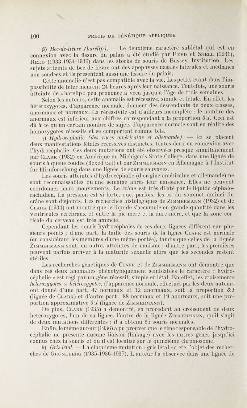 'X 100 PRÉCIS DE GÉNÉTIQUE APPLIQUÉE ß) Bec-de-lièvre (harelip). — Le deuxième caractère sublétal qui est en connexion avec la fissure du palais a été étudié par Reed et Snell (1931), Reed (1933-1934-1936) dans les stocks de souris de Bussey Institution. Les sujets atteints de bec-de-lièvre ont des apophyses nasales latérales et médianes non soudées et ils présentent aussi une fissure du palais. Cette anomalie n'est pas compatible avec la vie. Les petits étant dans l'im¬ possibilité de téter meurent 24 heures après leur naissance. Toutefois, une souris atteinte de « harelip» peu prononcé a vécu jusqu'à l'âge de trois semaines. Selon les auteurs, cette anomalie est récessive, simple et létale. En effet, les hétérozygotes, d'apparence normale, donnent des descendants de deux classes, anormaux et normaux. La récessivité est d'ailleurs incomplète : le nombre des anormaux est inférieur aux chiffres correspondant à la proportion 3:1. Ceci est dû à ce qu'un certain nombre de sujets d'apparence normale sont en réalité des homozygotes récessifs et se comportent comme tels. y) Hydrocéphalie (des races américaine et allemande). — Ici se placent deux manifestations létales récessives distinctes, toutes deux en connexion avec l'hydrocéphalie. Ces deux mutations ont été observées presque simultanément par Clark (1932) en Amérique au Michigan's State College, dans une lignée de souris à queue coudée (flexed tail) et par Zi.mmermann en Allemagne à l'Institut für Hirnforschung dans une lignée de souris sauvages. Les souris atteintes d'hydrocéphalie (d'origine américaine et allemande) ne sont reconnaissables qu'une semaine après leur naissance. Elles ne peuvent coordonner leurs mouvements. Le crâne est très dilaté par le liquide céphalo- rachidien. La pression est si forte, que, parfois, les os du sommet aminci du crâne sont disjoints. Les recherches histologiques de Zimmermann (1932) et de Clark (1934) ont montré que le liquide s'accumule en grande quantité dans les ventricules cérébraux et entre la pie-mère et la dure-mère, et que la zone cor¬ ticale du cerveau est très amincie. Cependant les souris hydrocéphales de ces deux lignées diffèrent sur plu¬ sieurs points ; d'une part, la taille des souris de la lignée Clark est normale (en considérant les membres d'une même portée), tandis que celles de la lignée Zimmermann sont, en outre, atteintes de nanisme ; d'autre part, les premières peuvent parfois arriver à la maturité sexuelle alors que les secondes restent stériles. Les recherches génétiques de Clark et de Zimmermann ont démontré que dans ces deux anomalies phénotypiquement semblables le caractère « hydro¬ céphalie » est régi par un gène récessif, simple et létal. En effet, les croisements hétérozygotes x /îé/érozy^o/es, d'apparence normale, effectués par les deux auteurs ont donné d'une part, 47 normaux et 12 anormaux, soit la proportion 3:1 (lignée de Clark) et d'autre part : 88 normaux et 19 anormaux, soit une pro¬ portion approximative 3:1 (lignée de Zimmermann). De plus, Clark (1935) a démontré, en procédant au croisement de deux hétérozygotes, l'un de sa lignée, l'autre de la lignée Zimmermann, qu'il s'agit de deux mutations différentes : il a obtenu 65 souris normales. Enfin, le même auteur (1936) a pu prouver que le gène responsable de l'hydro¬ céphalie ne présente aucune liaison (linkage) avec les autres gènes jusqu'ici connus chez la souris et qu'il est localisé sur le quinzième chromosome. ô) Gris létal. — La cinquième mutation « gris létal » a été l'objet des recher¬ ches de Grüneberg (1935-1936-1937). L'auteur l'a observée dans une lignée de