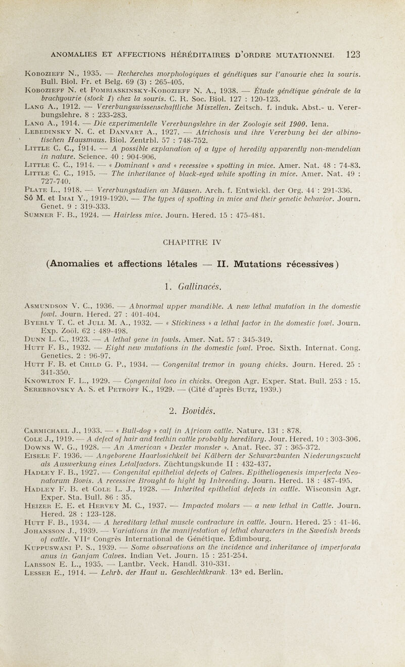 ANOMALIES ET AFFECTIONS HÉRÉDITAIRES D'ORDRE MUTATIONNEI, 123 KoBoziEFF N., 1935. — Recherches morphologiques et génétiques sur l'anourie chez la souris. Bull. Biol. Fr. et Belg. 69 (3) : 265-405. KoBOZiEFF N. et Pomriaskinsky-Kobozieff N. A., 1938. — Étude génétique générale de la brachyourie (stock 1) chez la souris. G. R. Soc. Biol. 127 : 120-123. Lang A., 1912. —■ Vererbungswissenschaftliche Miszellen. Zeitsch. f. induk. Abst.- u. Verer¬ bungslehre. 8 : 233-283. Lang А., 1914. — Die experimentelle Vererbungslehre in der Zoologie seit 1900. Iena. Lebedinsky N. C. et Danvart A., 1927. — Atrichosis und ihre Vererbung bei der albino¬ tischen Hausmaus. Biol. Zentrbl. 57 : 748-752. Little С. С., 1914. — А possible explanation of a type of heredity apparently non-mendelian in nature. Science. 40 : 904-906. Little C. C., 1914. — « Dominant » and « recessive » spotting in mice. Amer. Nat. 48 : 74-83. Little C. C., 1915. — The inheritance of black-eyed white spotting in mice. Amer. Nat. 49 : 727-740. Plate L., 1918. —^ Vererbungstudien an Mäusen. Arch. f. Entwickl. der Org. 44 : 291-336. SÔ M. et Imai Y., 1919-1920. — The types of spotting in mice and their genetic behavior. Journ. Genet. 9 : 319-333. Sumner F. В., 1924. — Hairless mice. Journ. Hered. 15 : 475-481. CHAPITRE IV (Anomalies et affections létales — II. Mutations récessives) 1. Gallinacés. Asmundson v. C., 1936. — Abnormal upper mandible. A new lethal mutation in the domestic fowl. Journ. Hered. 27 : 401-404. Byerly T. C. et JuLL M. A., 1932. — « Stickiness » a lethal factor in the domestic fowl. Journ. Exp. Zoöl. 62 : 489-498. Dunn L. C., 1923. — A lethal gene in fowls. Amer. Nat. 57 : 345-349. HuTT f. в., 1932. — Eight new mutations in the domestic fowl. Proc. Sixth. Internat. Cong. Genetics. 2 ; 96-97. HuTT F. B. et Child G. P., 1934. — Congenital tremor in young chicks. Journ. Hered. 25 ; 341-350. Knowlton F. L., 1929. — Congenital loco in chicks. Oregon Agr. Exper. Stat. Bull. 253 : 15. Serebrovsky a. S. et Petroff K., 1929. — (Cité d'après Butz, 1939.) 2. Bovidés. Carmichabl J., 1933. — « Bull-dog » calf in African cattle. Nature. 131 : 878. Cole J., 1919. — A defect of hair and teethin cattle probably hereditary. Jour. Hered. 10 : 303-306. Downs W. G., 1928. — An American « Dexter monster ». Anat. Ree. 37 : 365-372. Eisele F. 1936. — Angeborene Haarlosichkeit bei Kälbern der Schwarzbunten Niederungszucht als Auswerkung eines Letalfactors. Züchtungskunde II : 432-437. Hadley f. в., 1927. — Congenital epithelial defects of Calves. Epitheliogenesis imperfecta Neo¬ natorum Bovis. A recessive Brought to hight by Inbreeding. Journ. Hered. 18 : 487-495. Hadley F. B. et Cole L. J., 1928. — Inherited epithelial defects in cattle. Wisconsin Agr. Exper. Sta. Bull. 86 : 35. Heizer E. E. et Hervey M. С., 1937. — Impacted molars — a new lethal in Cattle. Journ. Hered. 28 : 123-128. Hütt F. в., 1934. — A hereditary lethal muscle contracture in cattle. Journ. Hered. 25 : 41-46. Johansson J., 1939. — Variations in the manifestation of lethal characters in the Swedish breeds of cattle. VII® Congrès International de Génétique. Edimbourg. KuppuswANi P. S., 1939. — Some observations on the incidence and inheritance of imperforata anus in Ganjam Calves. Indian Vet. Journ. 15 : 251-254. Larsson E. L., 1935. —■ Lantbr. Veck. Handl. 310-331. Lesser E., 1914. — Lehrb. der Haut и. Geschlechtkrank, 13^ ed. Berlin.