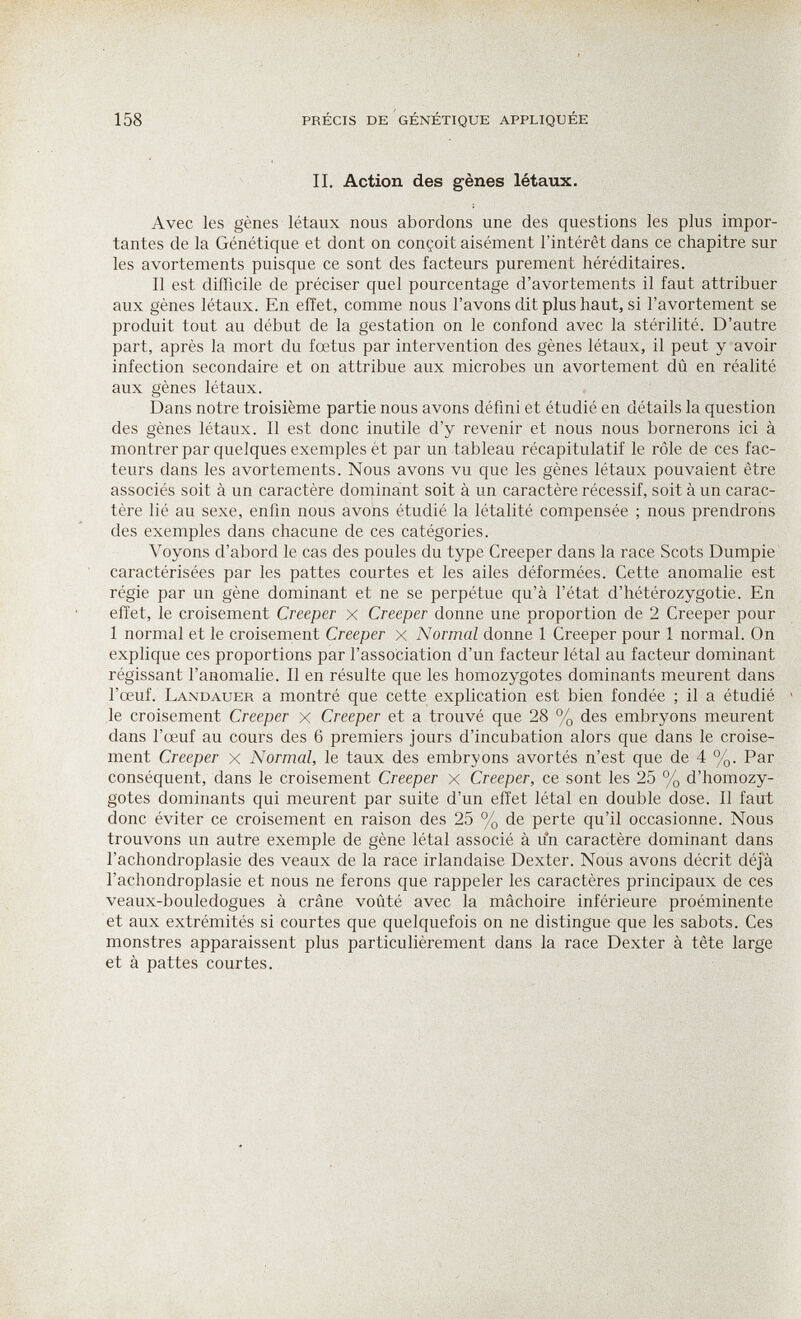 158 précis de génétique appliquée II. Action des gènes létaux. Avec les gènes létaux nous abordons une des questions les plus impor¬ tantes de la Génétique et dont on conçoit aisément l'intérêt dans ce chapitre sur les avortements puisque ce sont des facteurs purement héréditaires. Il est difficile de préciser quel pourcentage d'avortements il faut attribuer aux gènes létaux. En effet, comme nous l'avons dit plus haut, si l'avortement se produit tout au début de la gestation on le confond avec la stérilité. D'autre part, après la mort du fœtus par intervention des gènes létaux, il peut y avoir infection secondaire et on attribue aux microbes un avortement dû en réalité aux gènes létaux. Dans notre troisième partie nous avons défini et étudié en détails la question des gènes létaux. Il est donc inutile d'y revenir et nous nous bornerons ici à montrer par quelques exemples et par un tableau récapitulatif le rôle de ces fac¬ teurs dans les avortements. Nous avons vu que les gènes létaux pouvaient être associés soit à un caractère dominant soit à un caractère récessif, soit à un carac¬ tère lié au sexe, enfin nous avons étudié la létalité compensée ; nous prendrons des exemples dans chacune de ces catégories. Voyons d'abord le cas des poules du type Creeper dans la race Scots Dumpie caractérisées par les pattes courtes et les ailes déformées. Cette anomalie est régie par un gène dominant et ne se perpétue qu'à l'état d'hétérozygotie. En effet, le croisement Creeper x Creeper donne une proportion de 2 Creeper pour 1 normal et le croisement Creeper x Normal donne 1 Creeper pour 1 normal. On explique ces proportions par l'association d'un facteur létal au facteur dominant régissant l'anomalie. 11 en résulte que les homozygotes dominants meurent dans l'œuf. Landauer a montré que cette explication est bien fondée ; il a étudié le croisement Creeper x Creeper et a trouvé que 28 % des embryons meurent dans l'œuf au cours des 6 premiers jours d'incubation alors que dans le croise¬ ment Creeper x Normal, le taux des embryons avortés n'est que de 4 %. Par conséquent, dans le croisement Creeper x Creeper, ce sont les 25 % d'homozy¬ gotes dominants qui meurent par suite d'un effet létal en double dose. 11 faut donc éviter ce croisement en raison des 25 % de perte qu'il occasionne. Nous trouvons un autre exemple de gène létal associé à u*n caractère dominant dans l'achondroplasie des veaux de la race irlandaise Dexter. Nous avons décrit déjà l'achondroplasie et nous ne ferons que rappeler les caractères principaux de ces veaux-bouledogues à crâne voûté avec la mâchoire inférieure proéminente et aux extrémités si courtes que quelquefois on ne distingue que les sabots. Ces monstres apparaissent plus particulièrement dans la race Dexter à tête large et à pattes courtes.