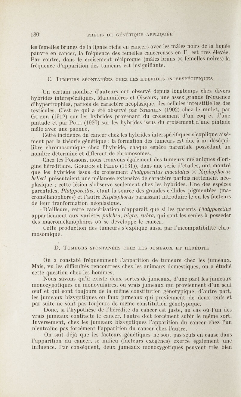 180 précis de génétique appliquée les femelles brunes de la lignée riche en cancers avec les mâles noirs de la lignée pauvre en cancer, la fréquence des femelles cancéreuses en F, est très élevée. Par contre, dans le croisement réciproque (mâles bruns x femelles noires) la fréquence d'apparition des tumeurs est insignifiante. C. Tumeurs spontanées chez les hybrides interspécifiques Un certain nombre d'auteurs ont observé depuis longtemps chez divers hybrides interspécifiques, Mammifères et Oiseaux, une assez grande fréquence d'hypertrophies, parfois de caractère néoplasique, des cellules interstitielles des testicules. C'est ce qui a été observé par Stephen (1902) chez le mulet, par Guyer (1912) sur les hybrides provenant du croisement d'un coq et d'une pintade et par Poll (1920) sur les hybrides issus du croisement d'une pintade mâle avec une paonne. Cette incidence du cancer chez les hybrides interspécifiques s'explique aisé¬ ment par la théorie génétique : la formation des tumeurs est due à un déséqui¬ libre chromosomique chez l'hybride, chaque espèce parentale possédant un nombre déterminé et différent de chromosomes. Chez les Poissons, nous trouvons également des tumeurs mélaniques d'ori¬ gine héréditaire. Gordon et Reed (1931)), dans une série d'études, ont montré que les hybrides issus du croisement Platypoecilus maculatus x Xiphophorus hell eri présentaient une mélanose extensive de caractère parfois nettement néo¬ plasique ; cette lésion s'observe seulement chez les hybrides. Une des espèces parentales, Platypoecilus, étant la source des grandes cellules pigmentées (ma- cromélanophores) et l'autre Xiphophorus paraissant introduire le ou les facteurs de leur tranformation néoplasique. D'ailleurs, cette cancérisation n'apparaît que si les parents Platypoecilus appartiennent aux variétés pulchra, nigra, rubra, qui sont les seules à posséder des macromélanophores où se développe le cancer. Cette production des tumeurs s'explique aussi par l'incompatibilité chro¬ mosomique. D. Tumeurs spontanées chez les jumeaux et hérédité On a constaté fréquemment l'apparition de tumeurs chez les jumeaux. Mais, vu les difficultés rencontrées chez les animaux domestiques, on a étudié cette question chez les hommes. . Nous savons qu'il existe deux sortes de jumeaux, d'une part les jumeaux monozygotiques ou monovulaires, ou vrais jumeaux qui proviennent d'un seul œuf et qui sont toujours de la même constitution génotypique, d'autre part, les jumeaux bizygotiques ou faux jumeaux qui proviennent de deux œufs et par suite ne sont pas toujours de même constitution génotypique. Donc, si l'hypothèse de l'hérédité du cancer est juste, au cas où l'un des vrais jumeaux contracte le cancer, l'autre doit forcément subir le même sort. Inversement, chez les jumeaux bizygotiques l'apparition du cancer chez l'un ^'entraîne pas forcément l'apparition du cancer chez l'autre. On sait déjà que les facteurs génétiques ne sont pas seuls en cause dans l'apparition du cancer, le milieu (facteurs exogènes) exerce également une influence. Par conséquent, deux jumeaux monozygotiques peuvent très bien