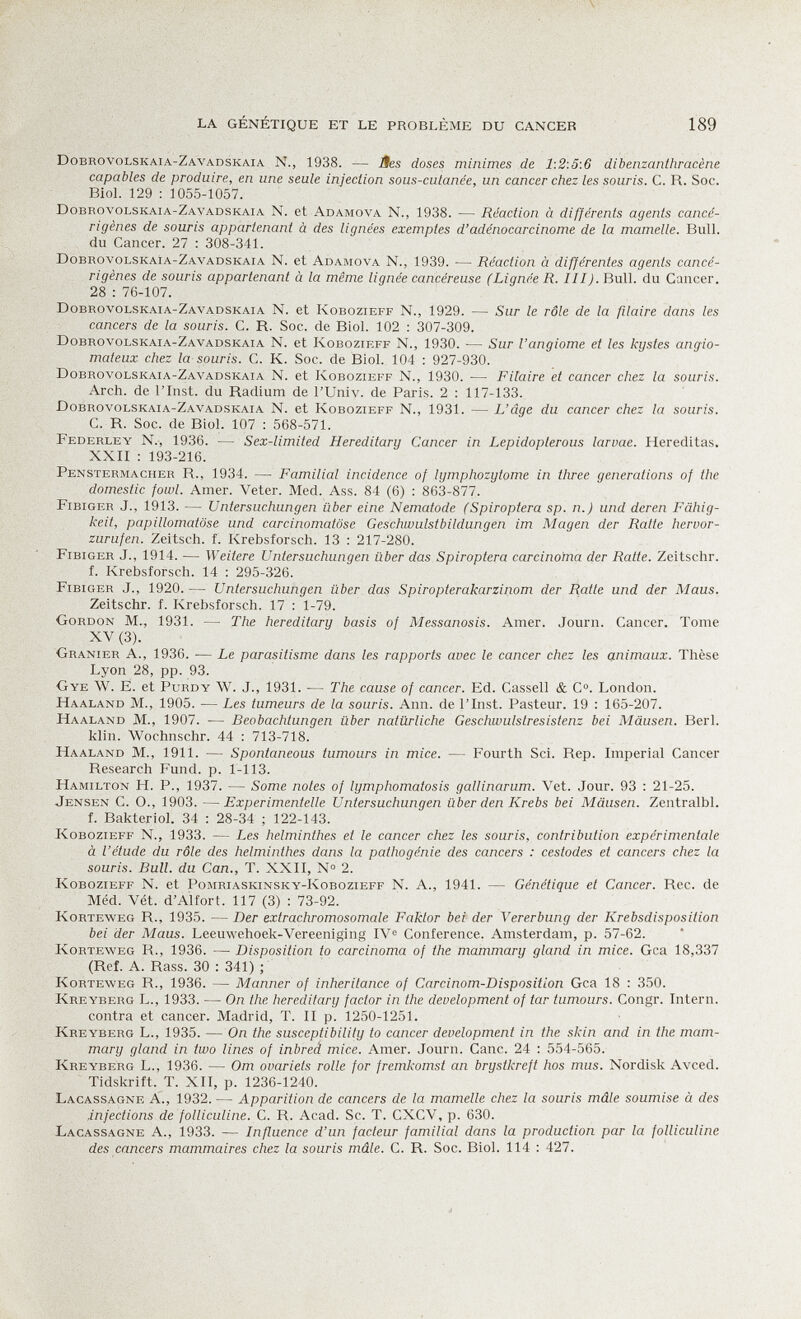 la génétique et le problème du cancer 189 Dobrovolskaia-Zavadskaia N., 1938. — Ses doses minimes de 1:2:5:6 dibenzanthracène capables de produire, en une seule injection sous-cutanée, un cancer chez les souris. C. R. Soc. BioL 129 : 1055-1057. Dobrovolskaia-Zavadskaia N. et Adamova N., 1938. — Réaction à différents agents cancé¬ rigènes de souris appartenant à des lignées exemptes d'adénocarcinome de la mamelle. Bull, du Cancer. 27 : 308-341. Dobrovolskaia-Zavadskaia N. et Adamova N., 1939. — Réaction à différentes agents cancé¬ rigènes de souris appartenant à la même lignée cancéreuse (Lignée R. Ill). Bull, du Cancer. 28 : 76-107. Dobrovolskaia-Zavadskaia N. et Kobozieff N., 1929. — Sur le rôle de la filaire dans les cancers de la souris. C. R. Soc. de Biol. 102 : 307-309. Dobrovolskaia-Zavadskaia N. et Kobozieff N., 1930. — Sur l'angiome et les kystes angio- mateux chez la souris. C. K. Soc. de Biol. 104 ; 927-930. Dobrovolskaia-Zavadskaia N. et Kobozieff N., 1930. ■— Filaire et cancer chez la souris. Arch, de l'Inst. du Radium de l'Univ. de Paris. 2 : 117-133. Dobrovolskaia-Zavadskaia N. et Kobozieff N., 1931. — L'âge du cancer chez la souris. C. R. Soc. de Biol. 107 : 568-571. Federley n., 1936. — Sex-limited Hereditary Cancer in Lepidopterous larvae. Hereditas. XXII : 193-216. Penstermacher R., 1934. — Familial incidence of lymphozytome in three generations of the domestic fowl. Amer. Veter. Med. Ass. 84 (6) : 863-877. Fibiger J., 1913. — Untersuchungen über eine Nematode (Spiroptera sp. n.) und deren Fähig¬ keit, papillomatöse und carcinomatose Geschwulstbildungen im Magen der Ratte hervor¬ zurufen. Zeitsch. f. Krebsforsch. 13 ; 217-280. Fibiger J., 1914. — Weitere Untersuchungen über das Spiroptera carcinoma der Ratte. Zeitschr. f. Krebsforsch. 14 : 295-326. Fibiger J., 1920. — Untersuchungen über das Spiropterakarziriom der Ratte und der Maus. Zeitschr. f. Krebsforsch. 17 : 1-79. Gordon M., 1931. — The hereditary basis of Messanosis. Amer. Journ. Cancer. Tome XV (3). Granier A., 1936. — Le parasitisme dans les rapports avec le cancer chez les animaux. Thèse Lyon 28, pp. 93. Gye W. E. et Purdy W. J., 1931. — The cause of cancer. Ed. Cassell & C. London. Haaland m., 1905. — Les tumeurs de la souris. Ann. de l'Inst. Pasteur. 19 : 165-207. Haaland m., 1907. — Beobachtungen über natürliche Geschwulstresistenz bei Mäusen. Beri, klin. Wochnschr. 44 : 713-718. Haaland M., 1911. — Spontaneous tumours in mice. — Fourth Sci. Rep. Imperial Cancer Research Fund. p. 1-113. Hamilton H. P., 1937. — Some notes of lymphomatosis gallinarum. Vet. Jour. 93 : 21-25. Jensen C. O., 1903. —Experimentelle Untersuchungen über den Krebs bei Mäusen. Zentralbl. f. Bakteriol. 34 : 28-34 ; 122-143. Kobozieff N., 1933. — Les helminthes et le cancer chez les souris, contribution expérimentale à l'étude du rôle des helminthes dans la pathogénie des cancers : cestodes et cancers chez la souris. Bull, du Can., T. XXII, № 2. Kobozieff N. et Pomriaskinsky-Kobozieff N. A., 1941. — Génétique et Cancer. Ree. de Méd. Vét. d'Alfort. 117 (3) : 73-92. Korteweg r., 1935. — Der extrachromosomale Faktor bei der Vererbung der Krebsdisposition bei der Maus. Leeuwehoek-Vereeniging IVi^ Conference. Amsterdam, p. 57-62. Korteweg R., 1936. —■ Disposition to carcinoma of the mammary gland in mice. Gca 18,337 (Ref. A. Rass. 30 : 341) ; Korteweg R., 1936. — Manner of inheritance of Carcinom-Disposiiion Gca 18 : 350. Kreyberg L., 1933. — On the hereditary factor in the development of tar tumours. Congr. Intern, contra et cancer. Madrid, T. II p. 1250-1251. Kreyberg L., 1935. — On the susceptibility to cancer development in the skin and in the mam¬ mary gland in two lines of inbreâ mice. Amer. Journ. Cane. 24 : 554-565. Kreyberg L., 1936. — От ovariels rolle for fremkomst an brystkreft hos mus. Nordisk Avced. Tidskrift. T. XII, p. 1236-1240. Lacassagne a., 1932. — Apparition de cancers de la mamelle chez la souris mâle soumise à des injections de folliculine. C. R. Acad. Se. T. CXCV, p. 630. Lacassagne A., 1933. — Influence d'un facteur familial dans la production par la folliculine des cancers mammaires chez la souris mâle. C. R. Soc. Biol. 114 : 427.