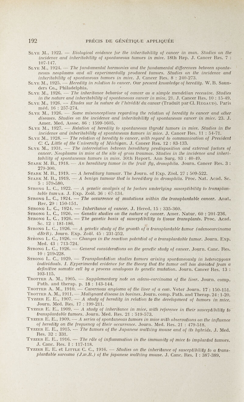 192 PRÉCIS DE GÉNÉTIQIjE APPLIQUÉE Slye m., 1922. — Biological evidence for the inheriíabiliiy of cancer in man. Studies on the incidence and inheritability of spontaneous tumors in mice. 18th Rep. J. Cancer Res. 7 : 107-147. Slye M., 1924. — The fundamental harmonies and the fundamental differences between sponta¬ neous neoplasms and all experimentally produced tumors. Studies on the incidence and inheritability of spontaneous tumors in mice. J. Cancer Res. 8 : 240-273. Slye M., 1925. — Heredity in relation to cancer. Our present knowledge of heredity. W. B. Saun¬ ders Co., Philadelphia. Slye M., 1926. — The inheritance behavior of cancer as a simple mendelian recessive. Studies in the nature and inheritability of spontaneous cancer in mice. 21. J. Cancer Res. 10 : 1,5-49. Slye M., 1926. — Études sur la nature de Z'ñeredzíc du салсег (Traduit par Cl. Regaud). Paris méd. 16 ; 257-274. Slye M., 1926. — Some misconceptions regarding the relation of heredity to cancer and other di.seases. Studies on the incidence and inheritability of spontaneous cancer in mice. 23. J. Amer. Med. Assoc. 86 : 1599-1605. Slye M., 1927. — Relation of heredity to spontaneous thyroid tumors in mice. Studies in the incidence and inheritability of spontaneous tumors in mice. J. Cancer Res. 11 : 54-71. Slye M., 1928. — The relation of heredity to cancer, with regard to communication of President C: C. Little of the University of Michigan. J. Cancer Res. 12 : 83-133. Slye M., 1931. — The interrelation between hereditary predisposition and external factors of cancer. Neoplasms in mice at the site of gross traumas. Studies in the incidence and inheri¬ tability of spontaneous tumors in mice. 30th Report. Ann Surg. 93 : 40-49. Stark M. В., 1918. — An hereditary tumor in the fruit fly, drosophila. Journ. Cancer Res. 3 : 279-300. Stark M. В., 1919. — A hereditary tumour. The Journ. of Exp. Zool. 27 : 509-522. Stark M. В., 1919. — A benign tumour that is hereditary in drosophila. Proc. Nat. Acad. Sc. 5 : 579-580. Strong L. C., 1922. — A genetic analysis of he factors underlying susceptibility to transplan¬ table tumiis. J. Exp. Zoöl. 36 : 67-134. Strong L. C., 1924. — The occurrence of mutations within the transplantable cancer. Anat. Ree. 29 : 150-151. Strong L. C., 1924. — Inheritance of cancer. J. Hered. 15 : 335-360. Strong L. C., 1926. — Genetic studies on the nature of cancer. Amer. Natur. 60 : 201-236. Strong L. G., 1926. ^—• The genetic basis of susceptibility to tissue transplants. Proc. Acad. Sc. 12 : 181-186. Strong L. C., 1926. — A genetic study of the growth of a transplantable tumor (adenocarcinoma dBrB). Journ. Exp. Zoöl. 45 : 231-252. Strong L. C., 1926. — Changes in the reaction potential of a transplantable tumor. Journ. Exp. Med. 43 : 713-724. Strong L. C., 1926. — General considerations on the genetic study of cancer. Journ. Cane. Res. 10 : 219-228. Strong L. C., 1929. — Transplantation studies tumors arising spontaneously in heterozygous individuals. I. Experimental evidence for the theory that the tumor cell has deviated from a definitive somatic cell by a process analogous to genetic mutation. Journ. Cancer Res. 13 : 103-115. Trotter A. M., 1905. — Supplementary note on adeno-carcinoma of the liver. Journ. comp. Path, and therap. p. 18 : 143-144. Trotter A. M., 1910. — Cavernous angioma of the liver of a cow. Veter Journ. 17 : 150-151. Trotter A. M., 1911. — Malignant disease in bovines. Journ. comp. Path, and Therap. 24 ; 1-20. Tyzzer E. е., 1907. — A study of heredity in relation to the development of tumors in mice. Journ. Med. Res. 17 : 199-211. Tyzzer E. E., 1909. — A study of inheritance in mice, with reference in their susceptibility to transplantable tumors. Journ. Med. Res. 21 : 519-573. Tyzzer E. E., 1909. — A series of spontaneous tumors in mice with observations on the influence of heredity on the frequency of their occurrence. Journ. Med. Res. 21 : 479-518. Tyzzer E. E., 1915. — The tumors of the Japanese waltzing mouse and of its hybrids. J. Med. Res. 32 : 331. Tyzzer E. E., 1916. — The rôle of inflammation in the immunity of mice to implanted tumors. J. Cane. Res. I : 117-118. Tyzzer E. E. et Little C. C., 1916. — Studies on the inheritance of susceptibility to a trans¬ plantable sarcoma (J.w.B.) of the Japanese waltzing mouse. J. Cane. Res. I : 387-389.