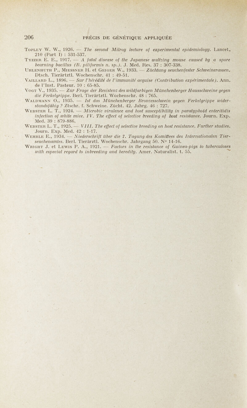 206 PRÉCIS DE GÉNÉTIQUE APPLIQUÉE ToPLEY W. W., 1926. — The second Milroij lecture of experimental epidemioloqu. Lancet. 210 (Part I) ; 531-537. Tyzzer E. е., 1917. — A fatal disease of the Japanese waltzing mouse, caused by a spore beaming bacillus (B. piliformis n. sp.J. J. Med. Res. 37 : 307-338. Uhlenhuth p., Miessner H. et Geiger W., 1933. — Züchtung seuchenfester Schweinerassen. Dtsch. Tierärtztl. Wochenschr. 41 : 49-51. Vaili-ard L., 1896. — Sur l'hérédité de l'immunité acquise (Contribution expérimentale). Ann. de rinst. Pasteur. 10 : 65-85. VoGT V., 1935. — Zur Frage der Resistenz des wildfarbigen Münchenberger Hausschweine gegen die Ferkelgrippe. Beri. Tierärtztl. Wochenschr. 48 : 765. Waldmann O., 1935. — 1st das Münchenberger Bronzesschwein gegen Ferkelgrippe wider¬ standsfähig ? Ztschr. f. Schweine. Zücht. 42. Jahrg. 46 : 727. Webster L. T., 1924. — Microbic virulence and host susceptibility in paratyphoid enteritidis infection of white mice. IV. The effect of selective breeding of host resistance. Journ. Exp. Med. 39 : 879-886. Webster L. T., 1925. — Vili. The effect of selective breeding on host resistance. Further studies. Journ. Exp. Med. 42 : 1-17. Wehrle е., 1934. — Niederschrift über die 7. Tagung des Komittees des Internationalen Tier-- seuchenamtes. Beri. Tierärztl. Wochenschr. Jahrgang 50. № 14-16. Wright J. et Lewis P. A., 1921. — Factors in the resistance of Guinea-pigs to tuberculoses with especial regard to inbreeding and heredity. Amer. Naturalist, t. 55. ^