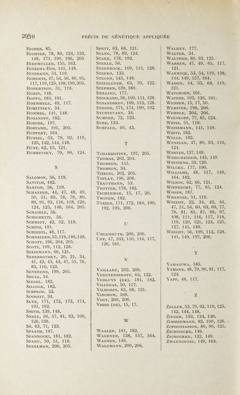 2QñO PRÉCIS DE GÉNÉTIQUE APPLIQUÉE Riches, 85. Richter, 78, 89, 124, 133, 148, 171, 190, 196, 205. Riedmuller, 155, 163. Ritzema-Bos, 141, 148. Ritzmann, 54, 119. Roberts, 47, 54, 56, 80, 95, 117,119,125,198,199,205. Robertson, 51, 118. Robin, 148. Roffo, 184, 191. Roemmele, 49, 117. Rokittsky, 34. Rommel, 141, 148. Rosanoff, 182. Roscoe, 197. Rostand, 191, 205. Ruppert, 164. Russel, 53, 79, 92, 119, 125, 142, 144, 148. rüst, 62, 65, 121. Ruzhevsky, 79, 90, 124. S Salomon, 56, 119. Savitch, 182. Saxton, 56, 119. ScHAEPER, 44, 47, 48, 49, 50, 51, 60, 78, 79, 80, 89, 91, 93, 116, 118, 120, 124, 125, 148, 164, 205. SCHAIBLE, 56. ScHI GHETTI, 56. Schmidt, 42, 52, 119. SCHINZ, 191. ScHiESTL, 48, 117. Schneider, 53,119,140,148. Schott, 196, 204, 205. SCOTT, 109, 112, 128. Seligmann, 66, 121. Serebrovsky, 20, 21, 34, 41, 42, 43, 44, 47, 55, 76, 83, 116, 123. Severens, 199, 205. Shull, 34. Siegel, 182. SiLcocK, 182. Simpson, 52. Sinnott, 34. Slye, 171, 172, 173, 174, 191, 192. Smith, 139, 148. Snell, 56, 57, 81, 82, 100, 126,139. SÔ, 63, 71, 123. Spaath, 197. Spannocki, 181, 182. Spanu, 50, 51, 118. Speelman, 200, 205. Spett, 63, 68, 121. Stang, 78, 89, 124. Stark, 178, 192. Steele, 56. Steenbock, 109, III, 128. Stefko, 133. Stegen, 145, 149. Steigleder, 63, 70, 122. Stephen, 139, 180. Stilling, 177. Stockard, 56,109, III, 128. Strandskov, 109, 112, 128. Strong, 171, 174, 190, 192. Sturtevant, 34. Sumner, 72, 123. Sure, 134. Surface, 40, 43. T Tchakhotine, 197, 205. Thomas, 202, 204. Thomsen, 155. Thomson, 34. Tizzoni, 202, 205. ToPLAY, 196, 206. Trautmann, 53. Trotter, 178, 192. Tschermak, 15, 17, 20. twinem, 182. Tyzzer, 171, 172, 184, 190, 192, 195, 206. и Uhlenhuth, 200, 206. UFF, 47, 103, 110, 116, 117, 126, 161. V Vaillard, 202, 206. Veretennikoff, 64, 122. Verluys (de), 181, 182. Villegas, 50, 117. Vilmorin, 63, 68, 121. Virchow, 169. Vogt, 200, 206. Vries (de), 15, 17. w Waaler, 181, 182. Wagener, 138, 157, 164. Wagner, 149. Waldmann, 200, 206. Walkey, 177. Walter, 34. Walther, 80, 93, 125. Warren, 47, 49, 65, 117 121. Warwick, 53, 54, 119, 138 144, 149, 157, 164. Wassin, 54, 55, 68, 119 121. Watchorn, 101. Waters, 103, 126, 161. Webber, 15, 17, 50. Webster, 196, 206. Wehrle, 204, 206. Weinkopf, 77, 85, 124. Weiss, 51, 118. Weissmann, 141, 149. Weitz, 182. Wells, 182. Wenzler, 47, 80, 93, 116, 124. Wester, 137, 149. Wezscheider, 145, 149. Whithing, 59, 120. Wilcke, 177, 190. Williams^ 48, 117, 149, 164, 182. Wilson, 62, 66, 121. Wipprecht, 77, 85, 124. Woods, 187. Wrangel, 51, 118. Wriedt, 22, 34, 42, 44, 47, 51, 54, 60, 63, 69, 77, 78, 81, 85, 87, 88, 97, 108, III, 116, 117, 118, 119, 120, 121, 124, 125, 127, 145, 149. Wright, 56, 109, 112, 128, 141, 149, 197, 206. Y Yamagiwa, 185. Yamane, 48, 79, 90, 91, 117, 124. Yapp, 48, 117. Z Zeller, 53, 79, 92,119,125, 142, 144, 148. Zieger, 133, 134, 149. Zimmermann, 82, 100, 126. Zophoniasson, 80, 96, 125. ZSCHIESCPE, 149. ZscHOCKKE, 132, 149. zwaenopoel, 149, 164.