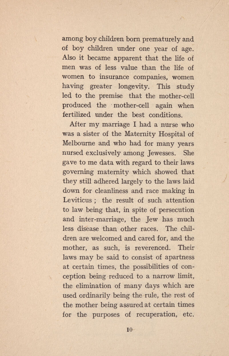 among boy children bom prematurely and of boy children under one year of age. Also it became apparent that the life of men was of less value than the Ufe of women to insurance companies, women having greater longevity. This study led to the premise that the mother-cell produced the mother-cell again when fertilized under the best conditions. After my marriage I had a nurse who was a sister of the Maternity Hospital of Melbourne and who had for many years nursed exclusively among Jewesses. She gave to me data with regard to their laws governing maternity which showed that they still adhered largely to the laws laid down for cleanliness and race making in Leviticus ; the result of such attention to law being that, in spite of persecution and inter-marriage, the Jew has much less disease than other races. The chil¬ dren are welcomed and cared for, and the mother, as such, is reverenced. Their laws may be said to consist of apartness at certain times, the possibilities of con¬ ception being reduced to a narrow limit, the elimination of many days which are used ordinarily being the rule, the rest of the mother being assured at certain times for the purposes of recuperation, etc. 10