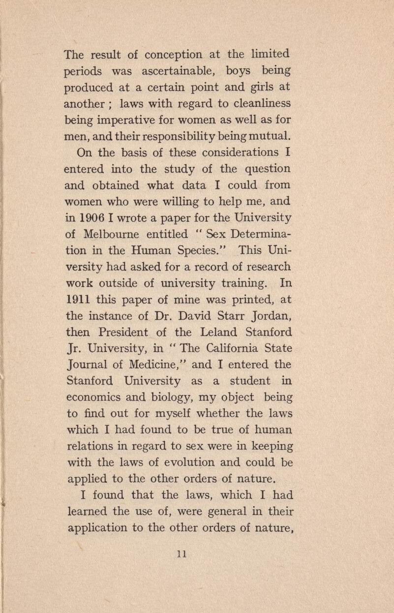 The result of conception at the limited periods was ascertainable, boys being produced at a certain point and girls at another ; laws with regard to cleanliness being imperative for women as well as for men, and their responsibility being mutual. On the basis of these considerations I entered into the study of the question and obtained what data I could from women who were willing to help me, and in 1906 I wrote a paper for the University of Melbourne entitled  Sex Determina¬ tion in the Human Species. This Uni¬ versity had asked for a record of research work outside of university training. In 1911 this paper of mine was printed, at the instance of Dr. David Starr Jordan, then President of the Leland Stanford Jr. University, in  The California State Journal of Medicine, and I entered the Stanford University as a student in economics and biology, my object being to find out for myself whether the laws which I had found to be true of human relations in regard to sex were in keeping with the laws of evolution and could be applied to the other orders of nature. I found that the laws, which I had learned the use of, were general in their application to the other orders of nature, 11