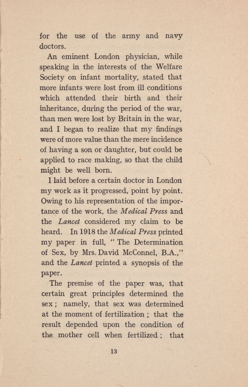 for the use of the army and navy doctors. An eminent London physician, while speaking in the interests of the Welfare Society on infant mortality, stated that more infants were lost from ill conditions which attended their birth and their inheritance, during the period of the war, than men were lost by Britain in the war, and I began to realize that my findings were of more value than the mere incidence of having a son or daughter, but could be applied to race making, so that the child might be well born. I laid before a certain doctor in London my work as it progressed, point by point. Owing to his representation of the impor¬ tance of the work, the Medical Press and the Lancet considered my claim to be heard. In 1918 the Medical Press printed my paper in full,  The Determination of Sex, by Mrs. David McConnel, B,A., and the Lancet printed a synopsis of the paper. The premise of the paper was, that certain great principles determined the sex ; namely, that sex was determined at the moment of fertilization ; that the result depended upon the condition of the mother cell when fertilized ; that 13