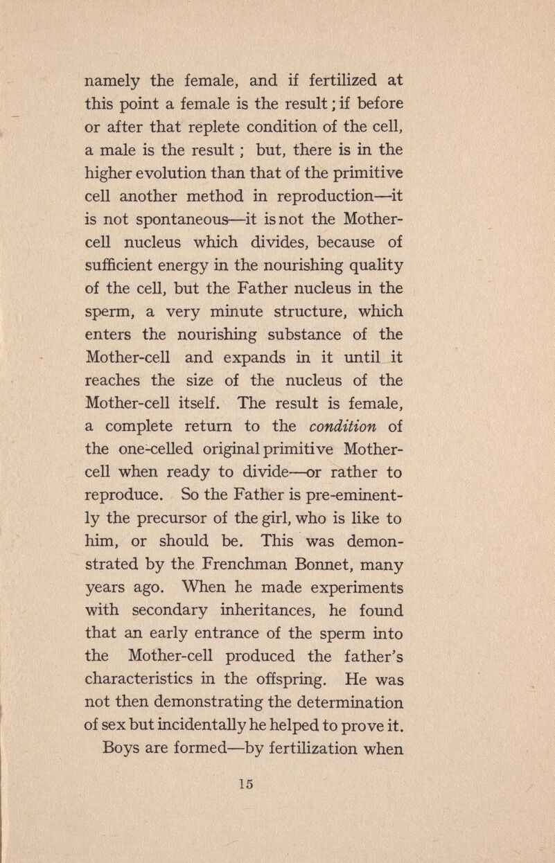 namely the female, and if fertilized at this point a female is the result ; if before or after that replete condition of the cell, a male is the result ; but, there is in the higher evolution than that of the primitive cell another method in reproduction—it is not spontaneous—it is not the Mother- cell nucleus which divides, because of sufficient energy in the nourishing quality of the cell, but the Father nucleus in the sperm, a very minute structure, which enters the nourishing substance of the Mother-cell and expands in it until it reaches the size of the nucleus of the Mother-cell itself. The result is female, a complete return to the condition of the one-celled original primitive Mother- cell when ready to divide—or rather to reproduce. So the Father is pre-eminent¬ ly the precursor of the girl, who is like to him, or should be. This was demon¬ strated by the Frenchman Bonnet, many years ago. When he made experiments with secondary inheritances, he found that an early entrance of the sperm into the Mother-cell produced the father's characteristics in the offspring. He was not then demonstrating the determination of sex but incidentally he helped to prove it. Boys are formed—by fertilization when 15