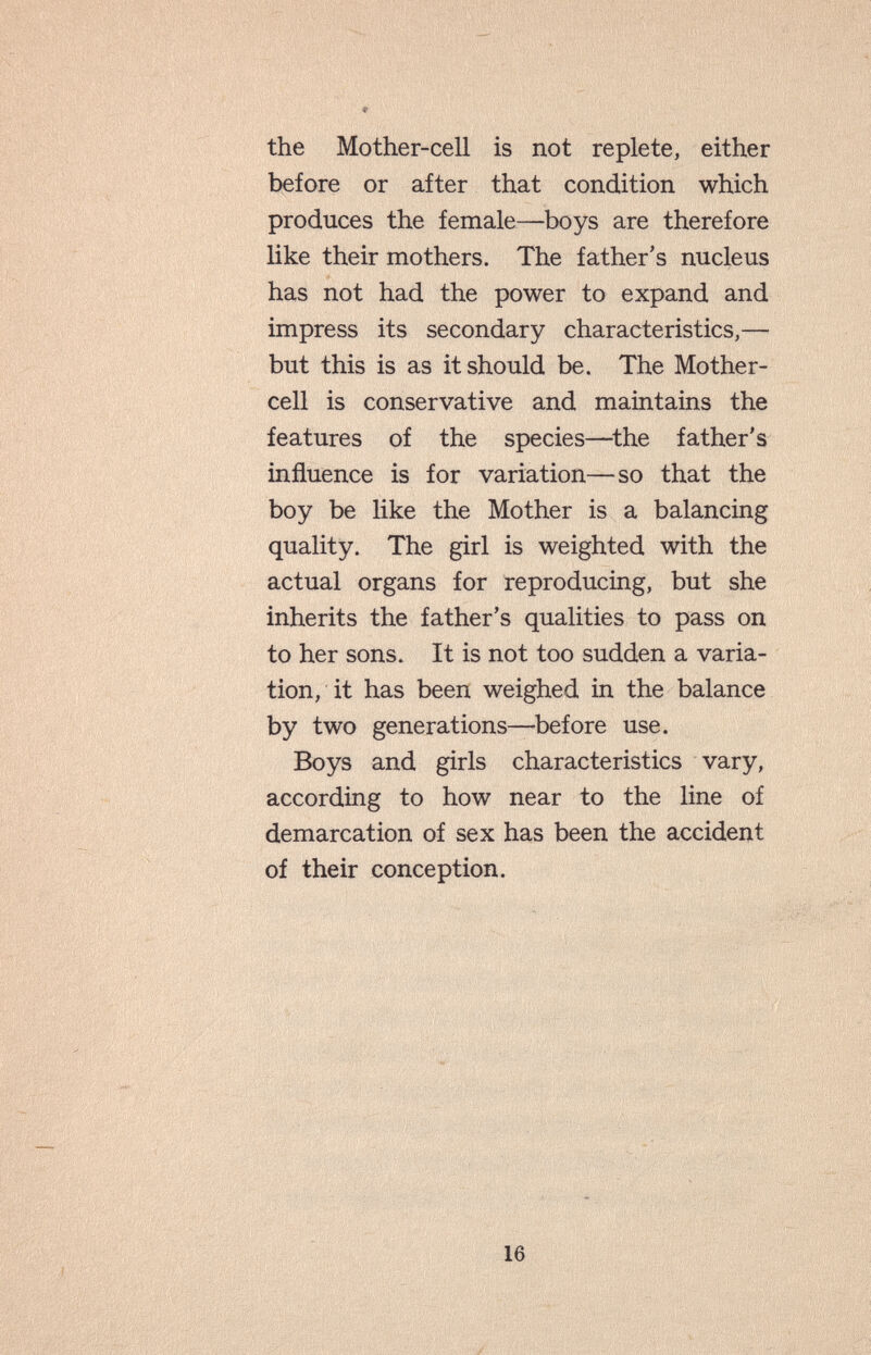 the Mother-cell is not replete, either before or after that condition which produces the female—boys are therefore like their mothers. The father's nucleus has not had the power to expand and impress its secondary characteristics,— but this is as it should be. The Mother- cell is conservative and maintains the features of the species—^the father's influence is for variation—so that the boy be like the Mother is a balancing quality. The girl is weighted with the actual organs for reproducing, but she inherits the father's qualities to pass on to her sons. It is not too sudden a varia¬ tion, it has been weighed in the balance by two generations—before use. Boys and girls characteristics vary, according to how near to the line of demarcation of sex has been the accident of their conception.