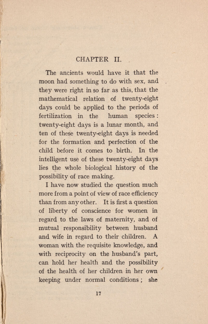 CHAPTER II. The ancients would have it that the moon had something to do with sex, and they were right in so far as this, that the mathematical relation of twenty-eight days could be applied to the periods of fertilization in the human species : twenty-eight days is a limar month, and ten of these twenty-eight days is needed for the formation and perfection of the child before it comes to birth. In the intelligent use of these twenty-eight days lies the whole biological history of the possibility of race making. I have now studied the question much more from a point of view of race efficiency than from any other. It is first a question of liberty of conscience for women in regard to the laws of maternity, and of mutual responsibility between husband and wife in regard to their children. A woman with the requisite knowledge, and with reciprocity on the husband's part, can hold her health and the possibility of the health of her children in her own keeping under normal conditions ; she 17