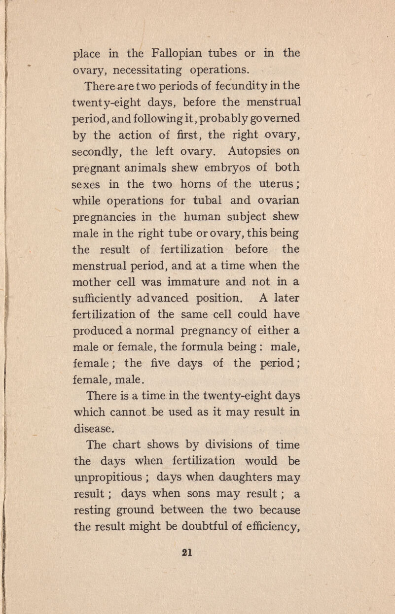 place in the Fallopian tubes or in the ovary, necessitating operations. There are two periods of fecundity in the twenty-eight days, before the menstrual period, and following it, probably governed by the action of first, the right ovary, secondly, the left ovary. Autopsies on pregnant animals shew embryos of both sexes in the two horns of the uterus ; while operations for tubal and ovarian pregnancies in the human subject shew male in the right tube or ovary, this being the result of fertilization before the menstrual period, and at a time when the mother cell was immature and not in a sufficiently advanced position. A later fertilization of the same cell could have produced a normal pregnancy of either a male or female, the formula being : male, female; the five days of the period; female, male. There is a time in the twenty-eight days which cannot be used as it may result in disease. The chart shows by divisions of time the days when fertilization would be iinpropitious ; days when daughters may result ; days when sons may result ; a resting ground between the two because the result might be doubtful of efficiency, 21
