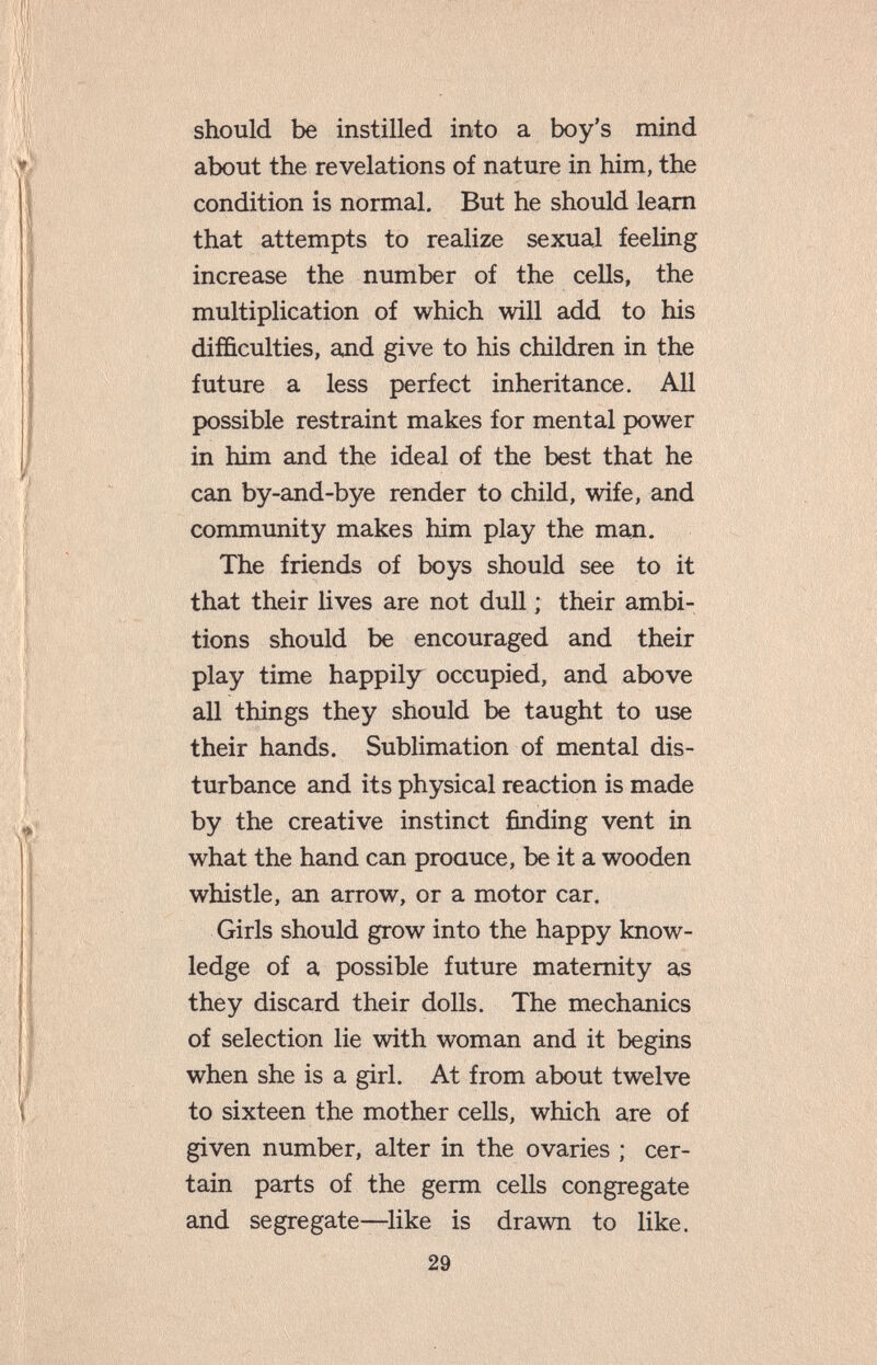 should be instilled into a boy's mind about the revelations of nature in him, the condition is normal. But he should learn that attempts to realize sexual feeling increase the number of the cells, the multiplication of which will add to his difficulties, and give to his children in the future a less perfect inheritance. All possible restraint makes for mental power in him and the ideal of the best that he can by-and-bye render to child, wife, and community makes him play the man. The friends of boys should see to it that their lives are not dull ; their ambi¬ tions should be encouraged and their play time happily occupied, and above all things they should be taught to use their hands. Sublimation of mental dis¬ turbance and its physical reaction is made by the creative instinct finding vent in what the hand can proauce, be it a wooden whistle, an arrow, or a motor car. Girls should grow into the happy know¬ ledge of a possible future maternity as they discard their dolls. The mechanics of selection lie with woman and it begins when she is a girl. At from about twelve to sixteen the mother cells, which are of given number, alter in the ovaries ; cer¬ tain parts of the germ cells congregate and segregate—like is drawn to like. 29