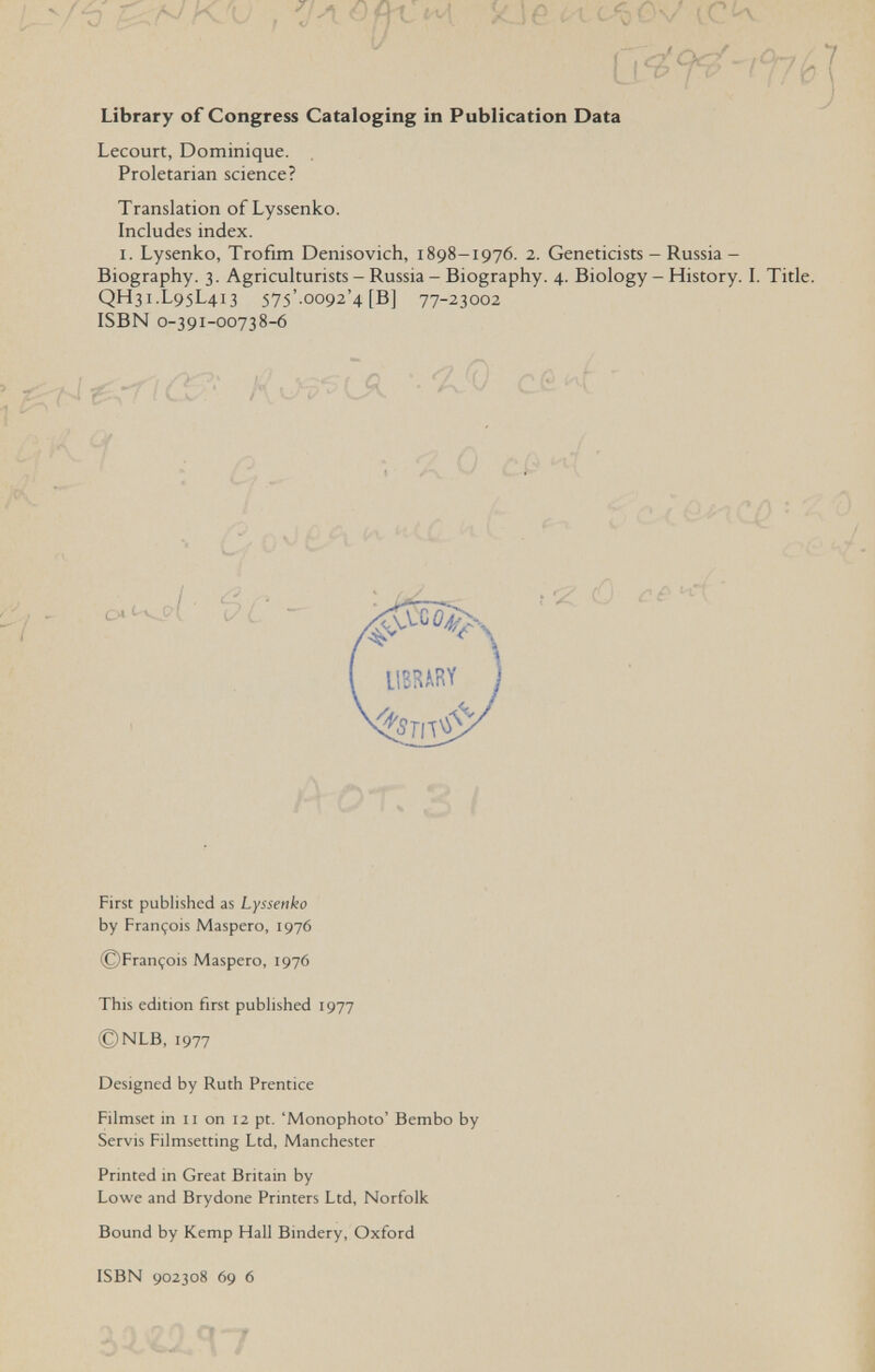 и к'-^Н ^ '■ ■ ^ Л x.jf* ¿ I c<óOv í '4^Р-фЬ Library of Congress Cataloging in Publication Data Lecourt, Dominique. Proletarian science? Translation of Lyssenko. Includes index. I. Lysenko, Trofim Denisovich, 1898-1976. 2. Geneticists - Russia- Biography. 3. Agriculturists - Russia - Biography. 4. Biology - History. I. Title. QH31.L95L413 575'.oo92'4 [B] 77-23002 ISBN 0-391-00738-6 cfcK  -■ -, x 0 cif4 ' t ; 4. • V -л_ 1 /■] H и i . ^ ( First published as Lyssenko by François Maspero, 1976 ©François Maspero, 1976 This edition first published 1977 ©NLB, 1977 Designed by Ruth Prentice Filmset in 11 on 12 pt. 'Monophoto' Bembo by Servis Filmsetting Ltd, Manchester Printed in Great Britain by Lowe and Brydone Printers Ltd, Norfolk Bound by Kemp Hall Bindery, Oxford ISBN 902308 69 6
