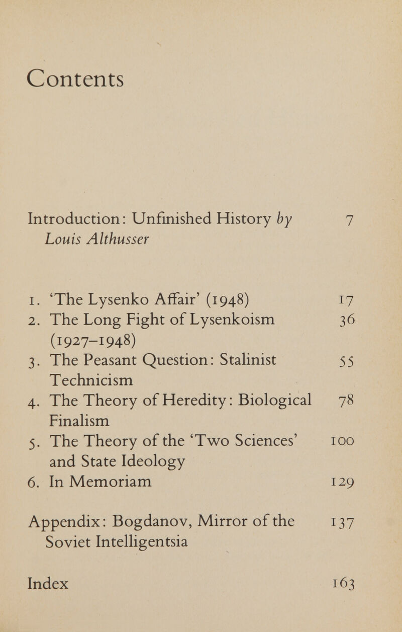 N Contents Introduction: Unfinished History by 7 Louis Althusser 1. 'The Lysenko Affair'(1948) 17 2. The Long Fight of Lysenkoism 36 (1927-1948) 3. The Peasant Question: StaHnist 55 Technicism 4. The Theory of Heredity : Biological 78 Finalism 5. The Theory of the 'Two Sciences' 100 and State Ideology 6. In Memoriam 129 Appendix: Bogdanov, Mirror of the 137 Soviet Intelligentsia Index 163