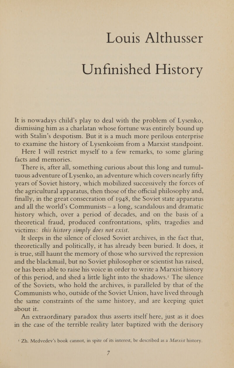 Louis Althusser Unfinished History It is nowadays child's play to deal with the problem of Lysenko, dismissing him as a charlatan whose fortune was entirely bound up with Stalin's despotism. But it is a much more perilous enterprise to examine the history of Lysenkoism from a Marxist standpoint. Here I will restrict myself to a few remarks, to some glaring facts and memories. There is, after all, something curious about this long and tumul¬ tuous adventure of Lysenko, an adventure which covers nearly fifty years of Soviet history, which mobilized successively the forces of the agricultural apparatus, then those of the official philosophy and, finally, in the great consecration of 1948, the Soviet state apparatus and aU the world's Communists - a long, scandalous and dramatic history which, over a period of decades, and on the basis of a theoretical fraud, produced confrontations, splits, tragedies and victims; this history simply does not exist. It sleeps in the silence of closed Soviet archives, in the fact that, theoretically and politically, it has already been buried. It does, it is true, still haunt the memory of those who survived the repression and the blackmail, but no Soviet philosopher or scientist has raised, or has been able to raise his voice in order to write a Marxist history of this period, and shed a little light into the shadows.' The silence of the Soviets, who hold the archives, is paralleled by that of the Communists who, outside of the Soviet Union, have lived through the same constraints of the same history, and are keeping quiet about it. An extraordinary paradox thus asserts itself here, just as it does in the case of the terrible reality later baptized with the derisory ' Zh. Medvedev's book cannot, in spite of its interest, be described as a Marxist history. 7