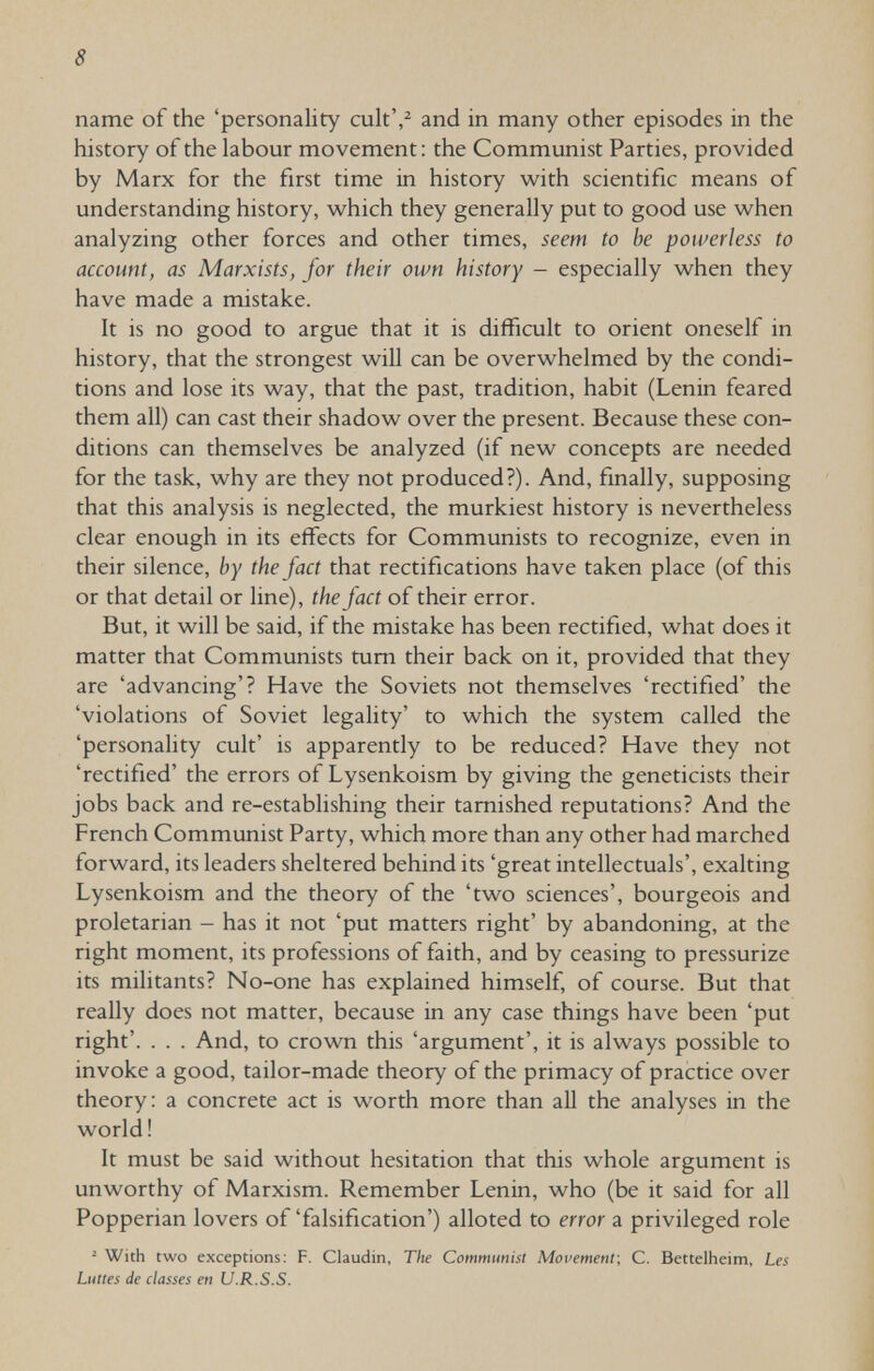 8 name of the 'personality cult',^ and in many other episodes in the history of the labour movement: the Communist Parties, provided by Marx for the first time in history with scientific means of understanding history, which they generally put to good use when analyzing other forces and other times, seem to be powerless to account, as Marxists, for their own history - especially when they have made a mistake. It is no good to argue that it is difficult to orient oneself in history, that the strongest will can be overwhelmed by the condi¬ tions and lose its way, that the past, tradition, habit (Lenin feared them all) can cast their shadow over the present. Because these con¬ ditions can themselves be analyzed (if new concepts are needed for the task, why are they not produced?). And, finally, supposing that this analysis is neglected, the murkiest history is nevertheless clear enough in its effects for Communists to recognize, even in their silence, by the fact that rectifications have taken place (of this or that detail or line), the fact of their error. But, it will be said, if the mistake has been rectified, what does it matter that Communists tum their back on it, provided that they are 'advancing'? Have the Soviets not themselves 'rectified' the 'violations of Soviet legaUty' to which the system called the 'personality cult' is apparently to be reduced? Have they not 'rectified' the errors of Lysenkoism by giving the geneticists their jobs back and re-establishing their tarnished reputations? And the French Communist Party, which more than any other had marched forward, its leaders sheltered behind its 'great intellectuals', exalting Lysenkoism and the theory of the 'two sciences', bourgeois and proletarian - has it not 'put matters right' by abandoning, at the right moment, its professions of faith, and by ceasing to pressurize its militants? No-one has explained himself, of course. But that really does not matter, because in any case things have been 'put right'. . . . And, to crown this 'argument', it is always possible to invoke a good, tailor-made theory of the primacy of practice over theory: a concrete act is worth more than aU the analyses in the world! It must be said without hesitation that this whole argument is unworthy of Marxism. Remember Lenin, who (be it said for all Popperian lovers of 'falsification') alloted to error a privileged role ^ With two exceptions: F. Claudin, The Communist Mopement; C. Bettelheim, Les Luttes de classes en U.R.S.S.