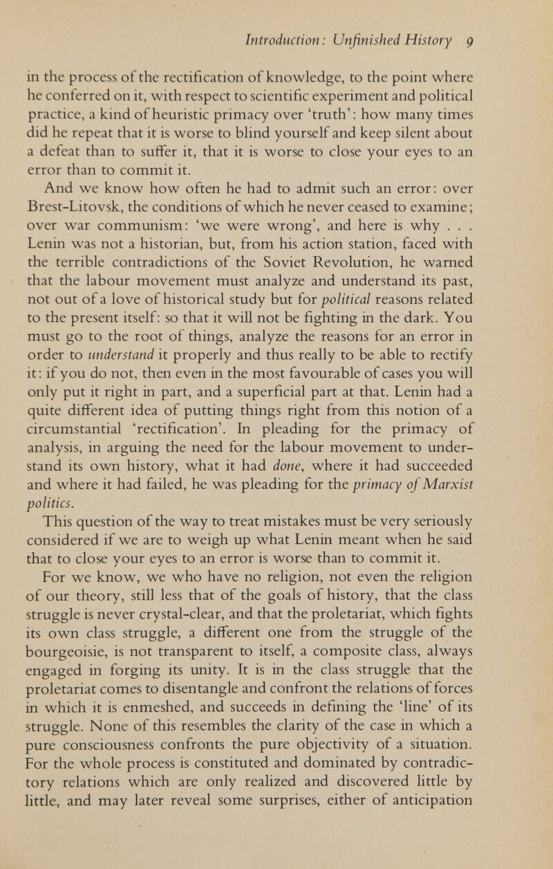 Introduction: Unfinished History 9 in the process of the rectification of knowledge, to the point where he conferred on it, with respect to scientific experiment and pohtical practice, a kind of heuristic primacy over 'truth': how many times did he repeat that it is worse to bhnd yourself and keep silent about a defeat than to suffer it, that it is worse to close your eyes to an error than to commit it. And we know how often he had to admit such an error: over Brest-Litovsk, the conditions of which he never ceased to examine ; over war communism: 'we were wrong', and here is why . . . Lenin was not a historian, but, from his action station, faced with the terrible contradictions of the Soviet Revolution, he warned that the labour movement must analyze and understand its past, not out of a love of historical study but for political reasons related to the present itself: so that it will not be fighting in the dark. You must go to the root of things, analyze the reasons for an error in order to understand it properly and thus really to be able to rectify it : if you do not, then even in the most favourable of cases you will only put it right in part, and a superficial part at that. Lenin had a quite different idea of putting things right from this notion of a circumstantial 'rectification'. In pleading for the primacy of analysis, in arguing the need for the labour movement to under¬ stand its own history, what it had done, where it had succeeded and where it had failed, he was pleading for the primacy of Marxist politics. This question of the way to treat mistakes must be very seriously considered if we are to weigh up what Lenin meant when he said that to close your eyes to an error is worse than to commit it. For we know, we who have no religion, not even the religion of our theory, still less that of the goals of history, that the class struggle is never crystal-clear, and that the proletariat, which fights its own class struggle, a different one from the struggle of the bourgeoisie, is not transparent to itself, a composite class, always engaged in forging its unity. It is in the class struggle that the proletariat comes to disentangle and confront the relations of forces in which it is enmeshed, and succeeds in defining the 'line' of its struggle. None of this resembles the clarity of the case in which a pure consciousness confronts the pure objectivity of a situation. For the whole process is constituted and dominated by contradic¬ tory relations which are only realized and discovered little by little, and may later reveal some surprises, either of anticipation