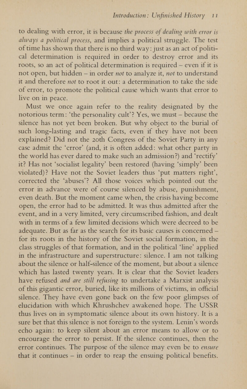 Introduction : Unfinished History n to dealing with error, it is because the process of dealing with error is always a political process, and implies a political struggle. The test of time has shown that there is no third way : just as an act of politi¬ cal determination is required in order to destroy error and its roots, so an act of political determination is required - even if it is not open, but hidden - in order not to analyze it, not to understand it and therefore not to root it out: a determination to take the side of error, to promote the political cause which wants that error to live on in peace. Must we once again refer to the reality designated by the notorious term: 'the personality cult'? Yes, we must - because the silence has not yet been broken. But why object to the burial of such long-lasting and tragic facts, even if they have not been explained? Did not the 20th Congress of the Soviet Party in any case admit the 'error' (and, it is often added; what other party in the world has ever dared to make such an admission?) and 'rectify' it? Has not 'socialist legality' been restored (having 'simply' been violated)? Have not the Soviet leaders thus 'put matters right', corrected the 'abuses'? AU those voices which pointed out the error in advance were of course silenced by abuse, punishment, even death. But the moment came when, the crisis having become open, the error had to be admitted. It was thus admitted after the event, and in a very limited, very circumscribed fashion, and dealt with in terms of a few limited decisions which were decreed to be adequate. But as far as the search for its basic causes is concerned - for its roots in the history of the Soviet social formation, in the class struggles of that formation, and in the political 'line' applied in the infrastructure and superstructure: silence. I am not talking about the silence or half-silence of the moment, but about a silence which has lasted twenty years. It is clear that the Soviet leaders have refused and are still refusing to undertake a Marxist analysis of this gigantic error, buried, like its millions of victims, in official silence. They have even gone back on the few poor glimpses of elucidation with which Khrushchev awakened hope. The USSR thus lives on in symptomatic silence about its own history. It is a sure bet that this silence is not foreign to the system. Lenin's words echo again: to keep silent about an error means to allow or to encourage the error to persist. If the silence continues, then the error continues. The purpose of the silence may even be to ensure that it continues - in order to reap the ensuing political benefits.