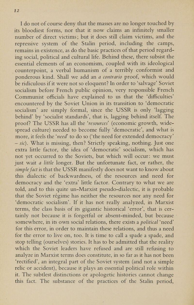 12 I do not of course deny that the masses are no longer touched by its bloodiest forms, nor that it now claims an infinitely smaller number of direct victims ; but it does still claim victims, and the repressive system of the Stalin period, including the camps, remains in existence, as do the basic practices of that period regard¬ ing social, political and cultural life. Behind these, there subsist the essential elements of an economism, coupled with its ideological counterpoint, a verbal humanism of a terribly conformist and ponderous kind. Shall we add an a contrario proof, which would be ridiculous if it were not so eloquent? In order to 'salvage' Soviet socialism before French public opinion, very responsible French Communist officials have explained to us that the 'difficulties' encountered by the Soviet Union in its transition to 'democratic socialism' are simply formal, since the USSR is only 'lagging behind' by 'socialist standards', that is, lagging behind itself The proof? The USSR has all the 'resources' (economic growth, wide¬ spread culture) needed to become fully 'democratic', and what is more, it feels the 'need' to do so ('the need for extended democracy' - sic). What is missing, then? Strictly speaking, nothing. Just one extra little factor, the idea of 'democratic' socialism, which has not yet occurred to the Soviets, but which will occur: we must just wait a little longer. But the unfortunate fact, or rather, the simple fact is that the USSR manifestly does not want to know about this dialectic of backwardness, of the resources and need for democracy and the 'extra' little factor. Contrary to what we are told, and to this quite un-Marxist pseudo-dialectic, it is probable that the Soviet régime has neither the resources nor any need for 'democratic socialism'. If it has not really analyzed, in Marxist terms, the class basis of its gigantic historical 'error', that is cer¬ tainly not because it is forgetful or absent-minded, but because somewhere, in its own social relations, there exists a political 'need' for this error, in order to maintain these relations, and thus a need for the error to live on, too. It is time to call a spade a spade, and stop telling (ourselves) stories. It has to be admitted that the reality which the Soviet leaders have refused and are stiU refusing to analyze in Marxist terms does constitute, in so far as it has not been 'rectified', an integral part of the Soviet system (and not a simple relic or accident), because it plays an essential political role within it. The subtlest distinctions or apologetic histories cannot change this fact. The substance of the practices of the Stalin period.